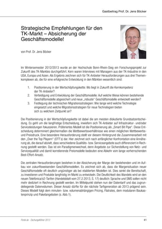 Gastbeitrag Prof. Dr. Jens Böcker

Strategische Empfehlungen für den
TK-Markt – Absicherung der
Geschäftsmodelle!
von Prof. Dr. Jens Böcker

Im Wintersemester 2012/2013 wurde an der Hochschule Bonn-Rhein-Sieg ein Forschungsprojekt zur
Zukunft des TK-Marktes durchgeführt. Kern waren Interviews mit Managern aus der TK-Industrie in den
USA, Europa und Asien. Als Ergebnis zeichnen sich für TK-Anbieter Herausforderungen aus drei Themenkomplexen ab, die für eine erfolgreiche Entwicklung in den Märkten wesentlich sind:
	
1.	 Positionierung in der Wertschöpfungskette: Wo liegt in Zukunft die Kernkompetenz
		der TK-Anbieter?
	
2.	 Verteidigung und Entwicklung der Geschäftsmodelle: Auf welche Weise können bestehende
		
Geschäftsmodelle abgesichert und neue „robuste“ Geschäftsmodelle entwickelt werden?
	
3.	 Festlegung der technischen Migrationsstrategien: Wie lange wird welche Technologie
		
eingesetzt und welche Migrationsstrategien für neue Technologien bieten
		
sich zu welchem Zeitpunkt an?
Die Positionierung in der Wertschöpfungskette ist dabei die am meisten diskutierte Grundsatzentscheidung. Es geht um die langfristige Entscheidung, inwiefern sich TK-Anbieter auf Infrastruktur- und/oder
Serviceleistungen fokussieren. Präferiertes Modell ist die Positionierung als „Smart Bit Pipe“. Diese Entscheidung determiniert gleichermaßen die Wettbewerbsverhältnisse wie einen möglichen Wettbewerbsund Preisdruck. Eine besondere Herausforderung stellt vor diesem Hintergrund die Zusammenarbeit mit
den „Over the Top Playern“ (OTT´s) dar. Hier zeichnet sich nach anfänglicher Konfrontation eine Annäherung ab, die darauf abzielt, dass verschiedene Qualitäts- bzw. Serviceangebote auch differenziert in Rechnung gestellt werden. Das ist ein Paradigmenwechsel, denn Angebote zur Sicherstellung von Netz- und
Servicequalität und damit korrelierende Preismodelle bedeuten eine Abkehr vom lange vorherrschenden
Best-Effort-Ansatz.
Die zentralen Herausforderungen bestehen in der Absicherung der Marge der bestehenden und im Aufbau von zukunftsweisenden Geschäftsmodellen. Es zeichnet sich ab, dass die Margensituation neuer
Geschäftsmodelle oft deutlich ungünstiger als bei etablierten Modellen ist. Dies senkt die Bereitschaft,
zu investieren und Produkte langfristig im Markt zu entwickeln. Die Deutlichkeit des Wandels wird an den
neuen Telefònica/o2-Tarifen (Handelsblatt vom 27.2.2013, S. 17) deutlich: Sprache und SMS sollen nicht
mehr dediziert in Rechnung gestellt werden. Im Mittelpunkt stehen nun der Datentarif und das zugrundeliegende Datenvolumen. Dieser Ansatz dürfte für die nächste Tarfigeneration ab 2013 prägend sein.
Dieses Modell folgt dem minuten- bzw. volumenabhängigen Pricing, Flatrates, dem modularen Baukastenprinzip und Paketangeboten (s. Abb.1).

Portel.de - Dschungelführer 2013

41

 