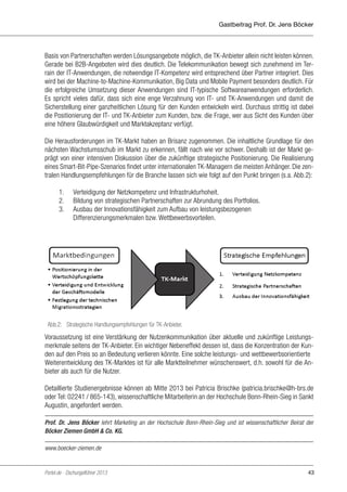 Gastbeitrag Prof. Dr. Jens Böcker

Basis von Partnerschaften werden Lösungsangebote möglich, die TK-Anbieter allein nicht leisten können.
Gerade bei B2B-Angeboten wird dies deutlich. Die Telekommunikation bewegt sich zunehmend im Terrain der IT-Anwendungen, die notwendige IT-Kompetenz wird entsprechend über Partner integriert. Dies
wird bei der Machine-to-Machine-Kommunikation, Big Data und Mobile Payment besonders deutlich. Für
die erfolgreiche Umsetzung dieser Anwendungen sind IT-typische Softwareanwendungen erforderlich.
Es spricht vieles dafür, dass sich eine enge Verzahnung von IT- und TK-Anwendungen und damit die
Sicherstellung einer ganzheitlichen Lösung für den Kunden entwickeln wird. Durchaus strittig ist dabei
die Positionierung der IT- und TK-Anbieter zum Kunden, bzw. die Frage, wer aus Sicht des Kunden über
eine höhere Glaubwürdigkeit und Marktakzeptanz verfügt.
Die Herausforderungen im TK-Markt haben an Brisanz zugenommen. Die inhaltliche Grundlage für den
nächsten Wachstumsschub im Markt zu erkennen, fällt nach wie vor schwer. Deshalb ist der Markt geprägt von einer intensiven Diskussion über die zukünftige strategische Positionierung. Die Realisierung
eines Smart-Bit-Pipe-Szenarios findet unter internationalen TK-Managern die meisten Anhänger. Die zentralen Handlungsempfehlungen für die Branche lassen sich wie folgt auf den Punkt bringen (s.a. Abb.2):
	
1.	 Verteidigung der Netzkompetenz und Infrastrukturhoheit.
	
2.	 Bildung von strategischen Partnerschaften zur Abrundung des Portfolios.
	
3.	 Ausbau der Innovationsfähigkeit zum Aufbau von leistungsbezogenen
		Differenzierungsmerkmalen bzw. Wettbewerbsvorteilen.

Abb.2: Strategische Handlungsempfehlungen für
Abb.2: Strategische Handlungsempfehlungen für TK-Anbieter. TK-Anbieter.

Voraussetzung ist eine Verstärkung der Nutzenkommunikation über aktuelle und zukünftige Leistungsmerkmale seitens der TK-Anbieter. Ein wichtiger Nebeneffekt dessen ist, dass die Konzentration der Kunden auf den Preis so an Bedeutung verlieren könnte. Eine solche leistungs- und wettbewerbsorientierte
Voraussetzung des TK-Marktes ist für alle Marktteilnehmer wünschenswert, d.h. sowohl für
Weiterentwicklungist hierfür eine Verstärkung der Nutzenkommunikation über aktuelle unddie Anbieter als auch für die Nutzer.
zukünftige Leistungsmerkmale seitens der TK-Anbieter im Markt. Wichtiger ökonomischer
Nebeneffekt ist dabei, dass eine von den Kunden gern vorgenommene Reduzierung auf den

Detaillierte Studienergebnisse können ab Mitte 2013 bei Patricia Brischke (patricia.brischke@h-brs.de
Preis auf diese Weise an Bedeutung verlieren könnte. Eine Hochschule Bonn-Rhein-Sieg in Sankt
oder Tel: 02241 / 865-143), wissenschaftliche Mitarbeiterin an der auf diese Weise stattfindende
Augustin, angefordert werden.
leistungs- und wettbewerbsorientierte Weiterentwicklung des TK-Marktes ist für alle
Marktteilnehmer wünschenswert, d.h. sowohl für die Anbieter als auch für die Nutzer.
Prof. Dr. Jens Böcker lehrt Marketing an der Hochschule Bonn-Rhein-Sieg und ist wissenschaftlicher Beirat der
Böcker Ziemen GmbH & Co. KG.
www.boecker-ziemen.de
Detaillierte Studienergebnisse können ab Mitte 2013 bei Patricia Brischke

(patricia.brischke@h-brs.de oder Tel: 02241 / 865-143), wissenschaftliche Mitarbeiterin an
Portel.de - Dschungelführer 2013
der Hochschule Bonn-Rhein-Sieg in Sankt Augustin, angefordert werden.

-------------------------

43

 