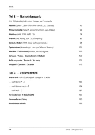Inhalt

Teil B — Nachschlagewerk
über 650 aktualisierte Adressen, Personen und Firmenprofile	
Festnetz (Sprach-, Daten- und Carrier-Dienste; DSL, Glasfaser)	

46

Mehrwertdienste (Auskunft, Servicerufnummern, Apps, Inkasso)	

68

Mobilfunk (GSM, GPRS, UMTS, LTE) 	

74

Internet (ISPs, Hosting, VoIP, Cloud Computing) 	

82

Content / Medien (TV/HF, News, Suchmaschinen etc.) 	

94

Systemhäuser (Anwendungen, Lösungen, Software, Beratung) 	

101

Hersteller / Distributoren (Hardware, Vertrieb, Logistik) 	

127

Verbände / Vereine / Organisationen / Initiativen	

156

Aufsichtsgremien / Standards / Normung	

171

Analysten / Consulter / Kanzleien	

175

Teil C — Dokumentation
Who-is-Who – die 150 wichtigsten Manager im TK-Markt
… nach Namen A - Z	

180

… nach Unternehmen A - Z	

184

… nach Ort A - Z	

187

Terminübersicht 2. Halbjahr 2013 	

190

Herausgeber und Verlag 	

192

Inserentenverzeichnis	

193

44

Portel.de - Dschungelführer 2012

 