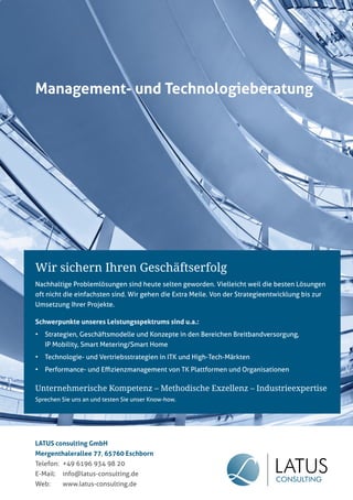 Inhalt - Teil C

Management- und Technologieberatung

Wir sichern Ihren Geschäftserfolg
Nachhaltige Problemlösungen sind heute selten geworden. Vielleicht weil die besten Lösungen
oft nicht die einfachsten sind. Wir gehen die Extra Meile. Von der Strategieentwicklung bis zur
Umsetzung Ihrer Projekte.
Schwerpunkte unseres Leistungsspektrums sind u.a.:
•

Strategien, Geschäftsmodelle und Konzepte in den Bereichen Breitbandversorgung,
IP Mobility, Smart Metering/Smart Home

•

Technologie- und Vertriebsstrategien in ITK und High-Tech-Märkten

•

Performance- und Eﬃzienzmanagement von TK Plattformen und Organisationen

Unternehmerische Kompetenz – Methodische Exzellenz – Industrieexpertise
Sprechen Sie uns an und testen Sie unser Know-how.

LATUS consulting GmbH
Mergenthalerallee 77, 65760 Eschborn
Telefon: +49 6196 934 98 20
E-Mail:

info@latus-consulting.de

Web:

www.latus-consulting.de

Portel.de - Dschungelführer 2012

45

 
