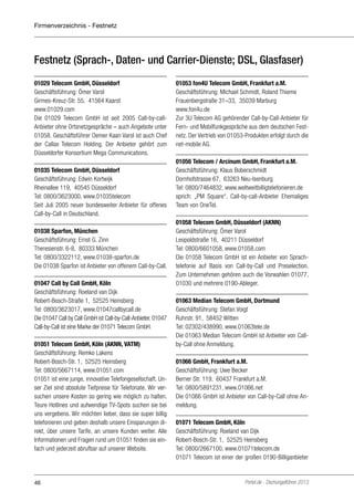 Firmenverzeichnis - Festnetz

Festnetz (Sprach-, Daten- und Carrier-Dienste; DSL, Glasfaser)
01029 Telecom GmbH, Düsseldorf
Geschäftsführung: Ömer Varol
Girmes-Kreuz-Str. 55, 41564 Kaarst
www.01029.com
Die 01029 Telecom GmbH ist seit 2005 Call-by-callAnbieter ohne Ortsnetzgespräche – auch Angebote unter
01058. Geschäftsführer Oemer Kaan Varol ist auch Chef
der Callax Telecom Holding. Der Anbieter gehört zum
Düsseldorfer Konsortium Mega Communications.
01035 Telecom GmbH, Düsseldorf
Geschäftsführung: Edwin Kortwijk
Rheinallee 119, 40545 Düsseldorf
Tel: 0800/3623000, www.01035telecom
Seit Juli 2005 neuer bundesweiter Anbieter für offenes
Call-by-Call in Deutschland.
01038 Sparfon, München
Geschäftsführung: Ernst G. Zinn
Theresienstr. 6-8, 80333 München
Tel: 0800/3322112, www.01038-sparfon.de
Die 01038 Sparfon ist Anbieter von offenem Call-by-Call.
01047 Call by Call GmbH, Köln
Geschäftsführung: Roeland van Dijk
Robert-Bosch-Straße 1, 52525 Heinsberg
Tel: 0800/3623017, www.01047callbycall.de
Die 01047 Call by Call GmbH ist Call-by-Call-Anbieter. 01047
Call-by-Call ist eine Marke der 01071 Telecom GmbH.
01051 Telecom GmbH, Köln (AKNN, VATM)
Geschäftsführung: Remko Lakens
Robert-Bosch-Str. 1, 52525 Heinsberg
Tel: 0800/5667114, www.01051.com
01051 ist eine junge, innovative Telefongesellschaft. Unser Ziel sind absolute Tiefpreise für Telefonate. Wir versuchen unsere Kosten so gering wie möglich zu halten.
Teure Hotlines und aufwendige TV-Spots suchen sie bei
uns vergebens. Wir möchten lieber, dass sie super billig
telefonieren und geben deshalb unsere Einsparungen direkt, über unsere Tarife, an unsere Kunden weiter. Alle
Informationen und Fragen rund um 01051 finden sie einfach und jederzeit abrufbar auf unserer Website.

46

01053 fon4U Telecom GmbH, Frankfurt a.M.
Geschäftsführung: Michael Schmidt, Roland Thieme
Frauenbergstraße 31–33, 35039 Marburg
www.fon4u.de
Zur 3U Telecom AG gehörender Call-by-Call-Anbieter für
Fern- und Mobilfunkgespräche aus dem deutschen Festnetz. Der Vertrieb von 01053-Produkten erfolgt durch die
net-mobile AG.
01056 Telecom / Arcinum GmbH, Frankfurt a.M.
Geschäftsführung: Klaus Boberschmidt
Dornhofstrasse 67, 63263 Neu-Isenburg
Tel: 0800/7464832, www.weltweitbilligtelefonieren.de
sprich: „PM Square“. Call-by-call-Anbieter Ehemaliges
Team von OneTel.
01058 Telecom GmbH, Düsseldorf (AKNN)
Geschäftsführung: Ömer Varol
Leopoldstraße 16, 40211 Düsseldorf
Tel: 0800/6601058, www.01058.com
Die 01058 Telecom GmbH ist ein Anbieter von Sprachtelefonie auf Basis von Call-by-Call und Preselection.
Zum Unternehmen gehören auch die Vorwahlen 01077,
01030 und mehrere 0190-Ableger.
01063 Median Telecom GmbH, Dortmund
Geschäftsführung: Stefan Voigt
Ruhrstr. 91, 58452 Witten
Tel: 02302/438990, www.01063tele.de
Die 01063 Median Telecom GmbH ist Anbieter von Callby-Call ohne Anmeldung.
01066 GmbH, Frankfurt a.M.
Geschäftsführung: Uwe Becker
Berner Str. 119, 60437 Frankfurt a.M.
Tel: 0800/5891231, www.01066.net
Die 01066 GmbH ist Anbieter von Call-by-Call ohne Anmeldung.
01071 Telecom GmbH, Köln
Geschäftsführung: Roeland van Dijk
Robert-Bosch-Str. 1, 52525 Heinsberg
Tel: 0800/2667100, www.01071telecom.de
01071 Telecom ist einer der großen 0190-Billiganbieter

Portel.de - Dschungelführer 2013

 