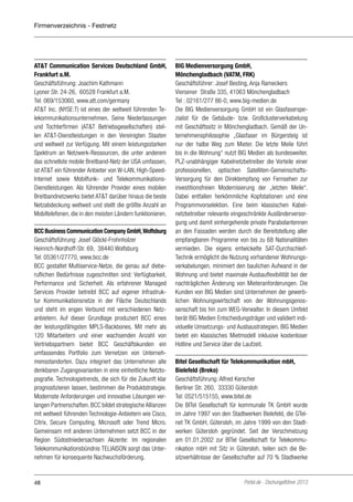 Firmenverzeichnis - Festnetz

AT&T Communication Services Deutschland GmbH,
Frankfurt a.M.
Geschäftsführung: Joachim Kathmann
Lyoner Str. 24-26, 60528 Frankfurt a.M.
Tel: 069/153060, www.att.com/germany
AT&T Inc. (NYSE:T) ist eines der weltweit führenden Telekommunikationsunternehmen. Seine Niederlassungen
und Tochterfirmen (AT&T Betriebsgesellschaften) stellen AT&T-Dienstleistungen in den Vereinigten Staaten
und weltweit zur Verfügung. Mit einem leistungsstarken
Spektrum an Netzwerk-Ressourcen, die unter anderem
das schnellste mobile Breitband-Netz der USA umfassen,
ist AT&T ein führender Anbieter von W-LAN, High-SpeedInternet sowie Mobilfunk- und TelekommunikationsDienstleistungen. Als führender Provider eines mobilen
Breitbandnetzwerks bietet AT&T darüber hinaus die beste
Netzabdeckung weltweit und stellt die größte Anzahl an
Mobiltelefonen, die in den meisten Ländern funktionieren.
BCC Business Communication Company GmbH, Wolfsburg
Geschäftsführung: Josef Glöckl-Frohnholzer
Heinrich-Nordhoff-Str. 69, 38440 Wolfsburg
Tel: 05361/27770, www.bcc.de
BCC gestaltet Multiservice-Netze, die genau auf dieberuflichen Bedürfnisse zugeschnitten sind: Verfügbarkeit,
Performance und Sicherheit. Als erfahrener Managed
Services Provider betreibt BCC auf eigener Infrastruktur Kommunikationsnetze in der Fläche Deutschlands
und steht im engen Verbund mit verschiedenen Netzanbietern. Auf dieser Grundlage produziert BCC eines
der leistungsfähigsten MPLS-Backbones. Mit mehr als
120 Mitarbeitern und einer wachsenden Anzahl von
Vertriebspartnern bietet BCC Geschäftskunden ein
umfassendes Portfolio zum Vernetzen von Unternehmensstandorten. Dazu integriert das Unternehmen alle
denkbaren Zugangsvarianten in eine einheitliche Netztopografie. Technologietrends, die sich für die Zukunft klar
prognostizieren lassen, bestimmen die Produktstrategie.
Modernste Anforderungen und innovative Lösungen verlangen Partnerschaften. BCC bildet strategische Allianzen
mit weltweit führenden Technologie-Anbietern wie Cisco,
Citrix, Secure Computing, Microsoft oder Trend Micro.
Gemeinsam mit anderen Unternehmen setzt BCC in der
Region Südostniedersachsen Akzente: Im regionalen
Telekommunikationsbündnis TELIAISON sorgt das Unternehmen für konsequente Nachwuchsförderung.

48

BIG Medienversorgung GmbH,
Mönchengladbach (VATM, FRK)
Geschäftsführer: Josef Besting, Anja Rameckers
Viersener Straße 335, 41063 Mönchengladbach
Tel : 02161/277 86-0, www.big-medien.de
Die BIG Medienversorgung GmbH ist ein Glasfaserspezialist für die Gebäude- bzw. Großclusterverkabelung
mit Geschäftssitz in Mönchengladbach. Gemäß der Unternehmensphilosophie „Glasfaser im Bürgersteig ist
nur der halbe Weg zum Mieter. Die letzte Meile führt
bis in die Wohnung“ nutzt BIG Medien als bundesweiter,
PLZ-unabhängiger Kabelnetzbetreiber die Vorteile einer
professionellen, optischen Satelliten-GemeinschaftsVersorgung für den Direktempfang von Fernsehen zur
investitionsfreien Modernisierung der „letzten Meile“.
Dabei entfallen herkömmliche Kopfstationen und eine
Programmvorselektion. Eine beim klassischen Kabelnetzbetreiber relevante eingeschränkte Ausländerversorgung und damit einhergehende private Parabolantennen
an den Fassaden werden durch die Bereitstellung aller
empfangbaren Programme von bis zu 68 Nationalitäten
vermieden. Die eigens entwickelte SAT-DurchschleifTechnik ermöglicht die Nutzung vorhandener Wohnungsverkabelungen, minimiert den baulichen Aufwand in der
Wohnung und bietet maximale Ausbauflexibilität bei der
nachträglichen Änderung von Mieteranforderungen. Die
Kunden von BIG Medien sind Unternehmen der gewerblichen Wohnungswirtschaft von der Wohnungsgenossenschaft bis hin zum WEG-Verwalter. In diesem Umfeld
berät BIG Medien Entscheidungsträger und validiert individuelle Umsetzungs- und Ausbaustrategien. BIG Medien
bietet ein klassisches Mietmodell inklusive kostenloser
Hotline und Service über die Laufzeit.
Bitel Gesellschaft für Telekommunikation mbH,
Bielefeld (Breko)
Geschäftsführung: Alfred Kerscher
Berliner Str. 260, 33330 Gütersloh
Tel: 0521/515155, www.bitel.de
Die BITel Gesellschaft für kommunale TK GmbH wurde
im Jahre 1997 von den Stadtwerken Bielefeld, die GTelnet TK GmbH, Gütersloh, im Jahre 1999 von den Stadtwerken Gütersloh gegründet. Seit der Verschmelzung
am 01.01.2002 zur BITel Gesellschaft für Telekommunikation mbH mit Sitz in Gütersloh, teilen sich die Besitzverhältnisse der Gesellschafter auf 70 % Stadtwerke

Portel.de - Dschungelführer 2013

 