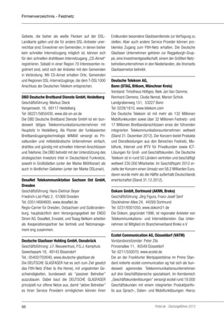 Firmenverzeichnis - Festnetz

Gebiete, die bisher als weiße Flecken auf der DSLLandkarte galten und die für andere DSL-Anbieter unerreichbar sind. Einwohner von Gemeinden, in denen bisher
kein schneller Internetzugang möglich ist, können sich
für den schnellen drahtlosen Internetzugang „CS-Airnet“
registrieren. Sobald in einer Region 70 Interessenten registriert sind, setzt sich der Anbieter mit den Gemeinden
in Verbindung. Mit CS-Airnet erhalten Orte, Gemeinden
und Regionen DSL-Internetzugänge, die dem T-DSL1000
Anschluss der Deutschen Telekom entsprechen.
DBD Deutsche Breitband Dienste GmbH, Heidelberg
Geschäftsführung: Markus Steck
Vangerowstr. 18, 69117 Heidelberg
Tel: 06221/5850430, www.dsl-on-air.de
Die DBD Deutsche Breitband Dienste GmbH ist ein bundesweit tätiges Telekommunikationsunternehmen mit
Hauptsitz in Heidelberg. Als Pionier der funkbasierten
Breitbandzugangstechnologie WiMAX versorgt es Privatkunden und mittelständische Unternehmen einfach,
drahtlos und günstig mit schnellen Internet-Anschlüssen
und Telefonie. Die DBD betreibt mit der Unterstützung des
strategischen Investors Intel in Deutschland Funknetze,
sowohl in Großstädten (unter der Marke MAXXonair) als
auch in ländlichen Gebieten (unter der Marke DSLonair).
DesaNet Telekommuniktation Sachsen Ost GmbH,
Dresden
Geschäftsführung: Hans-Dietmar Beyer
Friedrich-List-Platz 2, 01069 Dresden
Tel: 0351/4684600, www.desaNet.de
Regio-Carrier für Dresden, Ostsachsen und Südbrandenburg, hauptsächlich dem Versorgungsgebiet der ENSO
Strom AG. DesaNet, Enviatel, und Teaag Netkom arbeiten
als Kooperationspartner bei Vertrieb und Netzmanagement eng zusammen.
Deutsche Glasfaser Holding GmbH, Osnabrück
Geschäftsführung: J.F. Nieuwenhuis, P.G.J. Kamphuis
Gewerbepark 18, 49143 Bissendorf
Tel.: 05402/702640, www.deutsche-glasfaser.de
Die DEUTSCHE GLASFASER hat es sich zum Ziel gesetzt
das FttH-Netz (Fiber to the Home), mit ungeahnten Geschwindigkeiten, bundesweit als “passiver Betreiber”
auszubauen. Dabei baut die DEUTSCHE GLASFASER
prinzipiell nur offene Netze aus, damit “aktive Betreiber”
es ihren Service Providern ermöglichen können ihren

50

Endkunden besondere Glasfaserdienste zur Verfügung zu
stellen. Aber auch andere Service Provider können problemlos Zugang zum FttH-Netz erhalten. Die Deutsche
Glasfaser Unternehmen gehören zur Reggeborgh-Gruppe, eine Investmentgesellschaft, einem der Größten Netzbetreiberunternehmen in den Niederlanden, die ihrerseits
Glasfasernetze betreibt.
Deutsche Telekom AG,
Bonn (DTAG, Bitkom, Münchner Kreis)
Vorstand: Timotheus Höttges, Niek Jan Van Damme,
Reinhard Clemens, Cludia Nemat, Marion Schick
Landgrabenweg 151, 53227 Bonn
Tel: 0228/1810, www.telekom.com
Die Deutsche Telekom ist mit mehr als 132 Millionen
Mobilfunkkunden sowie über 32 Millionen Festnetz- und
17 Millionen Breitbandanschlüssen eines der führenden
integrierten Telekommunikationsunternehmen weltweit
(Stand 31. Dezember 2012). Der Konzern bietet Produkte
und Dienstleistungen aus den Bereichen Festnetz, Mobilfunk, Internet und IPTV für Privatkunden sowie ICTLösungen für Groß- und Geschäftskunden. Die Deutsche
Telekom ist in rund 50 Ländern vertreten und beschäftigt
weltweit 230.000 Mitarbeiter. Im Geschäftsjahr 2012 erzielte der Konzern einen Umsatz von 58,2 Milliarden Euro,
davon wurde mehr als die Hälfte außerhalb Deutschlands
erwirtschaftet (Stand 31.12.2012).
Dokom GmbH, Dortmund (AKNN, Breko)
Geschäftsführung: Jörg Figura, Franz-Josef Senf
Stockholmer Allee 24, 44269 Dortmund
Tel: 0231/9301050, www.dokom21.de
Die Dokom, gegründet 1996, ist regionaler Anbieter von
Telekommunikations- und Internetdiensten. Das Unternehmen ist Mitglied im Branchenverband Breko e.V
Ecotel Communication AG, Düsseldorf (VATM)
Vorstandvorsitzender: Peter Zils
Prinzenallee 11, 40549 Düsseldorf
Tel: 0211/550070, www.ecotel.de
Die an der Frankfurter Wertpapierbörse im Prime Standard notierte ecotel communication ag hat sich als bundesweit agierendes Telekommunikationsunternehmen
auf drei Geschäftsbereiche spezialisiert. Im Kernbereich
„Geschäftskundenlösungen“ versorgt ecotel rund 19.000
Geschäftskunden mit einem integrierten Produktportfolio aus Sprach-, Daten- und Mobilfunklösungen. Hierzu

Portel.de - Dschungelführer 2013

 