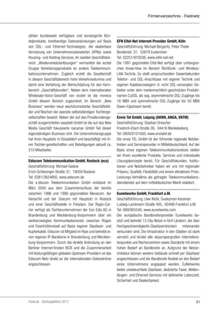 Firmenverzeichnis - Festnetz

zählen bundesweit verfügbare und konvergente Bündelprodukte, breitbandige Datenanbindungen auf Basis
von DSL- und Ethernet-Technologien, die skalierbare
Vernetzung von Unternehmensstandorten (VPNs) sowie
Housing- und Hosting-Services. Im zweiten Geschäftsbereich „Wiederverkäuferlösungen“ vermarktet die ecotel
Gruppe Vorleistungsprodukte an andere Telekommunikationsunternehmen. Zugleich erzielt die Gesellschaft
in diesem Geschäftsbereich hohe Verkehrsvolumina und
damit eine Vertiefung der Wertschöpfung für den Kernbereich „Geschäftskunden“. Neben dem internationalen
Wholesale-Voice-Geschäft von ecotel ist die mvneco
GmbH diesem Bereich zugeordnet. Im Bereich „New
Business“ werden neue wachstumsstarke Geschäftsfelder und Nischen der operativ selbstständigen Tochtergesellschaften besetzt. Neben der auf das Privatkundengeschäft ausgerichteten easybell GmbH ist die auf das New
Media Geschäft fokussierte nacamar GmbH Teil dieser
eigenständigen Business Unit. Die Unternehmensgruppe
hat ihren Hauptsitz in Düsseldorf und beschäftigt mit ihren Tochter-gesellschaften und Beteiligungen aktuell ca.
210 Mitarbeiter.
Ediscom Telekommunikation GmbH, Rostock (eco)
Geschäftsführung: Michael Gadow
Erich-Schlesinger-Straße 37, 18059 Rostock
Tel: 0381/3824800, www.ediscom.de
Die e.discom Telekommunikation GmbH entstand im
März 2000 aus dem Zusammenschluss der bereits
zwischen 1996 und 1998 gegründeten Mevacom, der
HanseTel und der Osecom mit Hauptsitz in Rostock
und einer Geschäftsstelle in Potsdam. Der Regio-Carrier verfügt als Tochterunternehmen der Eon Edis AG in
Brandenburg und Mecklenburg-Vorpommern über ein
weitverzweigtes Kommunikationsnetz zwischen Rügen
und Eisenhüttenstadt auf Basis eigener Glasfaser- und
Kupferkabel. Ediscom ist Mitglied im Ripe und betreibt einen eigenen IP-Backbone in Brandenburg und Mecklenburg-Vorpommern. Durch die direkte Anbindung an den
Berliner Internet-Knoten BCIX und die Zusammenarbeit
mit leistungsfähigen globalen Upstream-Providern ist das
Ediscom-Netz direkt an die internationalen Datenströme
angeschlossen.

Portel.de - Dschungelführer 2013

EFN Eifel-Net Internet-Provider GmbH, Köln
Geschäftsführung: Michael Bergeritz, Peter Thiele
Bendenstr. 31, 53879 Euskirchen
Tel: 02251/970036, www.eifel-net.net
Die 1991 gegründete Eifel-Net verfügt über umfangreiches Know-How im Bereich Richtfunk- und WirelessLAN-Technik. Es stellt anspruchsvollen Gewerbekunden
Telefon- und DSL-Anschlüsse mit eigener Technik und
eigenen Kabelverzweigern in nicht DSL-versorgten Gebieten unter dem markenrechtlich geschützten Produktnamen CuDSL als sog. asymmetrische DSL-Zugänge bis
16 MBit und symmetrische DSL-Zugänge bis 50 MBit
Down-/Upstream bereit.
Envia Tel GmbH, Leipzig (AKNN, ANGA, VATM)
Geschäftsführung: Stephan Drescher
Friedrich-Ebert-Straße 26, 04416 Markkleeberg
Tel: 0800/0101600, www.enviatel.de
Die envia TEL GmbH ist der führende regionale Netzbetreiber und Serviceprovider in Mitteldeutschland. Auf der
Basis eines eigenen Telekommunikationsnetzes stellen
wir Ihnen exzellente Produkte, Services und individuelle
Lösungskonzepte bereit. Für Geschäftskunden, Institutionen und Netzbetreiber haben wir uns mit regionaler
Präsenz, Qualität, Flexibilität und einem attraktiven PreisLeistungs-Verhältnis als gefragter Telekommunikationsdienstleister auf dem mitteldeutschen Markt etabliert.
Eunetworks GmbH, Frankfurt a.M.
Geschäftsführung: Uwe Nickl, Sueleyman Karaman
Ludwig-Landmann-Straße 405, 60486 Frankfurt a.M.
Tel: 069/905540, www.eunetworks.com
Der europäische Bandbreitenprovider Eunetworks besitzt und betreibt 13 City-Netze in fünf Ländern, die über
Hochgeschwindigkeits-Glasfaserstrecken miteinander
verbunden sind. Die Infrastruktur in den Städten ist stark
vernetzt und bindet alle skyscrapergroßen Internetknotenpunkte und Rechenzentren sowie Standorte mit einem
hohen Bedarf an Bandbreite an. Aufgrund der Netzarchitektur können weitere Gebäude schnell per Glasfaser
angeschlossen und die Bandbreite flexibel an den Bedarf
eines Unternehmens angepasst werden. EuNetworks
bietet unbeleuchtete Glasfaser, dedizierte Faser, Wellenlängen- und Ethernet-Services mit definierter Latenzzeit,
Sicherheit und Skalierbarkeit.

51

 