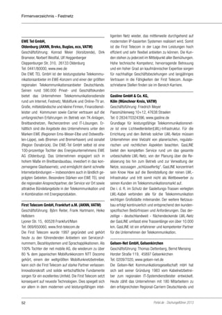 Firmenverzeichnis - Festnetz

EWE Tel GmbH,
Oldenburg (AKNN, Breko, Buglas, eco, VATM)
Geschäftsführung: Konrad Meier (Vorsitzende), Dirk
Brameier, Norbert Westfal, Ulf Heggenberger
Cloppenburger Str. 310, 26133 Oldenburg
Tel: 0441/80000, www.ewe.de
Die EWE TEL GmbH ist der leistungsstarke Telekommunikationsanbieter im EWE-Konzern und einer der größten
regionalen Telekommunikationsanbieter Deutschlands.
Seinen rund 590.000 Privat- und Geschäftskunden
bietet das Unternehmen Telekommunikationsdienste
rund um Internet, Festnetz, Mobilfunk und Online-TV an.
Große, mittelständische und kleine Firmen, Finanzdienstleister und  Kommunen sowie Carrier vertrauen auf die
umfangreichen Erfahrungen im Betrieb von TK-Anlagen,
Breitbandnetzen, Rechenzentren und IT-Lösungen. Erhältlich sind die Angebote des Unternehmens unter den
Marken EWE (Regionen Ems-Weser-Elbe und Ostwestfalen-Lippe), swb (Bremen und Bremerhaven) und osnatel
(Region Osnabrück). Die EWE-Tel GmbH selbst ist eine
100-prozentige Tochter des Energieunternehmens EWE
AG (Oldenburg). Das Unternehmen engagiert sich in
hohem Maße im Breitbandausbau, investiert in das konzerneigene Glasfasernetz, und ermöglicht damit schnelle
Internetanbindungen – insbesondere auch in ländlich geprägten Gebieten. Besondere Stärken von EWE TEL sind
die regionalen Ansprechpartner, der Service vor Ort sowie
attraktive Bündelangebote in der Telekommunikation und
in Kombination mit Energieprodukten.
First Telecom GmbH, Frankfurt a.M. (AKNN, VATM)
Geschäftsführung: Björn Reiter, Frank Hartmann, Heiko
Hellstern
Lyoner Str. 15, 60528 Frankfurt/Main
Tel: 069/650060, www.first-telecom.de
Die First Telecom wurde 1997 gegründet und gehört
heute zu den führendenden Anbietern von Servicerufnummern, Bezahlsystemen und Sprachapplikationen. Als
100% Tochter der net mobile AG, die wiederum zu über
80 % dem japanischen Mobilfunkkonzern NTT Docomo
gehört, einem der weltgrößten Mobilfunknetzbetreiber,
kann sich die First Telecom auf starke Partner verlassen:
Innovationskraft und solide wirtschaftliche Fundamente
sorgen für ein exzellentes Umfeld. Die First Telecom setzt
konsequent auf neueste Technologien. Dies spiegelt sich
vor allem in dem modernen und leistungsfähigen intel-

52

ligenten Netz wieder, das mittlerweile durchgehend auf
modernsten IP-basierten Systemen realisiert wird. Somit
ist die First Telecom in der Lage ihre Leistungen hoch
effizient und sehr flexibel anbieten zu können. Die Kunden stehen zu jederzeit im Mittelpunkt aller Bemühungen.
Hohe technische Kompetenz, hervorragende Betreuung
und ein hoher Grad an kaufmännischer Expertise sorgen
für nachhaltige Geschäftsbeziehungen und langjähriges
Vertrauen in die Fähigkeiten der First Telecom. Ausgeschriebene Stellen finden sie im Bereich Karriere.
Gasline GmbH & Co. KG,
Köln (Münchner Kreis, VATM)
Geschäftsführung: Friedrich Meyer
Paesmühlenweg 10+12, 47638 Straelen
Tel: 0 2834/70324396, www.gasline.de
Grundlage für leistungsfähige Telekommunikationsnetze ist eine Lichtwellenleiter(LWL)-Infrastruktur. Für die
Errichtung und den Betrieb solcher LWL-Netze müssen
Unternehmen eine Vielzahl von planerischen, regulatorischen und rechtlichen Aspekten beachten. GasLINE
bietet den kompletten Service rund um das gesamte
unbeschaltete LWL-Netz, von der Planung über die Realisierung bis hin zum Betrieb und zur Verwaltung der
Netze, sozusagen „schlüsselfertig“. GasLINE konzentriert
sein Know How auf die Bereitstellung der reinen LWLInfrastruktur und tritt somit nicht als Wettbewerber zu
seinen Kunden im Telekommunikationsmarkt auf.
Die i. d. R. im Schutz der Gasleitungs-Trassen verlegten
LWL-Kabel verbinden alle für die Telekommunikation
wichtigen Großstädte miteinander. Der weitere Netzausbau erfolgt kontinuierlich und entsprechend den kundenspezifischen Bedürfnissen und Anforderungen. Das derzeitige - deutschlandweit - flächendeckende LWL-Netz
der GasLINE umfasst eine Trassenlänge von über 10.000
km. GasLINE ist ein erfahrener und kompetenter Partner
für die Unternehmen der Telekommunikation.
Gelsen-Net GmbH, Gelsenkirchen
Geschäftsführung: Thomas Dettenberg, Bernd Mensing
Horster Straße 119, 45897 Gelsenkirchen
Tel: 0209/7020, www.gelsen-net.de
Die Gelsen-Net Kommunikationsgesellschaft mbH hat
sich seit seiner Gründung 1983 vom Kabelnetzbetreiber zum regionalen IT-Systemdienstleister entwickelt.
Heute zählt das Unternehmen mit 180 Mitarbeitern zu
den erfolgreichsten Regional-Carriern Deutschlands und

Portel.de - Dschungelführer 2013

 