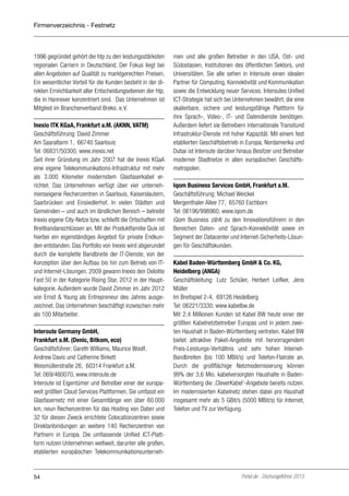 Firmenverzeichnis - Festnetz

1996 gegründet gehört die htp zu den leistungsstärksten
regionalen Carriern in Deutschland. Der Fokus liegt bei
allen Angeboten auf Qualität zu marktgerechten Preisen.
Ein wesentlicher Vorteil für die Kunden besteht in der direkten Erreichbarkeit aller Entscheidungsebenen der htp,
die in Hannover konzentriert sind. Das Unternehmen ist
Mitglied im Branchenverband Breko. e.V.
Inexio ITK KGaA, Frankfurt a.M. (AKNN, VATM)
Geschäftsführung: David Zimmer
Am Saaraltarm 1, 66740 Saarlouis
Tel: 06831/50300, www.inexio.net
Seit ihrer Gründung im Jahr 2007 hat die Inexio KGaA
eine eigene Telekommunikations-Infrastruktur mit mehr
als 3.000 Kilometer modernstem Glasfaserkabel errichtet. Das Unternehmen verfügt über vier unternehmenseigene Rechenzentren in Saarlouis, Kaiserslautern,
Saarbrücken und Einsiedlerhof. In vielen Städten und
Gemeinden – und auch im ländlichen Bereich – betreibt
Inexio eigene City-Netze bzw. schließt die Ortschaften mit
Breitbandanschlüssen an. Mit der Produktfamilie Quix ist
hierbei ein eigenständiges Angebot für private Endkunden entstanden. Das Portfolio von Inexio wird abgerundet
durch die komplette Bandbreite der IT-Dienste, von der
Konzeption über den Aufbau bis hin zum Betrieb von ITund Internet-Lösungen. 2009 gewann Inexio den Deloitte
Fast 50 in der Kategorie Rising Star, 2012 in der Hauptkategorie. Außerdem wurde David Zimmer im Jahr 2012
von Ernst & Young als Entrepreneur des Jahres ausgezeichnet. Das Unternehmen beschäftigt inzwischen mehr
als 100 Mitarbeiter.
Interoute Germany GmbH,
Frankfurt a.M. (Denic, Bitkom, eco)
Geschäftsführer: Gareth Williams, Maurice Woolf,
Andrew Davis und Catherine Birkett
Weismüllerstraße 26, 60314 Frankfurt a.M.
Tel: 069/480070, www.interoute.de
Interoute ist Eigentümer und Betreiber einer der europaweit größten Cloud Services Plattformen. Sie umfasst ein
Glasfasernetz mit einer Gesamtlänge von über 60.000
km, neun Rechenzentren für das Hosting von Daten und
32 für diesen Zweck errichtete Colocationzentren sowie
Direktanbindungen an weitere 140 Rechenzentren von
Partnern in Europa. Die umfassende Unified ICT-Plattform nutzen Unternehmen weltweit, darunter alle großen,
etablierten europäischen Telekommunikationsunterneh-

54

men und alle großen Betreiber in den USA, Ost- und
Südostasien, Institutionen des öffentlichen Sektors, und
Universitäten. Sie alle sehen in Interoute einen idealen
Partner für Computing, Konnektivität und Kommunikation
sowie die Entwicklung neuer Services. Interoutes Unified
ICT-Strategie hat sich bei Unternehmen bewährt, die eine
skalierbare, sichere und leistungsfähige Plattform für
ihre Sprach-, Video-, IT- und Datendienste benötigen.
Außerdem liefert sie Betreibern internationale Transitund
Infrastruktur-Dienste mit hoher Kapazität. Mit einem fest
etablierten Geschäftsbetrieb in Europa, Nordamerika und
Dubai ist Interoute darüber hinaus Besitzer und Betreiber
moderner Stadtnetze in allen europäischen Geschäftsmetropolen.
Iqom Business Services GmbH, Frankfurt a.M.
Geschäftsführung: Michael Weickel
Mergenthaler Allee 77, 65760 Eschborn
Tel: 06196/998960, www.iqom.de
iQom Business zählt zu den Innovationsführern in den
Bereichen Daten- und Sprach-Konnektivität sowie im
Segment der Datacenter und Internet-Sicherheits-Lösungen für Geschäftskunden.
Kabel Baden-Württemberg GmbH & Co. KG,
Heidelberg (ANGA)
Geschäftsleitung: Lutz Schüler, Herbert Leifker, Jens
Müller
Im Breitspiel 2-4, 69126 Heidelberg
Tel: 06221/3330, www.kabelbw.de
Mit 2,4 Millionen Kunden ist Kabel BW heute einer der
größten Kabelnetzbetreiber Europas und in jedem zweiten Haushalt in Baden-Württemberg vertreten. Kabel BW
bietet attraktive Paket-Angebote mit hervorragendem
Preis-Leistungs-Verhältnis und sehr hohen InternetBandbreiten (bis 100 MBit/s) und Telefon-Flatrate an.
Durch die großflächige Netzmodernisierung können
99% der 3,6 Mio. kabelversorgten Haushalte in BadenWürttemberg die ‚CleverKabel‘-Angebote bereits nutzen.
Im modernisierten Kabelnetz stehen dabei pro Haushalt
insgesamt mehr als 5 GBit/s (5000 MBit/s) für Internet,
Telefon und TV zur Verfügung.

Portel.de - Dschungelführer 2013

 