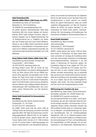 Firmenverzeichnis - Festnetz

Kabel Deutschland (KD),
München (ANGA, Bitkom, Cable Europe, eco, VPRT)
Geschäftsführung: Adrian von Hammerstein
Betastraße 6-8, 85774 Unterföhring
Tel: 089/960100, www.kabeldeutschland.com
Als größter deutscher Kabelnetzbetreiber bietet Kabel
Deutschland (KD) ihren Kunden digitales und hochauflösendes (HDTV) sowie analoges Fernsehen, Video-onDemand, Angebote rund um Digitale Videorecorder, Pay
TV, Breitband-Internet (bis zu 100Mbit/s) und Telefon
über das TV-Kabel sowie über einen Partner MobilfunkDienste an. Das im MDax notierte Unternehmen betreibt
Kabelnetze in 13 Bundesländern in Deutschland und versorgt rund 8,5 Millionen angeschlossene Haushalte. Das
Unternehmen Kabel Deutschland beschäftigt rund 3.500
Mitarbeiter.
Kevag Telekom GmbH, Koblenz (ANGA, Breko, IGB)
Geschäftsführung: Bernd Gowitzke, Christoph Klein
Cusanusstraße 7, 56073 Koblenz
Tel: 0261/201620, www.kevag-telekom.de
Die Kevag Telekom wurde 1997 als Tochter der Koblenzer Elektrizitätswerk und Verkehrs-Aktiengesellschaft
(35%), der Rhein Zeitung (35%) und der SÜWAG Energie AG (30%) gegründet und beschäftigt heute 35 Mitarbeiter. Der Regio-Carrier bietet im Großraum Koblenz
Full-Service mit Internet (13.000 Internet-Privatkunden),
Kabel-TV (43.000 Kunden), Carrier-Services, Bündelfunk,
Business Telefonie sowie maßgeschneiderte Telekommunikationslösungen (600 Geschäftskunden). Das Lizenzgebiet umfasst Rheinland-Pfalz und Teile NordrheinWestfalens.
Kielnet GmbH Gesellschaft für Kommunikation,
Kiel (Breko)
Geschäftsführung: Nico Gärtner, Eberhard Schmidt
Preußerstraße 1-9, 24116 Kiel
Tel: 0431/2219121, www.kielnet.de
Die KielNET GmbH wurde Ende des Jahres 1996 als
100%ige Tochter der Versorgung und Verkehr Kiel GmbH
gegründet. Mitte 1997 folgte die Umgründung in eine Beteiligungsgesellschaft. Während 50% von der Stadtwerke Kiel AG gehalten werden, gehören weitere 50% der
Freenet Cityline GmbH. Seit dem 01.01.1998 ist Kielnet
mit den TK-Lizenzen Klasse 3 (Übertragungswege) und
Klasse 4 (Sprachdienste) in den liberalisierten Markt ge-

Portel.de - Dschungelführer 2013

startet und vermarktet das Glasfasernetz der Stadtwerke
Kiel AG. Um allen Kunden rund um die Kieler Förde einen
Komplettanschluss zu bieten, optimiert und erweitert
Kielnet die eigenen Netzressourcen stetig und schafft
zusätzliche Übergangspunkte zum Netz der Deutschen
Telekom AG (DTAG) und anderen Betreibern. Zu den
Kernproduten der Kielnet GmbH gehören: Festnetzanschlüsse, DSL, Internetzugänge und Standleitungen. Das
Unternehmen ist Mitglied im Branchenverband Breko e.V.
Konext GmbH, Düsseldorf
Geschäftsführung: Martin Fornefeld,
Jutta Lautenschlager
Taubenstraße 22, 40479 Düsseldorf
Tel: 0211/3003420, www.konext.de
KONEXT verfügt exklusiv über derzeit 7.600 km Backbone-Trassen in Deutschland. Auf Basis dieses Backbones vermarkten wir vorrangig die Erschließung bisher
nicht oder unterversorgter Gemeinden mit breitbandiger
Kommunikationsinfrastruktur. Verteilnetze in die Orte
werden in Abstimmung mit Kommunen geplant. Die
Erschließung erfolgt wo immer möglich als FTTB- bzw.
FTTH-Ausbau, andernfalls als FTTC-Ausbau. Das Providing wird dann an einen und/oder mehrere ProvidingAnbieter vermarket (Interproviding). Das so entwickelte
Netz wird durch einen Investmentfund-Partner finanziert.
Sollte die Erschließung nicht wirtschaftlich erfolgen können, ist es möglich, dass für den Erschließungsfall Fördergelder nötig werden. Das fertig entwickelte Projekt
wird dann durch einen Kooperationspartner erstellt.
KPN Eurorings B.V., Frankfurt a.M. (eco)
Geschäftsführung: Jasper Snijder, Thomas Rustenhoven
Darmstädter Landstraße 184, 60598 Frankfurt a.M.
Tel: 069/96874270, www.kpn-eurorings.de
Das internationale KPN Netz ist ein Daten- und IP-basiertes Netzwerk, das nach dem modernsten Stand der Technik die wichtigen Geschäfts- und Finanzzentren in 20 europäischen Ländern nahtlos miteinander verbindet. Das
KPN EuroRings Portfolio bietet ein umfassendes Spektrum an Netzwerk- und Bandbreitenlösungen für Carrier
und Geschäftskunden über ein hochleistungsfähiges
Glasfasernetz. KPN ist ein Telekommunikations-Unternehmen mit einem breiten Spektrum an Telekommunikations-Serviceleistungen für Privat- und Geschäftskunden.
Die Hauptaktivitäten von KPN erstrecken sich auf Festnetzservices in den Niederlanden, Mobilfunkservices in

55

 