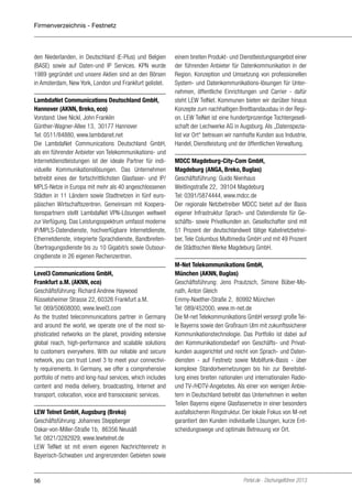 Firmenverzeichnis - Festnetz

den Niederlanden, in Deutschland (E-Plus) und Belgien
(BASE) sowie auf Daten-und IP Services. KPN wurde
1989 gegründet und unsere Aktien sind an den Börsen
in Amsterdam, New York, London und Frankfurt gelistet.
LambdaNet Communications Deutschland GmbH,
Hannover (AKNN, Breko, eco)
Vorstand: Uwe Nickl, John Franklin
Günther-Wagner-Allee 13, 30177 Hannover
Tel: 0511/84880, www.lambdanet.net
Die LambdaNet Communications Deutschland GmbH,
als ein führender Anbieter von Telekommunikations- und
Internetdienstleistungen ist der ideale Partner für individuelle Kommunikationslösungen. Das Unternehmen
betreibt eines der fortschrittlichsten Glasfaser- und IP/
MPLS-Netze in Europa mit mehr als 40 angeschlossenen
Städten in 11 Ländern sowie Stadtnetzen in fünf europäischen Wirtschaftszentren. Gemeinsam mit Kooperationspartnern stellt LambdaNet VPN-Lösungen weltweit
zur Verfügung. Das Leistungsspektrum umfasst moderne
IP/MPLS-Datendienste, hochverfügbare Internetdienste,
Ethernetdienste, integrierte Sprachdienste, BandbreitenÜbertragungsdienste bis zu 10 Gigabit/s sowie Outsourcingdienste in 26 eigenen Rechenzentren.
Level3 Communications GmbH,
Frankfurt a.M. (AKNN, eco)
Geschäftsführung: Richard Andrew Haywood
Rüsselsheimer Strasse 22, 60326 Frankfurt a.M.
Tel: 069/50608000, www.level3.com
As the trusted telecommunications partner in Germany
and around the world, we operate one of the most sophisticated networks on the planet, providing extensive
global reach, high-performance and scalable solutions
to customers everywhere. With our reliable and secure
network, you can trust Level 3 to meet your connectivity requirements. In Germany, we offer a comprehensive
portfolio of metro and long-haul services, which includes
content and media delivery, broadcasting, Internet and
transport, colocation, voice and transoceanic services.
LEW Telnet GmbH, Augsburg (Breko)
Geschäftsführung: Johannes Steppberger
Oskar-von-Miller-Straße 1b, 86356 Neusäß
Tel: 0821/3282929, www.lewtelnet.de
LEW TelNet ist mit einem eigenen Nachrichtennetz in
Bayerisch-Schwaben und angrenzenden Gebieten sowie

56

einem breiten Produkt- und Dienstleistungsangebot einer
der führenden Anbieter für Datenkommunikation in der
Region. Konzeption und Umsetzung von professionellen
System- und Datenkommunikations-lösungen für Unternehmen, öffentliche Einrichtungen und Carrier - dafür
steht LEW TelNet. Kommunen bieten wir darüber hinaus
Konzepte zum nachhaltigen Breitbandausbau in der Region. LEW TelNet ist eine hundertprozentige Tochtergesellschaft der Lechwerke AG in Augsburg. Als „Datenspezialist vor Ort“ betreuen wir namhafte Kunden aus Industrie,
Handel, Dienstleistung und der öffentlichen Verwaltung.
MDCC Magdeburg-City-Com GmbH,
Magdeburg (ANGA, Breko, Buglas)
Geschäftsführung: Guido Nienhaus
Weitlingstraße 22, 39104 Magdeburg
Tel: 0391/5874444, www.mdcc.de
Der regionale Netzbetreiber MDCC bietet auf der Basis
eigener Infrastruktur Sprach- und Datendienste für Geschäfts- sowie Privatkunden an. Gesellschafter sind mit
51 Prozent der deutschlandweit tätige Kabelnetzbetreiber, Tele Columbus Multimedia GmbH und mit 49 Prozent
die Städtischen Werke Magdeburg GmbH.
M-Net Telekommunikations GmbH,
München (AKNN, Buglas)
Geschäftsführung: Jens Prautzsch, Simone Büber-Monath, Anton Gleich
Emmy-Noether-Straße 2, 80992 München
Tel: 089/452000, www.m-net.de
Die M-net Telekommunikations GmbH versorgt große Teile Bayerns sowie den Großraum Ulm mit zukunftssicherer
Kommunikationstechnologie. Das Portfolio ist dabei auf
den Kommunikationsbedarf von Geschäfts- und Privatkunden ausgerichtet und reicht von Sprach- und Datendiensten - auf Festnetz sowie Mobilfunk-Basis - über
komplexe Standortvernetzungen bis hin zur Bereitstellung eines breiten nationalen und internationalen Radiound TV-/HDTV-Angebotes. Als einer von wenigen Anbietern in Deutschland betreibt das Unternehmen in weiten
Teilen Bayerns eigene Glasfasernetze in einer besonders
ausfallsicheren Ringstruktur. Der lokale Fokus von M-net
garantiert den Kunden individuelle Lösungen, kurze Entscheidungswege und optimale Betreuung vor Ort.

Portel.de - Dschungelführer 2013

 