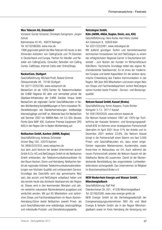 Firmenverzeichnis - Festnetz

Mox Telecom AG, Düsseldorf
Vorstand: Günter Schamel, Christoph Zwingmann, Jürgen
Schulz
Bahnstrasse 43-45, 40878 Ratingen
Tel: 02102/86360, www.mox.de
1998 gegründet gehört die Mox Telecom AG heute zu den
führenden Anbietern von CallingCards und TK-Diensten
in Deutschland und Europa. Partner für Händler und Reseller von CallingCards, Consulter, Betreiber von Calling
Center, CallShops, Internet Cafés oder OnlineShops.
NeckarCom, Stuttgart
Geschäftsführung: Michael Preiß, Roland Schmid
Stöckachstraße 48, 70190 Stuttgart
Tel: (0)711/2255780, www.neckarcom.de
NeckarCom ist als 100%-Tochter für Telekommunikation
der EnBW Regional AG aktiv und vermarktet primär die
Glasfaser-Infrastruktur der EnBW. Darüber hinaus bietet
NeckarCom als regionaler Carrier Geschäftskunden in Baden-Württemberg Komplettlösungen in Form innovativer TKDienstleistungen wie Standortvernetzungen, breitbandige
Internetzugänge und VoIP an. Motorola baut für NeckarCom
seit Sommer 2007 ein WiMAX-Netz mit 3,5 GHz (Access
Points Serie WAP 400, Customer Premise Equipment CPEi
600) in der Region Ulm in Baden-Württemberg auf.
NetAachen GmbH, Aachen (AKNN, Buglas)
Geschäftsführung: Andreas Schneider
Grüner Weg 100, 52070 Aachen
Tel: 0800/2222333, www.netaachen.de
Aus dem Joint Venture der beiden Unternehmen accom
GmbH & Co. KG und NetCologne GmbH ist die NetAachen
GmbH entstanden, der Telekommunikationsanbieter für
den Raum Aachen, Düren und Heinsberg. NetAachen bietet als regionaler Anbieter Telekommunikationsdienstleistungen von höchster Qualität und umfassendem Service.
Grundlage des Geschäfts wird das gemeinsame Netz
sein, das accom und NetCologne aufgebaut haben und
das bereits heute das dichteste Glasfasernetz der Region
ist. Dieses wird in den kommenden Monaten und Jahren weiterhin sukzessive flächendeckend ausgebaut und
verdichtet werden. Mit gut 85 Mitarbeitern und zahlreichen Shops und Fachhandelspartnern im Raum AachenHeinsberg-Düren bietet NetAachen sowohl Privat- als
auch Geschäftskunden eine vollständige, leistungsfähige
und individuelle Produkt- und Dienstleistungspalette.

Portel.de - Dschungelführer 2013

Netcologne GmbH,
Köln (AKNN, ANGA, Buglas, Denic, eco, KIU)
Geschäftsführung: Hans Konle, Karl-Heinz Zankel
Am Coloneum 9, 50829 Köln
Tel: 0221/2222481, www.netcologne.de
Mit äußerst günstigen Tarifen und bemerkenswerten
technischen Innovationen hat sich NetCologne zu einem
der erfolgreichsten Regional-Carrier in Deutschland entwickelt - zum Nutzen der Kunden im Wirtschaftsraum
Köln/Bonn. Technische Grundlage bildet das eigene flächendeckende Glasfasernetz. Es ist eines der modernsten Europas und bietet Kapazitäten für die weitere dynamische Entwicklung des Faktors Kommunikation in der
Region. Mit über 800 Mitarbeitern und einem engen Netz
von Shops und Fachhandelspartnern sichert NetCologne
seinen Kunden beste Produkt-, Service- und Beratungsqualität.
Netcom Kassel GmbH, Kassel (Breko)
Geschäftsführung: Armin Kaspers, Frank Richter
Königstor 3-13, 34117 Kassel
Tel: 0561/9202020, www.netcom-kassel.de
Die Netcom Kassel entstand 1997 als 100%-ige Tochterfirma der Kasseler Verkehrs- und Versorgungsgesellschaft KVV. Im Rahmen einer strategischen Partnerschaft
übernahm im April 2001 Arcor 51% der Anteile und im
Dezember 2001 weitere 23,8%. Die Netcom Kassel
bringt in die Partnerschaft einen Stamm von fast 3.000
Privat- und Geschäftskunden ein, dazu einen eingeführten regionalen Markennamen, Kundennähe, sowie
Know-How im Netzausbau vor Ort. Auch während der
neuen Partnerschaft arbeitet die Netcom Kassel mit der
Städtische Werke AG zusammen. Damit ist die flächendeckende Bereitstellung des angemieteten Lichtwellenleiternetzes sichergestellt. Das Unternehmen ist Mitglied
im Branchenverband Breko e.V.
NEW Niederrhein Energie und Wasser GmbH,
Mönchengladbach
Geschäftsführung: Ralf Poll
Odenkirchener Str. 201, 41236 Mönchengladbach
Tel: 02166/5580, www.new-energie-gmbh.de
NEW Energie GmbH ist die Vertriebsgesellschaft der
Energieversorgungsunternehmen NVV AG und West
Energie & Verkehr GmbH, die in der Region Mönchengladbach sowie im Kreis Heinsberg die Versorgung von

57

 