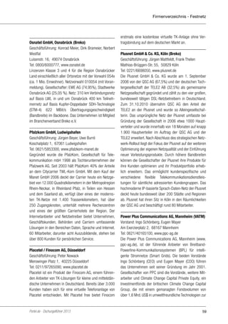 Firmenverzeichnis - Festnetz

Osnatel GmbH, Osnabrück (Breko)
Geschäftsführung: Konrad Meier, Dirk Brameier, Norbert
Westfal
Luisenstr. 16, 49074 Osnabrück
Tel: 0800/6000777, www.osnatel.de
Linzenzen Klasse 3 und 4 für die Region Osnabrücker
Land einschließlich aller Ortsnetze mit der Vorwahl 054x
(ca. 1 Mio. Einwohner). Netzvorwahl 010054 (mit Voranmeldung). Gesellschafter: EWE AG (74,95%), Stadtwerke
Osnabrück AG (25,05 %). Netz: 310 km Verbindungsnetz
auf Basis LWL in und um Osnabrück 400 km Teilnehmernetz auf Basis Kupfer-Doppelader SDH-Technologie
(STM-4) 622 MBit/s Übertragungsgeschwindigkeit
(Bandbreite) im Backbone. Das Unternehmen ist Mitglied
im Branchenverband Breko e.V.
Pfalzkom GmbH, Ludwigshafen
Geschäftsführung: Jürgen Beyer, Uwe Burré
Koschatplatz 1, 67061 Ludwigshafen
Tel: 0621/5853300, www.pfalzkom-manet.de
Gegründet wurde die PfalzKom, Gesellschaft für Telekommunikation mbH 1998 als Tochterunternehmen der
Pfalzwerk AG. Seit 2003 hält PfalzKom 40% der Anteile
an dem Citycarrier TWL-Kom GmbH. Mit dem Kauf der
Manet GmbH 2006 deckt der Carrier heute ein Netzgebiet von 12.000 Quadratkilometern in der Metropolregion
Rhein-Neckar, in Rheinland Pfalz, in Teilen von Hessen
und dem Saarland ab, verfügt über eines der modernsten TK-Netze mit 1.400 Trassenkilometern, hat über
250 Zugangsknoten, unterhält mehrere Rechenzentren
und eines der größten Carrierhotels der Region. Der
Internetanbieter und Netzbetreiber bietet Unternehmen,
Geschäftskunden, Behörden und Carriern umfassende
Lösungen in den Bereichen Daten, Sprache und Internet.
60 Mitarbeiter, darunter acht Auszubildende, stehen bei
über 800 Kunden für persönlichen Service.
Placetel / Finocom AG, Düsseldorf
Geschäftsführung: Peter Nowack
Merowinger Platz 1, 40225 Düsseldorf
Tel: 0211/97265090, www.placetel.de
Placetel ist ein Produkt der Finocom AG, einem führenden Anbieter von TK-Lösungen für kleine und mittelständische Unternehmen in Deutschland. Bereits über 3.000
Kunden haben sich für eine virtuelle Telefonanlage von
Placetel entschieden. Mit Placetel free bietet Finocom

Portel.de - Dschungelführer 2013

erstmals eine kostenlose virtuelle TK-Anlage ohne Vertragsbindung auf dem deutschen Markt an.
Plusnet GmbH & Co. KG, Köln (Breko)
Geschäftsführung: Jürgen Mattfeldt, Frank Thelen
Mathias-Brüggen-Str. 55, 50829 Köln
Tel: 0221/6698050, www.plusnet.de
Die Plusnet GmbH & Co. KG wurde am 1. September
2006 von der QSC AG (67,5%) und der deutschen Tochtergesellschaft der TELE2 AB (32,5%) als gemeinsame
Netzgesellschaft gegründet und zählt zu den vier großen,
bundesweit tätigen DSL-Netzbetreibern in Deutschland.
Zum 31.10.2010 übernahm QSC AG den Anteil der
TELE2 an der Plusnet und wurde so Alleingesellschafterin. Das ursprüngliche Netz der Plusnet umfasste bei
Gründung der Gesellschaft in 2006 etwa 1000 Hauptverteiler und wurde innerhalb von 18 Monaten auf knapp
1.900 Hauptverteiler im Auftrag der QSC AG und der
TELE2 erweitert. Nach Abschluss des strategischen Netzwerk-Rollout liegt der Fokus der Plusnet auf der weiteren
Optimierung der eigenen Netzqualität und der Einführung
neuer Vorleistungsprodukte. Durch höhere Bandbreiten
können die Gesellschafter der Plusnet ihre Produkte für
ihre Kunden optimieren und ihr Produktportfolio erheblich erweitern. Das ermöglicht kundenspezifische und
verschiedene flexible Telekommunikationsdienstleistungen für sämtliche adressierten Kundengruppen. Das
hochmoderne IP-basierte Sprach-Daten-Netz der Plusnet
deckt heute bundesweit über 200 Städte und Regionen
ab. Plusnet hat ihren Sitz in Köln in den Räumlichkeiten
der QSC AG und beschäftigt rund 80 Mitarbeiter.
Power Plus Communications AG, Mannheim (VATM)
Vorstand: Ingo Schönberg, Eugen Mayer
Am Exerzierplatz 2, 68167 Mannheim
Tel: 0621/40165100, www.ppc-ag.de
Die Power Plus Communications AG, Mannheim (www.
ppc-ag.de), ist der führende Anbieter von BreitbandPowerline-Kommunikationssystemen (BPL) für intelligente Stromnetze (Smart Grids). Die beiden Vorstände
Ingo Schönberg (CEO) und Eugen Mayer (COO) führen
das Unternehmen seit seiner Gründung im Jahr 2001.
Gesellschafter von PPC sind die Vorstände, weitere Mitarbeiter und Climate Change Capital Private Equity, ein
Investmentfonds der britischen Climate Change Capital
Group, die mit einem gemanagten Fondsvolumen von
über 1,6 Mrd. US$ in umweltfreundliche Technologien zur

59

 