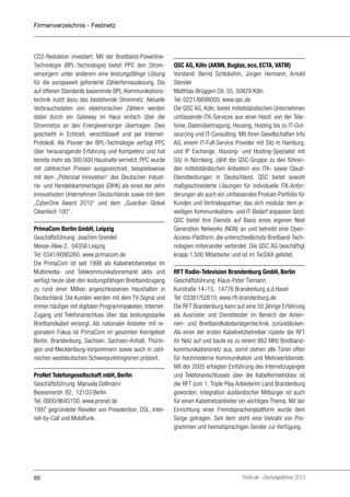 Firmenverzeichnis - Festnetz

CO2-Reduktion investiert. Mit der Breitband-PowerlineTechnologie (BPL-Technologie) bietet PPC den Stromversorgern unter anderem eine leistungsfähige Lösung
für die europaweit geforderte Zählerfernauslesung. Die
auf offenen Standards basierende BPL-Kommunikationstechnik nutzt dazu das bestehende Stromnetz. Aktuelle
Verbrauchsdaten von elektronischen Zählern werden
dabei durch ein Gateway im Haus einfach über die
Stromnetze an den Energieversorger übertragen. Dies
geschieht in Echtzeit, verschlüsselt und per InternetProtokoll. Als Pionier der BPL-Technologie verfügt PPC
über herausragende Erfahrung und Kompetenz und hat
bereits mehr als 300.000 Haushalte vernetzt. PPC wurde
mit zahlreichen Preisen ausgezeichnet, beispielsweise
mit dem „Potenzial Innovation“ des Deutschen Industrie- und Handelskammertages (DIHK) als eines der zehn
innovativsten Unternehmen Deutschlands sowie mit dem
„CyberOne Award 2010“ und dem „Guardian Global
Cleantech 100“.
PrimaCom Berlin GmbH, Leipzig
Geschäftsführung: Joachim Grendel
Messe-Allee 2, 04356 Leipzig
Tel: 0341/6095260, www.primacom.de
Die PrimaCom ist seit 1998 als Kabelnetzbetreiber im
Multimedia- und Telekommunikationsmarkt aktiv und
verfügt heute über den leistungsfähigen Breitbandzugang
zu rund einer Million angeschlossenen Haushalten in
Deutschland. Die Kunden werden mit dem TV-Signal und
immer häufiger mit digitalen Programmpaketen, InternetZugang und Telefonanschluss über das leistungsstarke
Breitbandkabel versorgt. Als nationaler Anbieter mit regionalem Fokus ist PrimaCom im gesamten Kerngebiet
Berlin, Brandenburg, Sachsen, Sachsen-Anhalt, Thüringen und Mecklenburg-Vorpommern sowie auch in zahlreichen westdeutschen Schwerpunktregionen präsent.
ProNet Telefongesellschaft mbH, Berlin
Geschäftsführung: Manuela Dollmann
Bessemerstr. 82, 12103 Berlin
Tel: 0800/9645100, www.pronet.de
1997 gegründeter Reseller von Preselection, DSL, Internet-by-Call und Mobilfunk.

60

QSC AG, Köln (AKNN, Buglas, eco, ECTA, VATM)
Vorstand: Bernd Schlobohm, Jürgen Hermann, Arnold
Stender
Matthias-Brüggen-Str. 55, 50829 Köln
Tel: 0221/6698000, www.qsc.de
Die QSC AG, Köln, bietet mittelständischen Unternehmen
umfassende ITK-Services aus einer Hand: von der Telefonie, Datenübertragung, Housing, Hosting bis zu IT-Outsourcing und IT-Consulting. Mit ihren Gesellschaften Info
AG, einem IT-Full-Service Provider mit Sitz in Hamburg,
und IP Exchange, Housing- und Hosting-Spezialist mit
Sitz in Nürnberg, zählt die QSC-Gruppe zu den führenden mittelständischen Anbietern von ITK- sowie CloudDienstleistungen in Deutschland. QSC bietet sowohl
maßgeschneiderte Lösungen für individuelle ITK-Anforderungen als auch ein umfassendes Produkt-Portfolio für
Kunden und Vertriebspartner, das sich modular dem jeweiligen Kommunikations- und IT-Bedarf anpassen lässt.
QSC bietet ihre Dienste auf Basis eines eigenen Next
Generation Networks (NGN) an und betreibt eine OpenAccess-Plattform, die unterschiedlichste Breitband-Technologien miteinander verbindet. Die QSC AG beschäftigt
knapp 1.500 Mitarbeiter und ist im TecDAX gelistet.
RFT Radio-Television Brandenburg GmbH, Berlin
Geschäftsführung: Klaus-Peter Tiemann
Kurstraße 14–15, 14776 Brandenburg a.d.Havel
Tel: 03381/52610, www.rft-brandenburg.de
Die RFT Brandenburg kann auf eine 50 jährige Erfahrung
als Ausrüster und Dienstleister im Bereich der Antennen- und Breitbandkabelanlagentechnik zurückblicken.
Als einer der ersten Kabelnetzbetreiber rüstete die RFT
ihr Netz auf und baute es zu einem 862 MHz Breitbandkommunikationsnetz aus, somit stehen alle Türen offen
für hochmoderne Kommunikation und Mehrwertdienste.
Mit der 2005 erfolgten Einführung des Internetzuganges
und Telefonanschlusses über die Kabelfernsehdose ist
die RFT zum 1. Triple Play Anbieterim Land Brandenburg
geworden. Integration ausländischer Mitbürger ist auch
für einen Kabelnetzanbieter ein wichtiges Thema. Mit der
Einrichtung einer Fremdsprachenplattform wurde dem
Sorge getragen. Seit dem steht eine Vielzahl von Programmen und heimatsprachigen Sender zur Verfügung.

Portel.de - Dschungelführer 2013

 