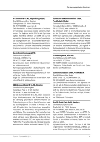 Firmenverzeichnis - Festnetz

R-Kom GmbH & Co. KG, Regensburg (Buglas)
Geschäftsführung: Alfred Rauscher
Greflingerstraße 26, 93055 Regensburg
Tel: 0941/6985555, www.r-kom.de
Die R-Kom betreibt im Raum Ostbayern ein auf modernster Technologie basierendes digitales Telekommunikationsnetz. Der Backbone wird in SDH-Technik (Synchrone
Digitale Hierarchie) betrieben und stützt sich auf ein
vermaschtes Glasfasernetz mit ca. 550 km Trassenlänge.
Das Zugangsnetzwerk teilt - je nach Bedarf die im Backbone zur Verfügung gestellte Übertragungskapazität in 64
kBit/s Stufen auf und stellt verschiedene Schnittstellen
für einen universellen Kundenanschluss zur Verfügung.
Sacoin GmbH, Hamburg (VATM)
Geschäftsführung: Ralf Pütz
Heidrade 2, 23845 Oering
Tel: 04535/299940, www.sacoin.com
Die norddeutsche Sacoin GmbH betreibt in Zusammenarbeit mit Kommunen und
Wohnungsbaugesellschaften glasfaserbasierte Breitbandnetze. Die Kommunen werden dabei als
Anteilseigner einer Kooperationsgesellschaft zum Internet Service Provider (ISP) für Ihre
Bürger und Gewerbetreibenden vor Ort für Telefon, Internet und TV ab 50 Mbit/s aufwärts.
SBC (Germany) GmbH & Co. KG, München
Geschäftsführung: Henning Keil
Konrad-Zuse-Platz 8, 81829 München
Tel: 089/92130, www.sbc-europe.com
Die SBC (Germany) GmbH & Co. KG, ist ein bundesweit
tätiger Mittelstandsprovider. Der Schwerpunkt liegt in
der Erbringung ganzheitlicher Telekommunikations und
IT-Dienstleistungen mit Focus Geschäftskunden sowie
als Technologiepartner für andere TK-Anbieter. Im Bereich Wholesale bietet das Unternehmen ausgewählte
Produkte für den Wiederverkauf an Systemhäuser. SBC
unterhält eine Reihe strategischer Partnerschaften (u.a.
mit der Telefónica-Gruppe), betreibt die gesamte Technik
jedoch auf Basis eigener Infrastruktur. Im Bereich Voice
entwickelt und betreibt SBC eine eigene Voice Class-V
Plattform für IP-Sprachdienste und unterstützt beispielsweise als erster Anbieter bundesweit Fax over IP (T.38).

Portel.de - Dschungelführer 2013

SDTelecom Telekommunikations GmbH,
Frankfurt a.O. (Breko)
Geschäftsführung: Helmut Preuße
Heinersdorfer Damm 55-57, 16303 Schwedt a.O.
Tel: 03332/4490, www.sdtelecom.de
Die SDTelecom GmbH ist eine hunderprozentige Tochter der Stadtwerke Schwedt GmbH und wurde am
20.11.1997 gegründet. Das Leistungsangebot umfasst
im Festnetzbereich des Vorwahlbereichs 033 32 analoge
Anschlüsse, ISDN-Anschlüsse, PMX-Anschlüsse mit allen
Leistungsmerkmalen und Internetzugänge (analog / ISDN
und moderne Netzwerktechnologien). Das Angebot im
Breitbandkabelnetz im Stadtgebiet Schwedt sind analoge
Telefonanschlüsse und schnelle Internetzugänge.
Standleitungen.de, München
Geschäftsführung: Harald Prokscha
Uferstraße 27, 95028 Hof
Tel: 09281/8403000, www.standleitungen.de
Erfolgreicher Online-Reseller von Sprach- und Datendiensten aller Netzbetreiber.
Star Communications GmbH, Frankfurt a.M.
Geschäftsführung: Uwe Becker
Berner Straße 119, 60314 Frankfurt a.M.
Tel: 069/5906000, www.starcommunications.de
Star Communications GmbH wurde 1994 gegründet und
hat sich auf die Telekommunikations-bedürfnisse der in
Deutschland lebenden ethnischen Zielgruppen spezialisiert. Das Unternehmen bietet hierzu Produkte wie Callby-Call Einwahlnummern, Call Shop Lösungen, Preselection Services
und GSM Prepaid Produkte an.
StarDSL GmbH, Yato GmbH, Hamburg
Geschäftsführung: Konrad Hill
Schulterblatt 58, 20357 Hamburg
Tel: 040/306060, www.stardsl.de, www.yato.de
Die neue STARDSL-Technologie wurde von ASTRA, Europas größtem Satellitenbetreiber, in Kooperation mit
der Europäischen Weltraumbe-hörde (ESA) entwickelt.
StarDSL ist ein Anbieter von Internet, Telefon und Fernsehen via Satellit.
Highspeed-Internet via Satellit : Seit dem 4. Juli 2008
kooperieren die Internet-Provider StarDSL und Yato. Unter der Führung von StarDSL werden die bestehenden

61

 