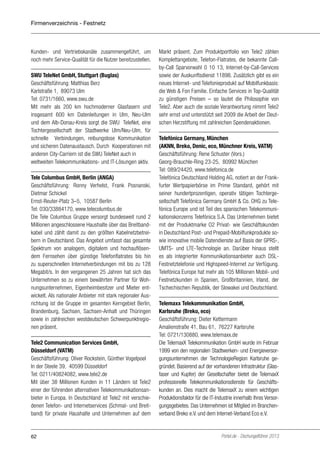 Firmenverzeichnis - Festnetz

Kunden- und Vertriebskanäle zusammengeführt, um
noch mehr Service-Qualität für die Nutzer bereitzustellen.
SWU TeleNet GmbH, Stuttgart (Buglas)
Geschäftsführung: Matthias Berz
Karlstraße 1, 89073 Ulm
Tel: 0731/1660, www.swu.de
Mit mehr als 200 km hochmoderner Glasfasern und
insgesamt 600 km Datenleitungen in Ulm, Neu-Ulm
und dem Alb-Donau-Kreis sorgt die SWU TeleNet, eine
Tochtergesellschaft der Stadtwerke Ulm/Neu-Ulm, für
schnelle Verbindungen, reibungslose Kommunikation
und sicheren Datenaustausch. Durch Kooperationen mit
anderen City-Carriern ist die SWU TeleNet auch in
weltweiten Telekommunikations- und IT-Lösungen aktiv.
Tele Columbus GmbH, Berlin (ANGA)
Geschäftsführung: Ronny Verhelst, Frank Posnanski,
Dietmar Schickel
Ernst-Reuter-Platz 3–5, 10587 Berlin
Tel: 030/33884170, www.telecolumbus.de
Die Tele Columbus Gruppe versorgt bundesweit rund 2
Millionen angeschlossene Haushalte über das Breitbandkabel und zählt damit zu den größten Kabelnetzbetreibern in Deutschland. Das Angebot umfasst das gesamte
Spektrum von analogem, digitalem und hochauflösendem Fernsehen über günstige Telefonflatrates bis hin
zu superschnellen Internetverbindungen mit bis zu 128
Megabit/s. In den vergangenen 25 Jahren hat sich das
Unternehmen so zu einem bewährten Partner für Wohnungsunternehmen, Eigenheimbesitzer und Mieter entwickelt. Als nationaler Anbieter mit stark regionaler Ausrichtung ist die Gruppe im gesamten Kerngebiet Berlin,
Brandenburg, Sachsen, Sachsen-Anhalt und Thüringen
sowie in zahlreichen westdeutschen Schwerpunktregionen präsent.
Tele2 Communication Services GmbH,
Düsseldorf (VATM)
Geschäftsführung: Oliver Rockstein, Günther Vogelpoel
In der Steele 39, 40599 Düsseldorf
Tel: 0211/40824082, www.tele2.de
Mit über 38 Millionen Kunden in 11 Ländern ist Tele2
einer der führenden alternativen Telekommunikationsanbieter in Europa. In Deutschland ist Tele2 mit verschiedenen Telefon- und Internetservices (Schmal- und Breitband) für private Haushalte und Unternehmen auf dem

62

Markt präsent. Zum Produktportfolio von Tele2 zählen
Komplettangebote, Telefon-Flatrates, die bekannte Callby-Call Sparvorwahl 0 10 13, Internet-by-Call-Services
sowie der Auskunftsdienst 11898. Zusätzlich gibt es ein
neues Internet- und Telefonieprodukt auf Mobilfunkbasis:
die Web & Fon Familie. Einfache Services in Top-Qualität
zu günstigen Preisen – so lautet die Philosophie von
Tele2. Aber auch die soziale Verantwortung nimmt Tele2
sehr ernst und unterstützt seit 2009 die Arbeit der Deutschen Herzstiftung mit zahlreichen Spendenaktionen.
Telefónica Germany, München
(AKNN, Breko, Denic, eco, Münchner Kreis, VATM)
Geschäftsführung: Rene Schuster (Vors.)
Georg-Brauchle-Ring 23-25, 80992 München
Tel: 089/24420, www.telefonica.de
Telefónica Deutschland Holding AG, notiert an der Frankfurter Wertpapierbörse im Prime Standard, gehört mit
seiner hundertprozentigen, operativ tätigen Tochtergesellschaft Telefónica Germany GmbH & Co. OHG zu Telefónica Europe und ist Teil des spanischen Telekommunikationskonzerns Telefónica S.A. Das Unternehmen bietet
mit der Produktmarke O2 Privat- wie Geschäftskunden
in Deutschland Post- und Prepaid-Mobilfunkprodukte sowie innovative mobile Datendienste auf Basis der GPRS-,
UMTS- und LTE-Technologie an. Darüber hinaus stellt
es als integrierter Kommunikationsanbieter auch DSLFestnetztelefonie und Highspeed-Internet zur Verfügung.
Telefónica Europe hat mehr als 105 Millionen Mobil- und
Festnetzkunden in Spanien, Großbritannien, Irland, der
Tschechischen Republik, der Slowakei und Deutschland.
Telemaxx Telekommunikation GmbH,
Karlsruhe (Breko, eco)
Geschäftsführung: Dieter Kettermann
Amalienstraße 41, Bau 61, 76227 Karlsruhe
Tel: 0721/130880, www.telemaxx.de
Die TelemaxX Telekommunikation GmbH wurde im Februar
1999 von den regionalen Stadtwerken- und Energieversorgungsunternehmen der TechnologieRegion Karlsruhe gegründet. Basierend auf der vorhandenen Infrastruktur (Glasfaser und Kupfer) der Gesellschafter bietet die TelemaxX
professionelle Telekommunikationsdienste für Geschäftskunden an. Dies macht die TelemaxX zu einem wichtigen
Produktionsfaktor für die IT-Industrie innerhalb Ihres Versorgungsgebietes. Das Unternehmen ist Mitglied im Branchenverband Breko e.V. und dem Internet-Verband Eco e.V.

Portel.de - Dschungelführer 2013

 