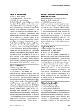Firmenverzeichnis - Festnetz

TeleSon AG, München (AKNN)
Vorstand: Dr. Helmut Schmidt
Paul-Gerhardt-Allee 48, 81245 München
Tel: 089/8919810, www.teleson.de
Die TeleSon AG wurde im Jahr 2000 gegründet und hat
Ihren Sitz in München. Seitdem konnte sich das Unternehmen höchst erfolgreich als ein bundesweit agierender, konzernunabhängiger Telekommunikationsanbieter
etablieren. Nach anfänglicher Konzentration auf das
Festnetz- und Preselection-Geschäft wurden 2006 Vollanschlüsse, DSL-Produkte und Internettelefonie (VoIP)
sowie Mobilfunktarife in das Produkt-Portfolio aufgenommen. Mit modernen und innovativen Produkten hat sich
das Unternehmen im Telekommunikationsmarkt positioniert. Durch kontinuierliche Weiterentwicklung können
TeleSon Produkte seit 2007 auch Resellern und Co-Branding-Partnern als individuelle „White-Label-Lösungen“
zur Verfügung gestellt werden. Im September 2008 ist
bei TeleSon ein weiterer Unternehmensbereich hinzugekommen: die Distribution von Strom- und Gasprodukten
namhafter Energielieferanten. Als gefragter und verlässlicher Partner für den Vertrieb konnten bis Mitte 2011
bereits mehr als 100.000 Kunden für Energiepartner
vermittelt werden. Als Konsequenz dieses Erfolges hat
TeleSon Anfang 2011 das eigene, bundesweit verfügbare
Gasprodukt „GünstigGas“ auf den Markt gebracht.
Televersa GmbH, München
Geschäftsführung: Herbert Klotz
Siemensstrasse 22, 84051 Essenbach
Tel: 0800/359464375, www.televersa.com
Televersa, gegründet im April 2004, versteht sich als „die
erste Regionaltelefongesellschaft in Südostbayern“ und
dort als Nummer 2 hinter der Deutschen Telekom mit
Alleinstellungsmerkmalen durch Beteiligungen von Banken und Verlagen. Mit dem DSL-Angebot „Flying-DSL“
bietet Televersa ein breitbandiges DSL-Produkt für Privathaushalte und Gewerbetreibende. Ende Mai 2006 hat
Televersa ein 20.000 Quadratkilometer großes, flächendeckendes Breitband-Internet-Angebot mit den Funktechnologien WiMax und Wireless Local Loop gestartet,
das sowohl Privathaushalten als auch Unternehmen innovative Internetanwendungen ermöglicht. Im Dezember
2006 hat Televersa an der Versteigerung der deutschen
WiMax-Lizenzen teilgenommen und für Frequenzen in
drei Regionen zusammen knapp 1 Mio. Euro geboten.

Portel.de - Dschungelführer 2013

TeliaSonera International Carrier Germany GmbH,
Frankfurt a.M. (eco, VATM)
Geschäftsführung: Frank Kirchner, Gerhard Harmel
Kleyerstr. 88, 60326 Frankfurt a.M.
Tel: 069/907340, www.teliasoneraic.com
TeliaSonera International Carrier Germany GmbH (Marktstart in Deutschland: 1999) ist ein Wholesale-Dienstleister im Netzwerkbereich für Festnetz und Mobilfunkbetreiber, Carrier und Service Provider. Neben internationalen
IP- und Sprachdienstleistungen bietet TeliaSonera International Carrier hohe Bandbreiten zu europäischen
und transatlantischen Destinationen an. Die TeliaSonera
International Carrier Germany GmbH ist ein 100% Tochterunternehmen der TeliaSonera Gruppe, der führende
Telekommunikationskonzern in den nordischen und baltischen Regionen.
Teragate GmbH, München
Geschäftsführung: Uwe Nickl, John Franklin
Elsenheimerstraße 45, 80687 München
Tel: 089/1271010, www.teragate.de
TeraGate ist einer der führenden Service Provider für
Next Generation Corporate WAN in Deutschland mit einem erstklassigen Kundenstamm und hochwertigem
Leistungsportfolio. Das Unternehmen liefert national und
international Lösungen für die Unternehmenskommunikation großer mittelständischer Unternehmen und Konzerne. Über eigene und gemietete Strecken und Geräte
bietet TeraGate Services auf der Basis von intelligentem
Ethernet sowie leistungsfähige Rechenzentrums- und
Cloud-Lösungen. Das Unternehmen ist in Deutschland
tätig mit Hauptsitz in München und Technikzentrale in
Frankfurt. TeraGate GmbH ist eine Tochtergesellschaft
der euNetworks GmbH, der deutschen Niederlassung der
euNetworks Group Limited.
Thüringer Netkom GmbH, Erfurt
Geschäftsführung: Karsten Kluge
Schwanseestraße 13, 99423 Weimar
Tel: 03643/213001, www.netkom.de
1996 hervorgegangen aus den nachrichtentechnischen
Abteilungen der Bayernwerk AG als TelekommunikationsDienstleister für Energieversorger, Wirtschaft und Institutionen verfügt TEAG Netkom über das zweitgrößte Übertragungsnetz zur Übermittlung von kommerziellen und
Prozessdaten in Thüringen. Die TEAG Netkom beschäftigt

63

 