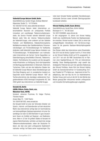 Firmenverzeichnis - Festnetz

Vattenfall Europe Netcom GmbH, Berlin
Geschäftsführung: Carsten Krüger, Andreas Melchert
Köpenicker Straße 73, 10179 Berlin
Tel: 030/202155100, www.vattenfall.de/netcom
Vattenfall Europe Netcom bietet Unternehmen unterschiedlicher Branchen ein umfassendes Portfolio
innovativer und zuverlässiger Telekommunikationsprodukte. Als Service Provider betreibt Vattenfall Europe
Netcom weite Teile der internen Telekommunikation
der Vattenfall-Gruppe, unter anderem auf den Gebieten
Festnetz- und Mobiltelefonie, Videokonferenzsysteme,
Notfallkommunikation über Satellitentelefonie, Personennotrufanlagen und TK-Dienstleistungen für Kraftwerke.
Außerdem stellt Vattenfall Europe Netcom Anbietern von
TK-Dienstleistungen, TK-Netzbetreibern und multinationalen Unternehmen als Carriers´ Carrier Kapazitäten zur
Datenübertragung (einschließlich Ethernet), Telekommunikation, Technikräume (Co-Location) und die dazugehörende Infrastruktur zur Verfügung. Durch die Kooperation
mit Übertragungsnetzbetreibern in Dänemark, Österreich,
Tschechien, Polen und den drei baltischen Staaten bietet Vattenfall Europe Netcom diese Dienstleistungen per
One-Stop-Shopping auch im europäischen Ausland an.
Gegründet wurde Vattenfall Europe Netcom 1997 als
Tochterunternehmen des damaligen ostdeutschen Energiedienstleisters VEAG Vereinigte Energiewerke AG. Seit
2002 gehört das Unternehmen zur Vattenfall-Gruppe.

netze kann Versatel flexibel gestaltete Dienstleistungen,
individuelle Services sowie schnelle Übertragungsraten
bundesweit anbieten.
Vitronet Holding GmbH, Essen (Breko)
Geschäftsführung: Harald Ross, Achim Hollitzer
Bonsiepen 9-11, 45136 Essen
Tel: 0201/3309990, www.vitronet.de
In den vergangenen 10 Jahren sich Vironet Holding
GmbH eine marktführende Position bei Glasfaserprojekten erworben. Vitronet wurde in dieser Zeit zu einem der
schlagkräftigsten Dienstleister mit Full-Service-Angeboten für die gesamte Glasfaser-Wertschöpfungskette
ausgebaut.
Den Rücken stärkt das Unternehmen seine Shareholder:
Seit 2010 hat die Ventizz Capital Fund IV L.P. ihren Anteil
an der Vitronet Holding GmbH auf 61% ausgeweitet. Im
Juni 2011 hat sich die RWE Deutschland AG im Rahmen einer Kapitalerhöhung mit 15% am Unternehmen
beteiligt. Diese Beteiligungsstruktur zeigt sowohl das
strategische Potenzial als auch die operative Bedeutung
des Vitronet Portfolios. Heute führt die Vitronet Holding
GmbH als Generalunternehmer im Kundenauftrag Turnkey-Projekte für FTTx-Netze aus - beginnend mit der Projektplanung, über den Bau bis hin zur Inbetriebnahme.
Darüber hinaus wird rund um die Uhr für den Betrieb des
Netzes gesorgt.Über vitroconnect werden umfangreiche
und innovative Vermarktungslösungen angeboten.

Versatel AG, Berlin
(AKNN, Bitkom, Breko, Denic, eco,
Münchner Kreis, VATM)
Vorstand: Johannes Pruchnow, Dr. Holger Püchner,
Thorsten Haeser
Aroser Allee 72, 13407 Berlin
Tel: 030/81881000, www.versatel.de
Die Versatel GmbH ist einer der führenden Anbieter von
Sprach-, Internet- und Datendiensten auf dem deutschen
Markt. Das Unternehmen verfügt über ein hochmodernes
und leistungsfähiges Glasfaserregionalnetz mit einer Gesamtlänge von über 52.000 Kilometern in ganz Deutschland. Davon ein Großteil auf Regional- und Stadtnetzebene. Allein in 32 der 50 größten Städte ist Versatel mit
eigener Netzinfrastruktur vertreten und damit der einzige
Telekommunikationsanbieter, neben der Deutschen Telekom, der über eine solch umfangreiche Stadtnetzinfrastruktur verfügt. Auf Basis seiner engmaschigen City-

Portel.de - Dschungelführer 2013

65

 