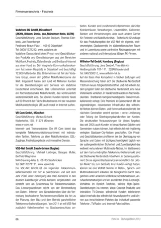 Firmenverzeichnis - Festnetz

Vodafone D2 GmbH, Düsseldorf
(AKNN, Bitkom, Denic, eco, Münchner Kreis, VATM)
Geschäftsführung: Jens Schulte-Bockum, Thomas Ellerbeck, Jan Rosenberger
Ferdinand-Braun-Platz 1, 40549 Düsseldorf
Tel: 0800/1721212, www.vodafone.de
Vodafone Deutschland bietet Privat- und Geschäftskunden Produkte und Dienstleistungen aus den Bereichen
Mobilfunk, Festnetz, Datendienste und Breitband-Internet
aus einer Hand an. Der integrierte Kommunikationskonzern hat seinen Hauptsitz in Düsseldorf und beschäftigt
12.000 Mitarbeiter. Das Unternehmen ist Teil der Vodafone Group, einem der größten Mobilfunkkonzerne der
Welt. Insgesamt haben sich rund 40 Millionen Kunden
für die Dienstleistungen und Services von Vodafone
Deutschland entschieden. Das Unternehmen unterhält
ein flächendeckendes Mobilfunknetz, das kontinuierlich
weiterentwickelt wird. So können Kunden bereits heute
auf 60 Prozent der Fläche Deutschlands mit der neuesten
Mobilfunktechnologie LTE auch mobil im Internet surfen.
VR Com GmbH, München
Geschäftsführung: Markus Schunk
Kistlerhofstr. 170, 81379 München
www.vr-com.net
Internet- und Telefonanbieter. Die VR Com bietet das
komplette Telekommunikationssortiment mit individuellen Tarifen, Telefonie zu allen Mobilfunknetzen, DSLZugänge, Festnetzangebote und innovative Dienste.
VSE-Net GmbH, Saarbrücken (Buglas)
Geschäftsführung: Michael Leidinger, Georges Muller,
Berthold Wegmann
Nell-Breuning-Allee 6, 66115 Saarbrücken
Tel: 0681/6071111, www.vsenet.de
Die VSE-Net GmbH ist ein regionaler Telekommunikationsanbieter mit Sitz in Saarbrücken und seit dem
Jahr 2005 unter Beteiligung des RWE-Konzerns in den
deutsch-luxemburger Artelis-Konzern eingebunden und
versteht sich als Systemhaus für Telekommunikation.
Das Leistungsspektrum reicht von der Bereitstellung
von Daten-, Internet- und Sprachdiensten über die Vermietung hochsicherer Rechenzentrumsfläche bis hin zu
der Planung, dem Bau und dem Betrieb ganzheitlicher
Telekommunikationslösungen. Von 2011 an will VSE-Net
zusätzlich Kabelfernsehen via Glasfaseranschluss an-

66

bieten. Kunden sind zunehmend Unternehmen, darunter
Krankenhäuser, Verwaltungen, Universitäten, Callcenter,
Banken und Versicherungen, aber auch andere Carrier
für Festnetz und Mobilfunknetze. Technische Grundlage
für das Produktangebot der VSE-Net ein eigenes, weitverzweigtes Glasfasernetz im südwestdeutschen Raum
und in Luxemburg sowie zahlreiche Netzkopplungen mit
anderen national und international tätigen TK-Firmen.
Wilhelm-Tel GmbH, Hamburg (Buglas)
Geschäftsführung: Jens Seedorf, Theo Weirich
Heidbergstraße 101-111, 22846 Norderstedt
Tel: 040/308510, www.wilhelm-tel.de
Auf der Basis ihrer Kompetenz in Sachen Leitungen und
Massenabrechung haben sich die Stadtwerke Norderstedt
1999 ein neues Tätigkeitsfeld eröffnet und mit wilhelm.tel,
dem jüngsten Sohn der Stadtwerke Norderstedt, eine neue
Visitenkarte verliehen. In Norderstedt wurde ein flächendeckendes Breitband-Hochgeschwindigkeits-Telekommunikationsnetz verlegt. Eine Premiere in Deutschland! Mit der
eigenständigen, redundanten Infrastruktur des wilhelm.
tel-Netzes können Daten- und Kommunikationsdienste der
nächsten Generation vereint werden – ohne Limitierung
oder Teilung der Übertragungsbandbreiten der Kunden.
Die strukturellen Voraussetzungen für dieses Angebot,
das seit 2005 auch Kunden in benachbarten Städten und
Gemeinden nutzen können, hat wilhelm.tel mit ringförmig
verlegten Glasfaser-City-Netzen geschaffen. Die Privatund Geschäftskunden profitieren bei der Übertragung von
Sprache und Daten mit Lichtgeschwindigkeit täglich von
der außergewöhnlichen Sicherheit und Zuverlässigkeit des
weltweit verbundenen Multimedia-Netzes. Im Wettbewerb
auf dem hart umkämpften Telekommunikationsmarkt sind
die Stadtwerke Norderstedt mit wilhelm.tel bestens positioniert: Da sie eigene Glasfasernetze einschließlich der „letzten Meile“ bis zum Gebäude ihrer Kunden verlegt haben,
können sie eine Vielfalt Dienste im Daten-, Sprach- und
Multimediabereich anbieten, die ihresgleichen sucht. Dazu
gehören unter anderem kostenlose Sprachmailboxen, Anrufweiterschaltungen und ein exzellentes Preis-LeistungsVerhältnis im Bereich Telefonie, sichere High-SpeedStandleitungen ins Internet, Voice Connect-Produkte und
interaktive TV-Dienste. wilhelm.tel Kunden telefonieren
dabei innerhalb des wilhelm.tel-Netzes kostenfrei und können aus verschiedenen Paketen das individuell passende
Telefonie-, TV/Radio- und Internet-Paket wählen.

Portel.de - Dschungelführer 2013

 