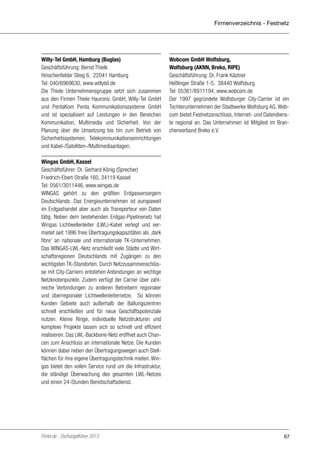 Firmenverzeichnis - Festnetz

Willy-Tel GmbH, Hamburg (Buglas)
Geschäftsführung: Bernd Thielk
Hinschenfelder Stieg 6, 22041 Hamburg
Tel: 040/6969630, www.willytel.de
Die Thiele Unternehmensgruppe setzt sich zusammen
aus den Firmen Thiele Hauronic GmbH, Willy-Tel GmbH
und PentaKom Penta Kommunikationssysteme GmbH
und ist spezialisiert auf Leistungen in den Bereichen
Kommunikation, Multimedia und Sicherheit. Von der
Planung über die Umsetzung bis hin zum Betrieb von
Sicherheitssystemen, Telekommunikationseinrichtungen
und Kabel-/Satelliten-/Multimediaanlagen.

Wobcom GmbH Wolfsburg,
Wolfsburg (AKNN, Breko, RIPE)
Geschäftsführung: Dr. Frank Kästner
Heßlinger Straße 1-5, 38440 Wolfsburg
Tel: 05361/8911194, www.wobcom.de
Der 1997 gegründete Wolfsburger City-Carrier ist ein
Tochterunternehmen der Stadtwerke Wolfsburg AG. Wobcom bietet Festnetzanschluss, Internet- und Datendienste regional an. Das Unternehmen ist Mitglied im Branchenverband Breko e.V.

Wingas GmbH, Kassel
Geschäftsführer: Dr. Gerhard König (Sprecher)
Friedrich-Ebert-Straße 160, 34119 Kassel
Tel: 0561/3011446, www.wingas.de
WINGAS gehört zu den größten Erdgasversorgern
Deutschlands. Das Energieunternehmen ist europaweit
im Erdgashandel aber auch als Transporteur von Daten
tätig. Neben dem bestehenden Erdgas-Pipelinenetz hat
Wingas Lichtwellenleiter (LWL)-Kabel verlegt und vermietet seit 1996 freie Übertragungskapazitäten als ‚dark
fibre‘ an nationale und internationale TK-Unternehmen.
Das WINGAS-LWL-Netz erschließt viele Städte und Wirtschaftsregionen Deutschlands mit Zugängen zu den
wichtigsten TK-Standorten. Durch Netzzusammenschlüsse mit City-Carriern entstehen Anbindungen an wichtige
Netzknotenpunkte. Zudem verfügt der Carrier über zahlreiche Verbindungen zu anderen Betreibern regionaler
und überregionaler Lichtwellenleiternetze. So können
Kunden Gebiete auch außerhalb der Ballungszentren
schnell erschließen und für neue Geschäftspotenziale
nutzen. Kleine Ringe, individuelle Netzstrukturen und
komplexe Projekte lassen sich so schnell und effizient
realisieren. Das LWL-Backbone-Netz eröffnet auch Chancen zum Anschluss an internationale Netze. Die Kunden
können dabei neben den Übertragungswegen auch Stellflächen für ihre eigene Übertragungstechnik mieten. Wingas bietet den vollen Service rund um die Infrastruktur,
die ständige Überwachung des gesamten LWL-Netzes
und einen 24-Stunden Bereitschaftsdienst.

Portel.de - Dschungelführer 2013

67

 