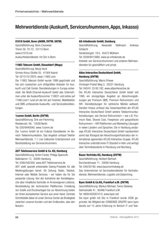 Firmenverzeichnis – Mehrwertdienste

Mehrwertdienste (Auskunft, Servicerufnummern, Apps, Inkasso)
01018 GmbH, Bonn (AKNN, DVTM, VATM)
Geschäftsführung: Boris Ciszewski
Trierer Str. 70-72, 53115 Bonn
www.01018.net
Auskunftsdienstleister mit Sitz in Bonn
11883 Telecom GmbH, Düsseldorf (Mega)
Geschäftsführung: Necip Varol
Girmes-Kreuz-Straße 55, 41564 Kaarst
Tel: 02131/512970, www.11883.com
Die 11883 Telecom GmbH wurde 1999 gegründet und
hat sich inzwischen zum drittgrößten Anbieter für Auskunft und Call Center Dienstleistungen in Europa entwickelt. Als Multi-Channel-Auskunft bietet das Unternehmen unter der Auskunftsnummer 118831 und online auf
11883.com1 rund um die Uhr per Festnetz, Mobiltelefon
und SMS umfassende Auskunfts- und Servicedienstleistungen.
1comm GmbH, Berlin (DVTM)
Geschäftführung: Dirk von Flemming
Residenzstr. 56, 13509 Berlin
Tel: 030/9440040, www.1comm.de
Die 1comm GmbH ist ein Fullsize Dienstleister im Bereich Telekommunikation. Das Angebot umfasst Telefon
Mehrwertdienste, 1:1 Live Callcenter Entertainment und
Bereitsstellung von Servicerufnummern.
ADT Telefonservice GmbH & Co. KG, Hamburg
Geschäftsführung: Achim Fanter, Philipp Spannuth
Ballindamm 13, 20095 Hamburg
Tel: 0385/592300, www.ADT-Telefonservice.de
ADT stellt speziell entwickelte Dating-Produkte für alle
Mediengattungen bereit. Ob Zeitung, Radio, Teletext,
Internet oder Mobile Services - wir haben die für Sie
passende Lösung. Von der Aufnahme der Kontaktgesuche über inhaltliche Kontrolle im firmeneigenen Lektorat,
Bereitstellung der technischen Plattformen, Erstellung
von Grafik und Druckvorlagen bis zur Abrechnung bieten
wir Ihnen kompetenten Service aus einer Hand. Zentrale
Schnittstelle dabei ist unser Service Center als Bindeglied
zwischen unseren Kunden und den Endkunden, also den
Nutzern.

68

AS-Infodienste GmbH, Duisburg
Geschäftsführung: Alexander Stellmach, Andreas
Schlacht
Hardenbergstr. 18 b, 45472 Mülheim
Tel: 0208/9413980, www.as-infodienste.de
Anbieter von Servicerufnummern und anderen Mehrwerdiensten für geschäftlich und privat.
Atlas Interactive Deutschland GmbH,
Hamburg (DVTM)
Geschäftsführung: Marco Priewe
Christoph-Probst-Weg 3, 20251 Hamburg
Tel: 040/41 33 00 182, www.atlasinteractive.de
Die ATLAS Interactive Deutschland GmbH bietet seit
1995 ein einzigartiges Angebot an Abrechnungslösungen per Premium SMS, Premium Rufnummern und
IVR- Dienstleistungen für zahlreiche Märkte weltweit.
Darüber hinaus umfasst das Gesamtportfolio der ATLAS
Interactive Deutschland GmbH weitere Telekommunikationslösungen, wie Service Rufnummern – wie z.B. Premium Rate, Shared Cost, Freephone und geografische
Rufnummern – IVR Plattformen und Marketing Lösungen
in vielen Ländern und Sprachen. Die in Hamburg ansässige ATLAS Interactive Deutschland GmbH repräsentiert
somit das Rückgrat der Abrechnungsinfrastruktur der international agierenden ATLAS Interactive Gruppe. ATLAS
Interactive unterhält einen IT-Standort in Köln und verfügt
über Technikstandorte in Flensburg und Nürnberg.
Bauer Vertriebs KG, Hamburg (DVTM)
Geschäftsführung: Heribert Bertram
Burchardstrasse 11, 20095 Hamburg
Tel: 040/30190, www.bauervertriebskg.de
Das Unternehmen ist Servicedienstleister für Vertriebsdienste, Mehrwertdienste, Logistik und Datamining.
Byon GmbH & Co.KG, Frankfurt a.M. (DVTM)
Geschäftsführung: Markus Michael, Tiemo Slodowy
Solmsstraße 41, 60486 Frankfurt a.M.
Tel: 0800/402001010, www.byon.net
Die byon gmbh mit Sitz in Frankfurt wurde 2006 gegründet. Als Mitglied der CONSENSE GRUPPE kann byon
bereits auf 15 Jahre Erfahrung im Bereich IT und Tele-

Portel.de - Dschungelführer 2013

 