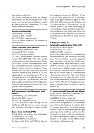 Firmenverzeichnis – Mehrwertdienste

kommunikation zurückgreifen.
byon hat sich als Anbieter im Bereich der Mehrwertdienste etabliert, der die Anforderungen seiner Kunden
versteht und zielgenaue technische Lösungen einsetzt.
Wir planen und betreiben Mehrwertdienste für den Mittelstand und für Großunternehmen.
Cofonico GmbH, Düsseldorf
Geschäftsführung: Pascal Tilly
Holbeinstr. 3, 40237 Düsseldorf
Tel: 0151/15301631, www.cofonico.de
Cofonico ist Anbieter von einfachen und preiswerten Telefonkonferenzen.
Comsys Deutschland GmbH, Düsseldorf
Geschäftsführung: Willem Frederik Kuiters
Hansaallee 249, 40549 Düsseldorf
Tel: 0211/535910, www.comsys.de
Die Comsys Deutschland ist ein Anbieter für Servicerufnummern (0800, 0180, 0900, 118XY, 0137, internationale Servicerufnummern) und Mehrwertdienste (Inbound
und Outbound Lösungen, Telefongewinnspiele, TeleVotings, SpendenHotlines, Virtuelle ACD Systeme, Virtuelle
Callcenter Lösungen, Conferencing Systeme, Faxabruf
Systeme). Die Comsys Deutschland betreibt eigene IVRPlattformen (Interactive Voice Response) in fünf europäischen Ländern und bietet Lösungen für Privat- und
Geschäftskunden als ASP, virtuell im Telefonnetz an. Seit
der Gründung im Jahre 1983 ist die Comsys Deutschland
GmbH eines der führenden Unternehmen im Bereich der
Bereitstellung von innovativen, zuverlässigen und kostengünstigen Sprachdialogsystemen.
D+S Communication Center Management GmbH,
Hamburg
Geschäftsführung: Mario Bethune-Steck
Mexikoring 33, 22297 Hamburg
Tel: 040/41140, www.ds360grad.com
Die D+S Communication Center Hamburg GmbH beschäftigt über 250 Mitarbeiter und ist einer der insgesamt neun Service Center-Standorte der D+S Europe AG.
Digame Mobile GmbH, Köln (DVTM)
Geschäftsführung: Werner Klötsch, Alexander Moulakakis
Schanzenstraße 38, 51063 Köln
Tel: 0221/59688800, www.digame.de
Die digame mobile GmbH wurde 1999 als digame.de

Portel.de - Dschungelführer 2013

GmbH gegründet und gehört seit 2005 als 100%-ige
Tochter zur Twister Media Group B.V. in den Niederlanden. Zu den größten Erfolgen der digame.de GmbH
gehörte 2000 die Entwicklung und Markteinführung des
0137-9-Telefonservices in Zusammenarbeit mit der
Deutschen Telekom AG, die Telefon- abstimmungen bei
Fernsehsendungen erheblich erleichterte. Seit dem Einstieg in den Mobilfunk-Bereich 2005 entwickelte sich die
zur digame mobile GmbH umbenannte Firma innerhalb
weniger Monate zum Marktführer für mobile interaktive
TV-Dienste.
DTMS Deutsche Telefon- und
Marketing Services GmbH, Mainz (AKNN, VATM)
Geschäftsführung: Joachim, Reinhardt
Isaac-Fulda-Allee 5, 55124 Mainz
Tel: 06131/4646000, www.dtms.de
Die dtms GmbH ist eine 100%-ige Tochtergesellschaft der
Netrada Holding GmbH. 1998 in Mainz von einer kleinen
Gruppe Telekommunikations- Spezialisten gegründet,
wächst dtms seitdem stetig. Mit über 100 Mitarbeitern
und mehreren Tausend überzeugten Kunden aus unterschiedlichen Branchen ist dtms anerkannter Spezialist
für Lösungen rund um die Optimierung der telefonischen
Schnittstelle von Unternehmen. Neben Deutschland ist
dtms auch mit der atms GmbH als Tochtergesellschaft
in Österreich aktiv. Seit dem Jahr 2000 verfolgt dtms für
Unternehmenskunden mit eigener Call Center Organisation eine besondere Dienste- Philosophie: Application
Service Providing (ASP), d.h. die Virtualisierung von technischen Lösungen auf Basis des dtms-eigenen Intelligenten Netzes (IN).
ECT European Computer Telecoms Gruppe, München
Vorstand: Marshall E. Kavesh, Hans Huber, Walter Rott
Westendstraße 160, 80339 München
Tel: 089/5529470, www.ect-telecoms.de
ECT bietet vollständige End-to-End Lösungen basierend
auf Service Node, Intelligent Network und IMS Architektur
sowie auf offenen Schnittstellen für die Integration Dritter.
ECT hat zudem weitreichende Erfahrung beim Migrieren
von Contact Center und Televoting Lösungen von Legacy
Systemen auf intelligente Netze der nächsten Generation.
Effective Lösungen werden von führenden Netzbetreibern
und Service Anbietern weltweit eingesetzt: zum Beispiel
Belgacom, BT und Deutsche Telekom und bringen nachweislich fassbare Wettbewerbsvorteile.

69

 