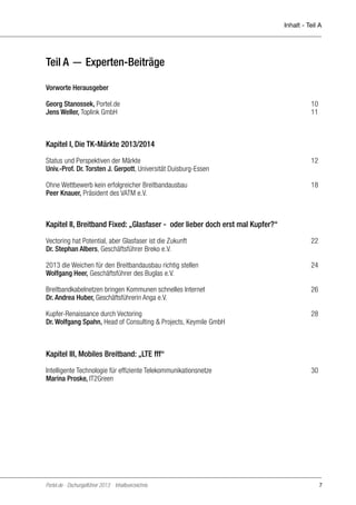 Inhalt - Teil A

Teil A — Experten-Beiträge
Vorworte Herausgeber	
Georg Stanossek, Portel.de	
Jens Weller, Toplink GmbH	

10
11

Kapitel I, Die TK-Märkte 2013/2014
Status und Perspektiven der Märkte	
Univ.-Prof. Dr. Torsten J. Gerpott, Universität Duisburg-Essen

12

Ohne Wettbewerb kein erfolgreicher Breitbandausbau	
Peer Knauer, Präsident des VATM e.V.

18

Kapitel II, Breitband Fixed: „Glasfaser - oder lieber doch erst mal Kupfer?“
Vectoring hat Potential, aber Glasfaser ist die Zukunft	
Dr. Stephan Albers, Geschäftsführer Breko e.V.

22

2013 die Weichen für den Breitbandausbau richtig stellen	
Wolfgang Heer, Geschäftsführer des Buglas e.V.

24

Breitbandkabelnetzen bringen Kommunen schnelles Internet	
26
Dr. Andrea Huber, Geschäftsführerin Anga e.V.	
Kupfer-Renaissance durch Vectoring	
Dr. Wolfgang Spahn, Head of Consulting & Projects, Keymile GmbH

28

Kapitel III, Mobiles Breitband: „LTE fff“
Intelligente Technologie für effiziente Telekommunikationsnetze 	
Marina Proske, IT2Green

Portel.de - Dschungelführer 2013 Inhaltsverzeichnis

30

7

 