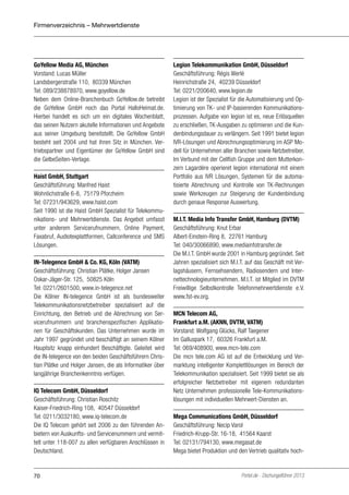 Firmenverzeichnis – Mehrwertdienste

GoYellow Media AG, München
Vorstand: Lucas Müller
Landsbergerstraße 110, 80339 München
Tel: 089/238878970, www.goyellow.de
Neben dem Online-Branchenbuch GoYellow.de betreibt
die GoYellow GmbH noch das Portal HalloHeimat.de.
Hierbei handelt es sich um ein digitales Wochenblatt,
das seinen Nutzern akutelle Informationen und Angebote
aus seiner Umgebung bereitstellt. Die GoYellow GmbH
besteht seit 2004 und hat ihren Sitz in München. Vertriebspartner und Eigentümer der GoYellow GmbH sind
die GelbeSeiten-Verlage.
Haist GmbH, Stuttgart
Geschäftsführung: Manfred Haist
Wohnlichstraße 6-8, 75179 Pforzheim
Tel: 07231/943629, www.haist.com
Seit 1990 ist die Haist GmbH Spezialist für Telekommunikations- und Mehrwertdienste. Das Angebot umfasst
unter anderem Servicerufnummern, Online Payment,
Faxabruf, Audiotexplattformen, Callconference und SMS
Lösungen.
IN-Telegence GmbH & Co. KG, Köln (VATM)
Geschäftsführung: Christian Plätke, Holger Jansen
Oskar-Jäger-Str. 125, 50825 Köln
Tel: 0221/2601500, www.in-telegence.net
Die Kölner IN-telegence GmbH ist als bundesweiter
Telekommunikationsnetzbetreiber spezialisiert auf die
Einrichtung, den Betrieb und die Abrechnung von Servicerufnummern und branchenspezifischen Applikationen für Geschäftskunden. Das Unternehmen wurde im
Jahr 1997 gegründet und beschäftigt an seinem Kölner
Hauptsitz knapp einhundert Beschäftigte. Geleitet wird
die IN-telegence von den beiden Geschäftsführern Christian Plätke und Holger Jansen, die als Informatiker über
langjährige Branchenkenntnis verfügen.
IQ Telecom GmbH, Düsseldorf
Geschäftsführung: Christian Roschitz
Kaiser-Friedrich-Ring 108, 40547 Düsseldorf
Tel: 0211/3032180, www.iq-telecom.de
Die IQ Telecom gehört seit 2006 zu den führenden Anbietern von Auskunfts- und Servicenummern und vermittelt unter 118-007 zu allen verfügbaren Anschlüssen in
Deutschland.

70

Legion Telekommunikation GmbH, Düsseldorf
Geschäftsführung: Régis Werlé
Heinrichstraße 24, 40239 Düsseldorf
Tel: 0221/200640, www.legion.de
Legion ist der Spezialist für die Automatisierung und Optimierung von TK- und IP-basierenden Kommunikationsprozessen. Aufgabe von legion ist es, neue Erlösquellen
zu erschließen, TK-Ausgaben zu optimieren und die Kundenbindungsdauer zu verlängern. Seit 1991 bietet legion
IVR-Lösungen und Abrechnungsoptimierung im ASP Modell für Unternehmen aller Branchen sowie Netzbetreiber.
Im Verbund mit der Cellfish Gruppe und dem Mutterkonzern Lagardère operieret legion international mit einem
Portfolio aus IVR Lösungen, Systemen für die automatisierte Abrechnung und Kontrolle von TK-Rechnungen
sowie Werkzeugen zur Steigerung der Kundenbindung
durch genaue Response Auswertung.
M.I.T. Media Info Transfer GmbH, Hamburg (DVTM)
Geschäftsführung: Knut Erbar
Albert-Einstein-Ring 8, 22761 Hamburg
Tel: 040/30066890, www.mediainfotransfer.de
Die M.I.T. GmbH wurde 2001 in Hamburg gegründet. Seit
Jahren spezialisiert sich M.I.T. auf das Geschäft mit Verlagshäusern, Fernsehsendern, Radiosendern und Internettechnologieunternehmen. M.I.T. ist Mitglied im DVTM
Freiwillige Selbstkontrolle Telefonmehrwertdienste e.V.
www.fst-ev.org.
MCN Telecom AG,
Frankfurt a.M. (AKNN, DVTM, VATM)
Vorstand: Wolfgang Glücks, Ralf Taegener
Im Galluspark 17, 60326 Frankfurt a.M.
Tel: 069/408900, www.mcn-tele.com
Die mcn tele.com AG ist auf die Entwicklung und Vermarktung intelligenter Komplettlösungen im Bereich der
Telekommunikation spezialisiert. Seit 1999 bietet sie als
erfolgreicher Netzbetreiber mit eigenem redundanten
Netz Unternehmen professionelle Tele-Kommunikationslösungen mit individuellen Mehrwert-Diensten an.
Mega Communications GmbH, Düsseldorf
Geschäftsführung: Necip Varol
Friedrich-Krupp-Str. 16-18, 41564 Kaarst
Tel: 02131/794130, www.megasat.de
Mega bietet Produktion und den Vertrieb qualitativ hoch-

Portel.de - Dschungelführer 2013

 