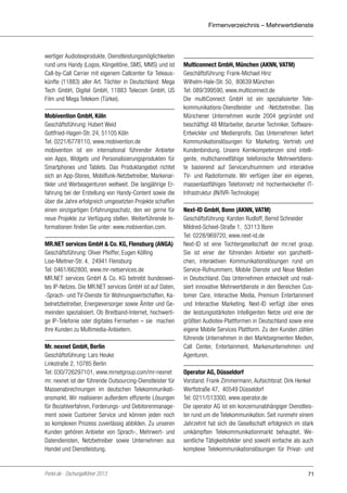 Firmenverzeichnis – Mehrwertdienste

wertiger Audiotexprodukte, Dienstleistungsmöglichkeiten
rund ums Handy (Logos, Klingeltöne, SMS, MMS) und ist
Call-by-Call Carrier mit eigenem Callcenter für Teleauskünfte (11883) aller Art. Töchter in Deutschland: Mega
Tech GmbH, Digitel GmbH, 11883 Telecom GmbH, US
Film und Mega Telekom (Türkei).
Mobivention GmbH, Köln
Geschäftsführung: Hubert Weid
Gottfried-Hagen-Str. 24, 51105 Köln
Tel: 0221/6778110, www.mobivention.de
mobivention ist ein international führender Anbieter
von Apps, Widgets und Personalisierungsprodukten für
Smartphones und Tablets. Das Produktangebot richtet
sich an App-Stores, Mobilfunk-Netzbetreiber, Markenartikler und Werbeagenturen weltweit. Die langjährige Erfahrung bei der Erstellung von Handy-Content sowie die
über die Jahre erfolgreich umgesetzten Projekte schaffen
einen einzigartigen Erfahrungsschatz, den wir gerne für
neue Projekte zur Verfügung stellen. Weiterführende Informationen finden Sie unter: www.mobivention.com.
MR.NET services GmbH & Co. KG, Flensburg (ANGA)
Geschäftsführung: Oliver Pfeiffer, Eugen Kölling
Lise-Meitner-Str. 4, 24941 Flensburg
Tel: 0461/662800, www.mr-netservices.de
MR.NET services GmbH & Co. KG betreibt bundesweites IP-Netzes. Die MR.NET services GmbH ist auf Daten,
-Sprach- und TV-Dienste für Wohnungswirtschaften, Kabelnetzbetreiber, Energieversorger sowie Ämter und Gemeinden spezialisiert. Ob Breitband-Internet, hochwertige IP-Telefonie oder digitales Fernsehen – sie machen
ihre Kunden zu Multimedia-Anbietern.
Mr. nexnet GmbH, Berlin
Geschäftsführung: Lars Heuke
Linkstraße 2, 10785 Berlin
Tel: 030/726297101, www.mrnetgroup.com/mr-nexnet
mr. nexnet ist der führende Outsourcing-Dienstleister für
Massenabrechnungen im deutschen Telekommunikationsmarkt. Wir realisieren außerdem effiziente Lösungen
für Bezahlverfahren, Forderungs- und Debitorenmanagement sowie Customer Service und können jeden noch
so komplexen Prozess zuverlässig abbilden. Zu unseren
Kunden gehören Anbieter von Sprach-, Mehrwert- und
Datendiensten, Netzbetreiber sowie Unternehmen aus
Handel und Dienstleistung.

Portel.de - Dschungelführer 2013

Multiconnect GmbH, München (AKNN, VATM)
Geschäftsführung: Frank-Michael Hinz
Wilhelm-Hale-Str. 50, 80639 München
Tel: 089/399590, www.multiconnect.de
Die multiConnect GmbH ist ein spezialisierter Telekommunikations-Dienstleister und -Netzbetreiber. Das
Münchener Unternehmen wurde 2004 gegründet und
beschäftigt 48 Mitarbeiter, darunter Techniker, SoftwareEntwickler und Medienprofis. Das Unternehmen liefert
Kommunikationslösungen für Marketing, Vertrieb und
Kundenbindung. Unsere Kernkompetenzen sind intelligente, multichannelfähige telefonische Mehrwertdienste basierend auf Servicerufnummern und interaktive
TV- und Radioformate. Wir verfügen über ein eigenes,
massenlastfähiges Telefonnetz mit hochentwickelter ITInfrastruktur (IN/IVR-Technologie)
Next-ID GmbH, Bonn (AKNN, VATM)
Geschäftsführung: Karsten Rudloff, Bernd Schneider
Mildred-Scheel-Straße 1, 53113 Bonn
Tel: 0228/969720, www.next-id.de
Next-ID ist eine Tochtergesellschaft der mr.net group.
Sie ist einer der führenden Anbieter von ganzheitlichen, interaktiven Kommunikationslösungen rund um
Service-Rufnummern, Mobile Dienste und Neue Medien
in Deutschland. Das Unternehmen entwickelt und realisiert innovative Mehrwertdienste in den Bereichen Customer Care, Interactive Media, Premium Entertainment
und Interactive Marketing. Next-ID verfügt über eines
der leistungsstärksten Intelligenten Netze und eine der
größten Audiotex-Plattformen in Deutschland sowie eine
eigene Mobile Services Plattform. Zu den Kunden zählen
führende Unternehmen in den Marktsegmenten Medien,
Call Center, Entertainment, Markenunternehmen und
Agenturen.
Operator AG, Düsseldorf
Vorstand: Frank Zimmermann, Aufsichtsrat: Dirk Henkel
Werftstraße 47, 40549 Düsseldorf
Tel: 0211/513300, www.operator.de
Die operator AG ist ein konzernunabhängiger Dienstleister rund um die Telekommunikation. Seit nunmehr einem
Jahrzehnt hat sich die Gesellschaft erfolgreich im stark
umkämpften Telekommunikationmarkt behauptet. Wesentliche Tätigkeitsfelder sind sowohl einfache als auch
komplexe Telekommunikationslösungen für Privat- und

71

 