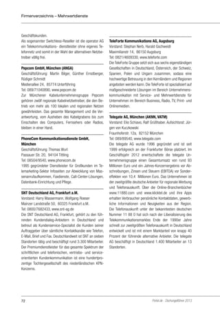 Firmenverzeichnis – Mehrwertdienste

Geschäftskunden.
Als sogenannter Switchless-Reseller ist die operator AG
ein Telekommunikations- dienstleister ohne eigenes Telefonnetz und somit in der Wahl der alternativen Netzbetreiber völlig frei.
Pepcom GmbH, München (ANGA)
Geschäftsführung: Martin Bilger, Günther Ernstberger,
Rüdiger Schmidt
Medienallee 24, 85774 Unterföhring
Tel: 089/71040890, www.pepcom.de
Zur Münchener Kabelunternehmensgruppe Pepcom
gehören zwölf regionale Kabelnetzbetreiber, die den Betrieb von mehr als 100 lokalen und regionalen Netzen
gewährleisten. Das gesamte Management und die Verantwortung, vom Ausheben des Kabelgrabens bis zum
Einschalten des Computers, Fernsehers oder Radios,
bleiben in einer Hand.
PhoneCom Kommunikationsdienste GmbH,
München
Geschäftsführung: Thomas Wurl
Passauer Str. 20, 94104 Tittling
Tel: 08504/9540, www.phonecom.de
1995 gegründeter Dienstleister für Großkunden im Telemarketing-Sektor Infoseiten zur Abwicklung von Massenanrufaufkommen, Faxdienste, Call-Center-Lösungen,
Datenbank-Einrichtung und Pflege.
SNT Deutschland AG, Frankfurt a.M.
Vorstand: Harry Wassermann, Wolfgang Roeser
Mainzer Landstraße 50, 60325 Frankfurt a.M.
Tel: 0800/7682433, www.snt-ag.de
Die SNT Deutschland AG, Frankfurt, gehört zu den führenden Kundendialog-Anbietern in Deutschland und
betreut als Kundenservice-Spezialist die Kunden seiner
Auftraggeber über sämtliche Kontaktkanäle wie Telefon,
E-Mail, Brief und Fax. Deutschlandweit ist SNT an sieben
Standorten tätig und beschäftigt rund 3.300 Mitarbeiter.
Der Premiumdienstleister für das gesamte Spektrum der
schriftlichen und telefonischen, vertriebs- und serviceorientierten Kundenkommunikation ist eine hundertprozentige Tochtergesellschaft des niederländischen KPNKonzerns.

72

TeleForte Kommunikations AG, Augsburg
Vorstand: Stephan Nerb, Harald Gschweidl
Maximilianstr 14, 86150 Augsburg
Tel: 0821/4609330, www.teleforte.com
Die TeleForte Gruppe setzt sich aus sechs eigenständigen
Gesellschaften in Deutschland, Österreich, der Schweiz,
Spanien, Polen und Ungarn zusammen, sodass eine
hochwertige Betreuung in den Kernländern und Regionen
angeboten werden kann. Die TeleForte ist spezialisiert auf
maßgeschneiderte Lösungen im Bereich Unternehmenskommunikation mit Service- und Mehrwertdienste für
Unternehmen im Bereich Business, Radio, TV, Print- und
Onlinemedien.
Telegate AG, München (AKNN, VATM)
Vorstand: Elio Schiavo, Ralf Grüßhaber. Aufsichtsrat: Jürgen von Kuczkowski
Fraunhoferstr. 12a, 82152 München
Tel: 089/89540, www.telegate.com
Die telegate AG wurde 1996 gegründet und ist seit
1999 erfolgreich an der Frankfurter Börse platziert. Im
Geschäftsjahr 2012 erwirtschaftete die telegate Unternehmensgruppe einen Gesamtumsatz von rund 93
Millionen Euro und ein Jahres-Konzernergebnis vor Abschreibungen, Zinsen und Steuern (EBITDA) vor Sondereffekten von 10,4 Millionen Euro. Das Unternehmen ist
der zweitgrößte deutsche Anbieter für regionale Werbung
und Telefonauskunft. Über die Online-Branchenbücher
www.11880.com und www.klicktel.de und ihre Apps
erhalten Verbraucher persönliche Kontaktdaten, gewerbliche Informationen und Neuigkeiten aus der Region.
Die Telefonauskunft unter der bekanntesten deutschen
Nummer 11 88 0 hat sich nach der Liberalisierung des
Telekommunikationsmarktes Ende der 1990er Jahre
schnell zur zweitgrößten Telefonauskunft in Deutschland
entwickelt und ist mit einem Marktanteil von knapp 40
Prozent der führende alternative Anbieter. Die telegate
AG beschäftigt in Deutschland 1.400 Mitarbeiter an 13
Standorten.

Portel.de - Dschungelführer 2013

 