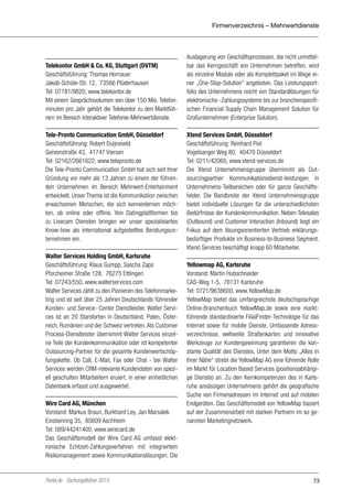 Firmenverzeichnis – Mehrwertdienste

Telekontor GmbH & Co. KG, Stuttgart (DVTM)
Geschäftsführung: Thomas Hornauer
Jakob-Schüle-Str. 12, 73566 Plüderhausen
Tel: 07181/9820, www.telekontor.de
Mit einem Gesprächsvolumen von über 150 Mio. Telefonminuten pro Jahr gehört die Telekontor zu den Marktführern im Bereich interaktiver Telefonie-Mehrwertdienste.
Tele-Pronto Communication GmbH, Düsseldorf
Geschäftsführung: Robert Duijneveld
Gereonstraße 43, 41747 Viersen
Tel: 02162/2661622, www.telepronto.de
Die Tele-Pronto Communication GmbH hat sich seit ihrer
Gründung vor mehr als 13 Jahren zu einem der führenden Unternehmen im Bereich Mehrwert-Entertainment
entwickelt. Unser Thema ist die Kommunikation zwischen
erwachsenen Menschen, die sich kennenlernen möchten, ob online oder offline. Von Datingplattformen bis
zu Livecam Diensten bringen wir unser spezialisiertes
Know-how als international aufgestelltes Beratungsunternehmen ein.
Walter Services Holding GmbH, Karlsruhe
Geschäftsführung: Klaus Gumpp, Sascha Zaps
Pforzheimer Straße 128, 76275 Ettlingen
Tel: 07243/550, www.walterservices.com
Walter Services zählt zu den Pionieren des Telefonmarketing und ist seit über 25 Jahren Deutschlands führender
Kunden- und Service- Center Dienstleister. Walter Services ist an 20 Standorten in Deutschland, Polen, Österreich, Rumänien und der Schweiz vertreten. Als Customer
Process-Dienstleister übernimmt Walter Services einzelne Teile der Kundenkommunikation oder ist kompetenter
Outsourcing-Partner für die gesamte Kundenwertschöpfungskette. Ob Call, E-Mail, Fax oder Chat - bei Walter
Services werden CRM-relevante Kundendaten von speziell geschulten Mitarbeitern eruiert, in einer einheitlichen
Datenbank erfasst und ausgewertet.
Wire Card AG, München
Vorstand: Markus Braun, Burkhard Ley, Jan Marsalek
Einsteinring 35, 85609 Aschheim
Tel: 089/44241400, www.wirecard.de
Das Geschäftsmodell der Wire Card AG umfasst elektronische Echtzeit-Zahlungsverfahren mit integriertem
Risikomanagement sowie Kommunikationslösungen. Die

Portel.de - Dschungelführer 2013

Auslagerung von Geschäftsprozessen, die nicht unmittelbar das Kerngeschäft von Unternehmen betreffen, wird
als einzelne Module oder als Komplettpaket im Wege einer „One-Stop-Solution“ angeboten. Das Leistungsportfolio des Unternehmens reicht von Standardlösungen für
elektronische -Zahlungssysteme bis zur branchenspezifischen Financial Supply Chain Management Solution für
Großunternehmen (Enterprise Solution).
Xtend Services GmbH, Düsseldorf
Geschäftsführung: Reinhard Piel
Vogelsanger Weg 80, 40470 Düsseldorf
Tel: 0211/42060, www.xtend-services.de
Die Xtend Unternehmensgruppe übernimmt als Outsourcingpartner Kommunikationsdienst-leistungen in
Unternehmens-Teilbereichen oder für ganze Geschäftsfelder. Die Bandbreite der Xtend Unternehmensgruppe
bietet individuelle Lösungen für die unterschiedlichsten
Bedürfnisse der Kundenkommunikation. Neben Telesales
(Outbound) und Customer Interaction (Inbound) liegt ein
Fokus auf dem lösungsorientierten Vertrieb erklärungsbedürftiger Produkte im Business-to-Business Segment.
Xtend Services beschäftigt knapp 60 Mitarbeiter.
Yellowmap AG, Karlsruhe
Vorstand: Martin Hubschneider
CAS-Weg 1-5, 76131 Karlsruhe
Tel: 0721/9638600, www.YellowMap.de
YellowMap bietet das umfangreichste deutschsprachige
Online-Branchenbuch YellowMap.de sowie eine marktführende standardisierte FilialFinder-Technologie für das
Internet sowie für mobile Dienste. Umfassende Adressverzeichnisse, weltweite Straßenkarten und innovative
Werkzeuge zur Kundengewinnung garantieren die konstante Qualität des Dienstes. Unter dem Motto „Alles in
Ihrer Nähe“ strebt die YellowMap AG eine führende Rolle
im Markt für Location Based Services (positionsabhängige Dienste) an. Zu den Kernkompetenzen des in Karlsruhe ansässigen Unternehmens gehört die geografische
Suche von Firmenadressen im Internet und auf mobilen
Endgeräten. Das Geschäftsmodell von YellowMap basiert
auf der Zusammenarbeit mit starken Partnern im so genannten Marketingnetzwerk.

73

 