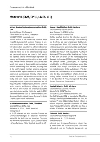 Firmenverzeichnis – Mobilfunk

Mobilfunk (GSM, GPRS, UMTS, LTE)
Astrium Services Business Communications GmbH,
Köln
Geschäftsführung: Erik Ceuppens
Konrad-Adenauer-Ufer 41-45, 50668 Köln
Tel: 0221/995910, www.vizada.com
Astrium Services is the number one innovative leader
in satellite business which combines the power of communications leaders Vizada, including its affiliate Marlink following their acquisition by Astrium in December
2011. Astrium Services is responsible for comprehensive
fixed and mobile end-to-end solutions covering secure
and commercial satcoms and networks, high security
and broadcast satellite communications equipment and
systems, and bespoke geo-information services, worldwide. Astrium Services’ more than 200,000 end-users
benefit from access to these satellite communications
services wherever they are in the world, including some
of the world’s largest merchant shipping companies.
Astrium Services’ sophisticated satcom services enable
customers to operate vessels efficiently, enhance overall
business operations and ensure crew satisfaction and
loyalty. End users include: merchant shipping vessels,
emergency response organizations, government and military units, global media companies, telecoms & internet
service providers, and business, military and civil aviation. Astrium is the number one company in Europe for
space technologies and the third in the world. In 2011,
Astrium had a turnover close to €5 billion and 18,000 employees worldwide, mainly in France, Germany, the United
Kingdom, Spain and the Netherlands.
Ay Yildiz Communications GmbH, Düsseldorf
Geschäftsführung: Stefan Kaas
Wanheimer Str. 90-92, 40468 Düsseldorf
www.ayyildiz.de
AY YILDIZ entwickelt seit jeher innovative Produkte und
Kommunikationslösungen zu attraktiven Konditionen,
speziell für die Bedürfnisse der türkischen Zielgruppe.
Das Mobilfunkunternehmen mit Sitz in Düsseldorf ist eine
100%ige Tochter der E-Plus Mobilfunk GmbH & Co. KG.

74

Blau.de / Blau Mobilfunk GmbH, Hamburg
Geschäftsführung: Gérard Lambert
Neuer Steinweg 28, 20459 Hamburg
Tel: 040/689876818, www.blau.de
Die Blau Mobilfunk GmbH mit Sitz in Hamburg wurde im
Sommer 2005 von Martin Ostermayer, Thorsten Rehling
und Dirk Freise als erster unabhängiger Mobilfunkdiscounter gegründet. Schon 1999 hatten die drei Gründer
erfolgreich zusammen gearbeitet und das Mobilfunkportal Handy.de entwickelt und etabliert. Nach dem erfolgreichen Start des Discount-Tarifs Blau.de im E-Plus-Netz im
September 2005 erweiterte Blau Mobilfunk sein Portfolio
im April 2006 um einen Tarif für Auslandsgespräche:
Blauworld. Im November 2006 übernahm Blau Mobilfunk
den Discount-Anbieter „Debitel-Light“. Im Gegenzug
erhielt Debitel eine Minderheitsbeteiligung an der Blau
Mobilfunk GmbH. Im April 2008 wurde Blau Mobilfunk
vom niederländischen E-Plus-Mutterkonzern KPN übernommen. Die Kernmarken Blau.de und Blauworld blieben
unter den Blau-Geschäftsführern erhalten. Derzeit beschäftigt die Blau Mobilfunk GmbH über 110 Mitarbeiter
in den Bereichen IT, Produktmanagement, Marketing,
Vertrieb, Finanzen und Kundenservice.
Blue Cell Networks GmbH, Nürnberg
Geschäftsführung: Johannes Hofmann
Hainstraße 14, 96047 Bamberg
Tel: 0951/3020670, www.bluecellnetworks.com
Blue Cell Networks (BCN) ist europäischer Marktführer
in Hotspot-Technologien für Mobiltelefone und PDAs. Mit
beamzone™ bietet BCN ein Hotspot-System, mit dem es
erstmals möglich ist, jegliche Art von Inhalten (z.B. Bilder,
Musik, Videos und Programme) auf Handys und PDAs zu
verteilen. BCN bedient u.a. Nokia, BMW oder Coca-Cola.
Callmobile GmbH, Hamburg
Geschäftsführung: Alexander Borgwardt
Deelbögenkamp 4c, 22297 Hamburg
www.callmobile.de
callmobile steht für cleveres Telefonieren mit dem Handy. Hierzu bietet der Mobilfunkdiscounter unter www.
callmobile.de und im Einzelhandel transparente und

Portel.de - Dschungelführer 2013

 