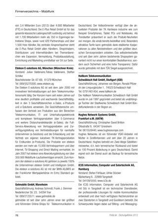 Firmenverzeichnis – Mobilfunk

von 3,4 Milliarden Euro (2012) über 4.000 Mitarbeiter
(FTE) in Deutschland. Die E-Plus Retail GmbH ist für das
gesamte klassische Ladengeschäft zuständig und betreut
mit 1.700 Mitarbeitern mehr als 350 in Eigenregie betriebene Shops, sowie rund 420 Partnershops und über
1.500 freie Händler. Als zentraler Ansprechpartner steht
die E-Plus Retail GmbH allen Händlern, Shopinhabern,
Distributoren und Internethändlern bei Themenbereichen wie Expansion, Vermarktung, Produktausstattung,
Einrichtung und Marketing unmittelbar vor Ort zur Seite.
Eteleon E-solutions AG, München (Münchner Kreis)
Vorstand: Julian Valdenaire,Tobias Valdenaire, Staffan
Schilke
Boschetsrieder Str. 67-69, 81379 München
Tel: 089/55270300, www.eteleon.ag
Die Eteleon E-solutions AG ist seit dem Jahr 2000 mit
innovativen Vertriebslösungen auf dem Telekommunikationsmarkt tätig. Der Konzern kann seit vielen Jahren auf
eine deutlich profitable und wachsende Geschäftstätigkeit in den 3 Geschäftsbereichen e-Sales, e-Products
und e-Solutions verweisen. Die Geschäftsbereiche umfassen den Vertrieb von Produkten aus den Bereichen
Telekommunikation, IT- und Unterhaltungselektronik
und komplexen Vertragsprodukten über E-Commerce
und weitere Distanzhandelskanäle (e-Sales), die FullService-Abwicklung von Vertragsprodukten und Zurverfügungstellung von Vertriebslösungen für namhafte
Unternehmen (e-Solutions) und die Entwicklung und der
Vertrieb von eigenen lukrativen TK-Vertragsprodukten
für Endkunden (e-Products). Die Produkte von eteleon
werden von mehr als 15.000 Vertriebspartnern und über
Internet, TV-Shopping und Direct Mailing vermarktet. Im
Jahr 2007 hat eteleon eine Abwicklungsleistung von über
350.000 Mobilfunk-Laufzeitverträgen erreicht. Zum Konzern der eteleon e-solutions AG gehören zu jeweils 100%
die Unternehmen eteleon GmbH und Intelligram GmbH.
Die eteleon e-solutions AG ist mit der WKN A0JNF6 an
der Frankfurter Wertpapierbörse im Entry Standard gelistet.
Getmobile GmbH, Mannheim
Geschäftsführung: Andreas Schmidt, Frank J. Demmer
Niederkircher Str. 23, 54294 Trier
Tel: 089/2125511, www.getmobile.de
getmobile ist seit über zehn Jahren einer der größten
und führenden Online-Shops für Telekommunikation in

76

Deutschland. Der Vollsortimenter verfügt über die aktuellsten Produkte der TK Hardware Industrie wie zum
Beispiel Smartphones, Tablet PCs und Notebooks. Als
Trendsetter präsentiert er auch die Produkt-Neuheiten
von morgen, die vorab bereits bestellbar sind. Besonders
attraktive Tarife kann getmobile dank etablierter Kooperationen zu allen Netzbetreibern und den größten deutschen Serviceprovidern anbieten. Das selbstentwickelte
und seit über zehn Jahren bestehende Shopsystem garantiert nicht nur einen komfortablen Bestellservice, sondern auch Sicherheit und eine hohe Transparenz. Dafür
wurde getmobile mit dem TÜV Siegel ausgezeichnet.
Hallkom Telekommunikation
Schwäbisch Hall GmbH, Stuttgart (IGB)
Geschäftsführung: Johannes van Bergen, Ronald Pfitzer
An der Limpurgbrücke 1, 74523 Schwäbisch Hall
Tel: 0791/401454, www.hallkom.de
Die Hallkom Telekommunikation Schwäbisch Hall GmbH
wurde im Juli 1997 gegründet und bietet als unabhängige Tochter der Stadtwerke Schwäbisch Hall GmbH Bündelfunkdienste in der Region an.
Hughes Network Systems GmbH,
Frankfurt a.M. (VATM)
Geschäftsführung: Christopher David Britton
Ottostraße 9, 64347 Griesheim
Tel: 06155/8440, www.hugheseurope.com
Hughes Networks ist ein führender VSAT-Anbieter mit
Mutter in Großbritannien und seit über 20 Jahren in
Deutschland. Hughes betreibt ein Zwei-Wege Satellitennetzwerke, d.h. kein terrestrischer Rückkanal und bietet
so 100 Prozent Abdeckung in ganz Deutschland. Damit
eignet sich der Dienst auch als Backup für terrestrische
Netze.
IC3S Information, Computer und Solartechnik AG,
Hamburg
Vorstand: Stefan Fehlauer, Ulrike Stücker
Bäckerbarg 6, 22889 Tangstedt
Tel: 04109/5550, www.ic3s.de
Die IC3S Information, Computer und Solartechnik AG
mit Sitz in Tangstedt ist ein technischer Dienstleister,
der professionelle Lösungen für mobile Kommunikation
entwickelt und über hoch verfügbare Rechenzentren an
zwei Standorten in Tangstedt und Quickborn betreibt. Die
Schwerpunkte liegen dabei auf Billing- und Messaging-

Portel.de - Dschungelführer 2013

 
