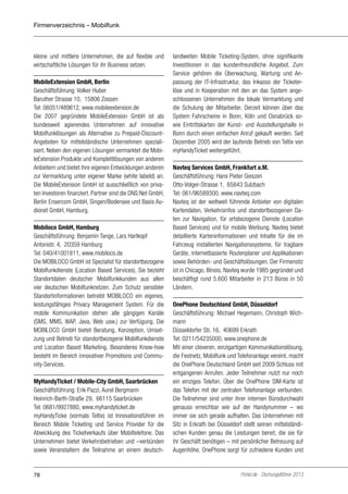 Firmenverzeichnis – Mobilfunk

kleine und mittlere Unternehmen, die auf flexible und
wirtschaftliche Lösungen für ihr Business setzen.
MobileExtension GmbH, Berlin
Geschäftsführung: Volker Huber
Baruther Strasse 10, 15806 Zossen
Tel: 06051/489612, www.mobileextension.de
Die 2007 gegründete MobileExtension GmbH ist als
bundesweit agierendes Unternehmen auf innovative
Mobilfunklösungen als Alternative zu Prepaid-DiscountAngeboten für mittelständische Unternehmen spezialisiert. Neben den eigenen Lösungen vermarktet die MobileExtension Produkte und Komplettlösungen von anderen
Anbietern und bietet ihre eigenen Entwicklungen anderen
zur Vermarktung unter eigener Marke (white labeld) an.
Die MobileExtension GmbH ist ausschließlich von privaten Investoren finanziert. Partner sind die DNS:Net GmbH,
Berlin Ensercom GmbH, Singen/Bodensee und Basis Audionet GmbH, Hamburg.
Mobiloco GmbH, Hamburg
Geschäftsführung: Benjamin Tange, Lars Hartkopf
Antonistr. 4, 20359 Hamburg
Tel: 040/41001811, www.mobiloco.de
Die MOBILOCO GmbH ist Spezialist für standortbezogene
Mobilfunkdienste (Location Based Services). Sie bezieht
Standortdaten deutscher Mobilfunkkunden aus allen
vier deutschen Mobilfunknetzen. Zum Schutz sensibler
Standortinformationen betreibt MOBILOCO ein eigenes,
leistungsfähiges Privacy Management System. Für die
mobile Kommunikation stehen alle gängigen Kanäle
(SMS, MMS, WAP, Java, Web usw.) zur Verfügung. Die
MOBILOCO GmbH bietet Beratung, Konzeption, Umsetzung und Betrieb für standortbezogene Mobilfunkdienste
und Location Based Marketing. Besonderes Know-how
besteht im Bereich innovativer Promotions und Community-Services.
MyHandyTicket / Mobile-City GmbH, Saarbrücken
Geschäftsführung: Erik Pazzi, Aurel Bergmann
Heinrich-Barth-Straße 29, 66115 Saarbrücken
Tel: 0681/9927880, www.myhandyticket.de
myHandyTicke (vormals Teltix) ist Innovationsführer im
Bereich Mobile Ticketing und Service Provider für die
Abwicklung des Ticketverkaufs über Mobiltelefone. Das
Unternehmen bietet Verkehrsbetrieben und –verbünden
sowie Veranstaltern die Teilnahme an einem deutsch-

78

landweiten Mobile Ticketing-System, ohne signifikante
Investitionen in das kundenfreundliche Angebot. Zum
Service gehören die Überwachung, Wartung und Anpassung der IT-Infrastruktur, das Inkasso der Ticketerlöse und in Kooperation mit den an das System angeschlossenen Unternehmen die lokale Vermarktung und
die Schulung der Mitarbeiter. Derzeit können über das
System Fahrscheine in Bonn, Köln und Osnabrück sowie Eintrittskarten der Kunst- und Ausstellungshalle in
Bonn durch einen einfachen Anruf gekauft werden. Seit
Dezember 2005 wird der laufende Betrieb von Teltix von
myHandyTicket weitergeführt.
Navteq Services GmbH, Frankfurt a.M.
Geschäftsführung: Hans Pieter Gieszen
Otto-Volger-Strasse 1, 65843 Sulzbach
Tel: 061/96589300, www.navteq.com
Navteq ist der weltweit führende Anbieter von digitalen
Kartendaten, Verkehrsinfos und standortbezogenen Daten zur Navigation, für ortsbezogene Dienste (Location
Based Services) und für mobile Werbung. Navteq bietet
detaillierte Karteninformationen und Inhalte für die im
Fahrzeug installierten Navigationssysteme, für tragbare
Geräte, internetbasierte Routenplaner und Applikationen
sowie Behörden- und Geschäftslösungen. Der Firmensitz
ist in Chicago, Illinois. Navteq wurde 1985 gegründet und
beschäftigt rund 5.600 Mitarbeiter in 213 Büros in 50
Ländern.
OnePhone Deutschland GmbH, Düsseldorf
Geschäftsführung: Michael Hegemann, Christoph Wichmann
Düsseldorfer Str. 16, 40699 Erkrath
Tel: 0211/54235000, www.onephone.de
Mit einer cleveren, einzigartigen Kommunikationslösung,
die Festnetz, Mobilfunk und Telefonanlage vereint, macht
die OnePhone Deutschland GmbH seit 2009 Schluss mit
entgangenen Anrufen. Jeder Teilnehmer nutzt nur noch
ein einziges Telefon. Über die OnePhone SIM-Karte ist
das Telefon mit der zentralen Telefonanlage verbunden.
Die Teilnehmer sind unter ihrer internen Bürodurchwahl
genauso erreichbar wie auf der Handynummer – wo
immer sie sich gerade aufhalten. Das Unternehmen mit
Sitz in Erkrath bei Düsseldorf stellt seinen mittelständischen Kunden genau die Leistungen bereit, die sie für
ihr Geschäft benötigen – mit persönlicher Betreuung auf
Augenhöhe. OnePhone sorgt für zufriedene Kunden und

Portel.de - Dschungelführer 2013

 