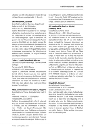 Firmenverzeichnis – Mobilfunk

Mitarbeiter und stellt sicher, dass seine Kunden den Kopf
frei haben für das, was wirklich zählt: ihr Geschäft.
Ortel Mobile GmbH, Düsseldorf
Geschäftsführung: Daniel Staarmann, Gregor Fränzel
Gladbeckerstraße 3, 40472 Düsseldorf
Tel: 0211/171480, www.ortelmobile.de
Die Ortel Mobile GmbH in Düsseldorf ist eine Tochtergesellschaft der niederländischen Ortel Mobile Holding mit
Sitz in Den Haag, die im Jahr 1997 gegründet wurde.
Durch einen einzigartigen Zugang zu ethnischen Zielgruppen und einer fokussierten strategischen Ausrichtung ist es Ortel Mobile seit dem Start in kürzester Zeit
gelungen, sich trotz herausfordernder Wettbewerbssituation fest auf dem deutschen Markt zu etablieren und zu
einem der größten Anbieter für Prepaid-Mobilfunktelefonie ins Ausland heranzuwachsen. Das Unternehmen mit
Niederlassungen in Düsseldorf, Den Haag und Antwerpen
beschäftigt 65 Mitarbeiter.
Payback / Loyalty Partner GmbH, München
Geschäftsführung: Bernhard Brugger, Dominik Dommick,
Kai Klippel
Theresienhöhe 12, 80339 München
Tel: 089/99741405, www.payback.de
Payback ist Deutschlands führendes Bonusprogramm.
Über 20 Millionen Kunden nutzen die Karte regelmäßig. Das Unternehmen wurde von der Münchner Loyalty
Partner GmbH entwickelt und im Verbund mit namhaften
Unternehmen aus Handel und Dienstleistung im März
2000 in den Markt gebracht. Diese wiederum ist Teil der
American Express Gruppe.
RIEDEL Communications GmbH & Co. KG,, Wuppertal
Geschäftsführung: Thomas Riedel, Jörg Heise, Frank Eischet
Uellendahler Straße 353, 42109 Wuppertal
Tel: 0202/29290, www.riedel.net
Die Riedel Communications GmbH & Co. KG entwickelt,
fertigt und vertreibt zukunftsorientierte Echtzeitnetzwerke für Video, Audio und Kommunikation in Rundfunk-,
Event-, Theater- und Industrie-Anwendungen. Über
die Produkte hinaus bietet Riedel einen umfangreichen
Mietservice für Funk- und Intercom-Systeme, GlasfaserInfrastruktur, Event-IT-Lösungen, drahtlose Video- und
Audioübertragungssysteme sowie komplette Projektabwicklungen für Veranstaltungen jeder Größenordnung bis

Portel.de - Dschungelführer 2013

hin zu Olympischen Spielen, Weltmeisterschaften oder
Formel 1 Rennen. Die Riedel 1987 gegründet und beschäftigt heute über 350 Mitarbeiter an 11 Standorten in
Europa, Australien, Asien und Nordamerika.
SES Broadband Services S.A., Betzdorf,
Luxemburg (VATM)
Geschäftsführung: Patrick Biewer
Château de Betzdorf, L-6815 Betzdorf, Luxembourg
Tel 00352(0)710 725 545, www.ses-broadband.com
SES Broadband Services ist ein Tochterunternehmen
des Satellitenbetreibers SES S.A. und bietet Breitbanddienste via Satellit für Endkunden, Unternehmen und
Gemeinden an. Der SES Broadband Dienst (ehemals ASTRA2Connect) wurde in 2007 gegründet und ist heute
Europas größtes satellitengestütztes Breitband-Netzwerk.
Vermarktet durch Deutsche Telekom AG und Filiago
GmbH in Deutschland sowie durch Vertriebspartner in
Europa, im Nahen Osten und in Afrika und aktuell mit
mehr als 80.000 Abonnenten, bietet der Dienst seinen
Kunden die Möglichkeit unabhängig von jeglicher terrestrischen Infrastruktur mit hohen Datenraten bis 10 Mbit/s
auf das Internet zuzugreifen. Der Dienst ist in der gesamten Flotte von SES technisch verfügbar, die weltweit aus
50 Satelliten besteht und ermöglicht es Endkunden mit
bis zu 10 Mbit/s breitbandig zu surfen. Auf Grund der
DO-IT-YOURSELF Installation ist der Dienst sehr nutzerfreundlich und unterstützt zudem Triple-Play mit InternetTelefonie (VoIP) und TV-Empfang.
Simyo GmbH, Düsseldorf
Geschäftsführung: Nicolas Biagosch
Ernst-Gnoß-Straße 24, 40219 Düsseldorf
Tel: 0211/88250500, www.simyo.de
Simyo macht das mobile Leben einfach. Als Mobilfunkanbieter für die digitale Mitte der Gesellschaft bietet er alles
Wesentliche, was man für die mobile Kommunikation
braucht und ist dabei immer fair und günstig. simyo ist
der digital native unter den Telekommunikationsanbietern und bot 2005 als erster online-Mobilfunkanbieter in
Deutschland SIM-only Produkte ausschließlich über das
Internet zu besonders günstigen Preisen für Mobilfunk
und mobiles Surfen an. Geführt wird das Unternehmen
durch CEO Nicolas Biagosch.

79

 