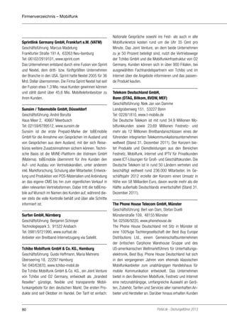 Firmenverzeichnis – Mobilfunk

Sprintlink Germany GmbH, Frankfurt a.M. (VATM)
Geschäftsführung: Marcus Madelung
Frankfurter Straße 181 A, 63263 Neu-Isenburg
Tel: 06102/2919101, www.sprint.com
Das Unternehmen entstand durch eine Fusion von Sprint
und Nextel, dem dritt- bzw. fünftgrößten Unternehmen
der Branche in den USA. Sprint hatte Nextel 2005 für 36
Mrd. Dollar übernommen. Die Firma Sprint Nextel hat seit
der Fusion etwa 1,3 Mio. neue Kunden gewinnen können
und zählt damit über 45,6 Mio. Mobiltelefonbesitzer zu
ihren Kunden.
Sunsim / Tobemobile GmbH, Düsseldorf
Geschäftsführung: André Borutta
Haus Meer 2, 40667 Meerbusch
Tel: 02159/6789512, www.sunsim.de
Sunsim ist die erste Prepaid-Marke der toBEmobile
GmbH für die Annahme von Gesprächen im Ausland und
von Gesprächen aus dem Ausland, mit der sich Reisebüros weitere Zusatzeinnahmen sichern können. Technische Basis ist die MVNE-Plattform der Vistream GmbH
(Materna). toBEmobile übernimmt für ihre Kunden den
Auf- und Ausbau von Vertriebskanälen, unter anderem
inkl. Marktforschung, Schulung aller Mitarbeiter, Entwicklung und Produktion von POS-Materialien und Anbindung
an das eigene CMS bis hin zum eigentlichen Verkauf in
allen relevanten Vertriebsformen. Dabei tritt die toBEmobile auf Wunsch im Namen des Kunden auf, während dieser stets die volle Kontrolle behält und über alle Schritte
informiert ist.
Surfan GmbH, Nürnberg
Geschäftsführung: Benjamin Schreyer
Technologiepark 3, 91522 Ansbach
Tel: 0981/9721990, www.surfsat.de
Anbieter von Breitband-Internetzugang via Satellit.
Tchibo Mobilfunk GmbH & Co. KG., Hamburg
Geschäftsführung: Guido Hoffmann, Maria Mehrens
Überseering 18, 22297 Hamburg
Tel: 040/63870, www.tchibo-mobil.de
Die Tchibo Mobilfunk GmbH & Co. KG., ein Joint Venture
von Tchibo und O2 Germany, entwickelt als „branded
Reseller“ günstige, flexible und transparente Mobilfunkangebote für den deutschen Markt. Die ersten Produkte sind seit Oktober im Handel. Der Tarif ist einfach:

80

Nationale Gespräche sowohl ins Fest- als auch in alle
Mobilfunknetze kosten rund um die Uhr 35 Cent pro
Minute. Das Joint Venture, an dem beide Unternehmen
zu je 50 Prozent beteiligt sind, nutzt die Vertriebswege
der Tchibo GmbH und die Mobilfunkinfrastruktur von O2
Germany. Kunden können sich in über 900 Filialen, bei
ausgewählten Fachhandelspartnern von Tchibo und im
Internet über die Angebote informieren und das passende Produkt kaufen.
Telekom Deutschland GmbH,
Bonn (DTAG, Bitkom, BVDW, MEF)
Geschäftsführung: Niek Jan van Damme
Landgrabenweg 151, 53227 Bonn
Tel: 0228/1810, www.t-mobile.de
Die Deutsche Telekom ist mit rund 34,9 Millionen Mobilfunkkunden sowie 23,69 Millionen Festnetz- und
mehr als 12 Millionen Breitbandanschlüssen eines der
führenden integrierten Telekommunikationsunternehmen
weltweit (Stand 31. Dezember 2011). Der Konzern bietet Produkte und Dienstleistungen aus den Bereichen
Festnetz, Mobilfunk, Internet und IPTV für Privatkunden
sowie ICT-Lösungen für Groß- und Geschäftskunden. Die
Deutsche Telekom ist in rund 50 Ländern vertreten und
beschäftigt weltweit rund 236.000 Mitarbeiter. Im Geschäftsjahr 2012 erzielte der Konzern einen Umsatz in
Höhe von 58 Milliarden Euro, davon wurde mehr als die
Hälfte außerhalb Deutschlands erwirtschaftet (Stand 31.
Dezember 2011).
The Phone House Telecom GmbH, Münster
Geschäftsführung: Bert van Dam, Stefan Duelli
Münsterstraße 109, 48155 Münster
Tel: 02506/9220, www.phonehouse.de
The Phone House Deutschland mit Sitz in Münster ist
eine 100%ige Tochtergesellschaft der Best Buy Europe
Distributions Ltd., einem Gemeinschaftsunternehmen
der britischen Carphone Warehouse Gruppe und des
US-amerikanischen Weltmarktführers für Unterhaltungselektronik, Best Buy. Phone House Deutschland hat sich
in den vergangenen Jahren vom ehemals klassischen
Mobilfunkanbieter zum unabhängigen Handelshaus für
mobile Kommunikation entwickelt. Das Unternehmen
bietet in den Bereichen Mobilfunk, Festnetz und Internet
eine netzunabhängige, umfangreiche Auswahl an Geräten, Zubehör, Tarifen und Services aller namenhaften Anbieter und Hersteller an. Darüber hinaus erhalten Kunden

Portel.de - Dschungelführer 2013

 