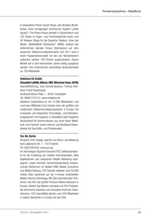 Firmenverzeichnis – Mobilfunk

in besonderen Phone House-Shops, den Wireless WorldShops, einen einzigartigen technischen Support („Geek
Squad“). The Phone House betreibt in Deutschland rund
150 Shops im Eigen- und Franchisebetrieb sowie rund
40 Telekom Shops für die Deutsche Telekom. Unter der
Marke „MobileWorld Distribution“ (MWD) bedient das
Unternehmen darüber hinaus Distributoren auf dem
deutschen Telekommunikationsmarkt. Seit 2011 sind in
einem Kooperationsmodell mit den vier Netzbetreibern
außerdem weitere 100 Partner angeschlossen. Dieses
Modell soll in den kommenden Jahren stetig ausgebaut
werden. Das Unternehmen beschäftigt deutschlandweit
ca. 700 Mitarbeiter.
Vodafone D2 GmbH,
Düsseldorf (AKNN, Bitkom, MEF, Münchner Kreis, VATM)
Geschäftsführung: Jens Schulte-Bockum, Thomas Ellerbeck, Frank Rosenberger
Ferdinand-Braun-Platz 1, 40547 Düsseldorf
Tel: 0800/1721212, www.vodafone.de
Vodafone Deutschland ist mit 12.000 Mitarbeitern und
rund neun Milliarden Euro Umsatz einer der größten und
modernsten Telekommunikationsanbieter in Europa. Als
innovativer und integrierter Technologie- und Dienstleistungskonzern mit Hauptsitz in Düsseldorf steht Vodafone
Deutschland für Kommunikation aus einer Hand: Mobilfunk und Festnetz sowie Internet und Breitband-Datendienste für Geschäfts- und Privatkunden.
Yoc AG, Berlin
Vorstand: Dirk Freytag, Joachim von Bonin, Jan Webering
Karl-Liebknecht-Str. 1, 10178 Berlin
Tel: 030/7261620, www.yoc.ag
Im Technologie-Segment lizenziert YOC Softwareprodukte für die Erstellung von mobilen Internetportalen, Web
Applikationen und integrierten Mobile Marketing Kampagnen, sowie höchsten Sicherheitsstandards entsprechende Plattformen für Mobile CRM, Mobile Commerce
und Mobile Banking. YOC betreibt weltweit rund 20.000
mobile Sites basierend auf der in-house entwickelten
Mobile Internet Technology. Mit 300 internationalen Publishern hat YOC das größte Premium Media Netzwerk in
Europa. Globale Top-Marken vertrauen auf YOC Produkte,
die technische Expertise und innovative Kraft des Unternehmens. YOC beschäftigt derzeit rund 220 Mitarbeiter
in sieben Standorten in Europa und den USA.

Portel.de - Dschungelführer 2013

81

 