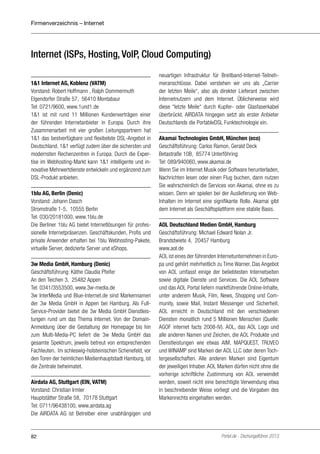 Firmenverzeichnis – Internet

Internet (ISPs, Hosting, VoIP, Cloud Computing)
1&1 Internet AG, Koblenz (VATM)
Vorstand: Robert Hoffmann , Ralph Dommermuth
Elgendorfer Straße 57, 56410 Montabaur
Tel: 0721/9600, www.1und1.de
1&1 ist mit rund 11 Millionen Kundenverträgen einer
der führenden Internetanbieter in Europa. Durch ihre
Zusammenarbeit mit vier großen Leitungspartnern hat
1&1 das bestverfügbare und flexibelste DSL-Angebot in
Deutschland. 1&1 verfügt zudem über die sichersten und
modernsten Rechenzentren in Europa. Durch die Expertise im Webhosting-Markt kann 1&1 intelligente und innovative Mehrwertdienste entwickeln und ergänzend zum
DSL-Produkt anbieten.
1blu AG, Berlin (Denic)
Vorstand: Johann Dasch
Stromstraße 1-5, 10555 Berlin
Tel: 030/20181000, www.1blu.de
Die Berliner 1blu AG bietet Internetlösungen für professionelle Internetpräsenzen. Geschäftskunden, Profis und
private Anwender erhalten bei 1blu Webhosting-Pakete,
virtuelle Server, dedizierte Server und eShops.
3w Media GmbH, Hamburg (Denic)
Geschäftsführung: Käthe Claudia Pfeifer
An den Teichen 3, 25482 Appen
Tel: 0341/3553500, www.3w-media.de
3w InterMedia und Blue-Internet.de sind Markennamen
der 3w Media GmbH in Appen bei Hamburg. Als FullService-Provider bietet die 3w Media GmbH Dienstleistungen rund um das Thema Internet. Von der DomainAnmeldung über die Gestaltung der Homepage bis hin
zum Multi-Media-PC liefert die 3w Media GmbH das
gesamte Spektrum, jeweils betreut von entsprechenden
Fachleuten. Im schleswig-holsteinischen Schenefeld, vor
den Toren der heimlichen Medienhauptstadt Hamburg, ist
die Zentrale beheimatet.
Airdata AG, Stuttgart (EIN, VATM)
Vorstand: Christian Irmler
Hauptstätter Straße 58, 70178 Stuttgart
Tel: 0711/96438100, www.airdata.ag
Die AIRDATA AG ist Betreiber einer unabhängigen und

82

neuartigen Infrastruktur für Breitband-Internet-Teilnehmeranschlüsse. Dabei verstehen wir uns als „Carrier
der letzten Meile“, also als direkter Lieferant zwischen
Internetnutzern und dem Internet. Üblicherweise wird
diese “letzte Meile“ durch Kupfer- oder Glasfaserkabel
überbrückt. AIRDATA hingegen setzt als erster Anbieter
Deutschlands die PortableDSL Funktechnologie ein.
Akamai Technologies GmbH, München (eco)
Geschäftsführung: Carlos Ramon, Gerald Deck
Betastraße 10B, 85774 Unterföhring
Tel: 089/940060, www.akamai.de
Wenn Sie im Internet Musik oder Software herunterladen,
Nachrichten lesen oder einen Flug buchen, dann nutzen
Sie wahrscheinlich die Services von Akamai, ohne es zu
wissen. Denn wir spielen bei der Auslieferung von WebInhalten im Internet eine signifikante Rolle. Akamai gibt
dem Internet als Geschäftsplattform eine stabile Basis.
AOL Deutschland Medien GmbH, Hamburg
Geschäftsführung: Michael Edward Nolan Jr.
Brandstwiete 4, 20457 Hamburg
www.aol.de
AOL ist eines der führenden Internetunternehmen in Europa und gehört mehrheitlich zu Time Warner. Das Angebot
von AOL umfasst einige der beliebtesten Internetseiten
sowie digitale Dienste und Services. Die AOL Software
und das AOL Portal liefern marktführende Online-Inhalte,
unter anderem Musik, Film, News, Shopping und Community, sowie Mail, Instant Messenger und Sicherheit.
AOL erreicht in Deutschland mit den verschiedenen
Diensten monatlich rund 5 Millionen Menschen (Quelle:
AGOF internet facts 2008-IV). AOL, das AOL Logo und
alle anderen Namen und Zeichen, die AOL Produkte und
Dienstleistungen wie etwas AIM, MAPQUEST, TRUVEO
und WINAMP sind Marken der AOL LLC oder deren Tochtergesellschaften. Alle anderen Marken sind Eigentum
der jeweiligen Inhaber. AOL Marken dürfen nicht ohne die
vorherige schriftliche Zustimmung von AOL verwendet
werden, soweit nicht eine berechtigte Verwendung etwa
in beschreibender Weise vorliegt und die Vorgaben des
Markenrechts eingehalten werden.

Portel.de - Dschungelführer 2013

 