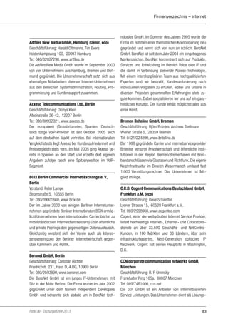 Firmenverzeichnis – Internet

Artfiles New Media GmbH, Hamburg (Denic, eco)
Geschäftsführung: Harald Oltmanns, Tim Evers
Heidenkampsweg 100, 20097 Hamburg
Tel: 040/32027290, www.artfiles.de
Die Artfiles New Media GmbH wurde im September 2000
von vier Unternehmern aus Hamburg, Bremen und Dortmund gegründet. Die Unternehmerschaft setzt sich aus
ehemaligen Mitarbeitern diverser Internet-Unternehmen
aus den Bereichen Systemadministration, Routing, Programmierung und Kundensupport zusammen.
Axxeso Telecommunications Ltd., Berlin
Geschäftsführung: Dionys Klein
Alboinstraße 36-42, 12207 Berlin
Tel: 030/80932021, www.axxeso.de
Der europaweit (Grossbritannien, Spanien, Deutschland) tätige VoIP-Provider ist seit Oktober 2005 auch
auf dem deutschen Markt vertreten. Bei internationalen
Vergleichstests liegt Axxeso bei Kundenzufriedenheit und
Preisvergleich stets vorn. Im Mai 2005 ging Axxeso bereits in Spanien an den Start und erzielte dort eigenen
Angaben zufolge rasch eine Spitzenposition im VoIPSegment.
BCIX Berlin Commercial Internet Exchange e. V.,
Berlin
Vorstand: Peter Lampe
Stromstraße 5, 10555 Berlin
Tel: 030/39001660, www.bcix.de
Der im Jahre 2002 von einigen Berliner Internetunternehmen gegründete Berliner Internetknoten BCIX ermöglicht Unternehmen (vom internationalen Carrier bis hin zu
mittelständischen Internetdienstleistern) über öffentliche
und private Peerings den gegenseitigen Datenaustausch.
Gleichzeitig versteht sich der Verein auch als Interessensvereinigung der Berliner Internetwirtschaft gegenüber Kammern und Politik.
Beronet GmbH, Berlin
Geschäftsführung: Christian Richter
Friedrichstr. 231, Haus D, 4.OG, 10969 Berlin
Tel: 030/2593890, www.beronet.com
Die BeroNet GmbH ist ein junges IT-Unternehmen, mit
Sitz in der Mitte Berlins. Die Firma wurde im Jahr 2002
gegründet unter dem Namen independent Developers
GmbH und benannte sich alsbald um in BeroNet tech-

Portel.de - Dschungelführer 2013

nologies GmbH. Im Sommer des Jahres 2005 wurde die
Firma im Rahmen einer thematischen Konsolidierung neu
gegründet und nennt sich von nun an schlicht BeroNet
GmbH. BeroNet ist seit dem Jahr 2004 ein eingetragenes
Markenzeichen. BeroNet konzentriert sich auf Produkte,
Services und Entwicklung im Bereich Voice over IP und
die damit in Verbindung stehende Access-Technologie.
Mit einem interdisziplinären Team aus hochqualifizierten
Experten sind wir bestrebt, Kundenanforderung nach
individuellen Vorgaben zu erfüllen, wobei uns unsere in
diversen Projekten gesammelten Erfahrungen stets zugute kommen. Dabei spezialisieren wir uns auf ein ganzheitliches Konzept. Der Kunde erhält möglichst alles aus
einer Hand.
Bremen Briteline GmbH, Bremen
Geschäftsführung: Björn Brünjes, Andreas Stellmann
Wiener Straße 5, 28359 Bremen
Tel: 0421/224890, www.briteline.de
Der 1998 gegründete Carrier und Internetserviceprovider
Briteline versorgt Privatwirtschaft und öffentliche Institutionen in der Region Bremen/Bremerhaven mit Breitbandanschlüssen via Glasfaser und Richtfunk. Die eigene
Netzinfrastruktur im Bereich Wesermarsch umfasst fast
1.000 Vermittlungsrechner. Das Unternehmen ist Mitglied im Ripe.
C.C.D. Cogent Communications Deutschland GmbH,
Frankfurt a.M. (eco)
Geschäftsführung: Dave Schaeffer
Lyoner Strasse 15, 60528 Frankfurt a.M.
Tel: 069/2998960, www.cogentco.com
Cogent, einer der weltgrössten Internet Service Provider,
liefert hochwertige Internet-, Ethernet- und Colocationsdienste an über 33.500 Geschäfts- und NetCentricKunden, in 180 Märkten und 36 Ländern, über sein
infrastrukturbasiertes, Next-Generation optisches IP
Netzwerk. Cogent hat seinen Hauptsitz in Washington,
D.C.
CCN corporate communication networks GmbH,
München
Geschäftsführung: R. F. Uminsky
Frankfurter Ring 105a, 80807 München
Tel: 089/7461600, ccn.net
Die ccn GmbH ist ein Anbieter von internetbasierten
Service Leistungen. Das Unternehmen dient als Lösungs-

83

 