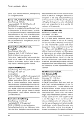 Firmenverzeichnis – Internet

partner in den Bereichen Networking, Internetproviding
und Security Management.
Claranet GmbH, Frankfurt a.M. (Denic, eco)
Geschäftsführung: Olaf Fischer
Hanauer Landstraße 196, 60314 Frankfurt a.M.
Tel: 069/4080180, www.claranet.de
Claranet ist ein europäischer Managed Services Provider
für Businesskunden. Als technisch versierter Partner bietet Claranet leistungsfähige und zuverlässige Managed
Services für mehr als 36.000 Geschäftskunden in Großbritannien, Frankreich, Deutschland, den Niederlanden,
Spanien, Portugal und den USA Die Unternehmensgruppe
mit 700 Mitarbeitern erzielt einen jährlichen Umsatz von
über 100 Millionen Euro.
ColoCenter FrankfurtRheinMain GmbH,
Frankfurt a.M.
Geschäftsführung: Stefan Boffin
Rüdesheimer Straße 72, 65719 Hofheim am Taunus
Tel: 06122/5204045, www.colocenter.de
Die ColoCenter Frankfurt am Main GmbH wurde im September 2001 in Frankfurt am Main gegründet. Gesellschafter ist die seit bereits mehreren Jahren erfolgreich
tätige myHold - IT-Beteiligungsgesellschaft mbH.
Congstar GmbH, Köln (DTAG)
Geschäftsführung: Martin Knauer, Guido Scheffler
Weinsbergstr. 70, 50678 Köln
www.congstar.de
Der Kölner Mobilfunk- und DSL-Provider congstar bietet
Prepaid- und Postpaid-Produkte sowie DSL-Komplettanschlüsse, bestehend aus Telefon- und Internetzugang.
Damit ist congstar Deutschlands einziger Telekommunikations-Discounter mit vollständigem Produktportfolio.
Seinen Unternehmenserfolg seit dem Marktstart im Jahr
2007 verdankt congstar der Kombination aus hervorragender D-Netz Qualität, günstigen Preisen und flexiblen
Vertragslaufzeiten. Davon profitieren mittlerweile weit
über 1 Million Kunden.
Core-Backbone GmbH, Nürnberg
Geschäftsführung: Daniel Maresch
Hans-Sachs-Str.14, 93138 Lappersdorf
Tel: 0911/81093200, www.core-backbone.com
Die Core Backbone GmbH ist eine etablierte und erfolgreiche Root-Server Hosting Firma, die mit dem über Jah-

84

re erworbenen Know-How und einem modernen Rechenzentrum im Zentrum von Nürnberg ihre Daten sicher und
unkompliziert ins Netz bringt. Die exzellente Anbindung
durch Trassen direkt nach München, Frankfurt, Leipzig
und Prag liegt Nürnberg nicht nur zentral in Deutschland,
sondern auch europaweit und ist für die zukünftige Osterweiterung perfekt angebunden.
DE-CIX Management GmbH, Köln
Geschäftsführung: Harald A. Summa
Lichtstraße 43i, 50825 Köln
Tel: 0221/7000480, www.de-cix.net
Der DE-CIX ist der zentrale, internationale Internet-Austauschknoten in Frankfurt am Main. Der DE-CIX ermöglicht über eine verteilte, ausfallsichere und hoch skalierbare Switch-Infrastruktur den Austausch von IP-Verkehr,
das sogenannte Peering, zwischen Internet Service Providern. 1995 gegründet, ist der DE-CIX heute der wichtigste Internet-Knotenpunkt für Zentral- und Osteuropa und
der Knotenpunkt mit dem weltweit größten Datendurchsatz. Mehr als 5000 ISPs aus über 60 Ländern wickeln
einen bedeutenden Teil ihres Internet-Traffics über den
DE-CIX ab. Der unabhängige, carrier-neutrale Eigentümer
und Betreiber des Internet-Knotenpunkts ist die DE-CIX
Management GmbH, eine hundertprozentige Tochter von
eco – Verband der deutschen Internetwirtschaft e.V. mit
Sitz in Köln.
DNS:NET Internet Service GmbH,
Berlin (Denic, eco, VATM)
Geschäftsführung: Alexander Lucke
Ostseestraße 111, 10409 Berlin
Tel: 030/667650, www.dns-net.de
Die DNS:NET Internet Service GmbH gehört zu den großen IP-Carriern, die für Businesskunden tätig sind. Gegründet wurde die DNS:NET 1998 von Alexander Lucke,
der Hauptsitz ist Berlin. Mit einem aus High-End Rechenzentren inkl. Hosting/Housing/Colocation, Voice over IP,
Firmen-Ver­etzungen, Internet-Access und Funktechn
nologien bestehenden Dienstleistungsportfolio bieten wir
Ihnen das gesamte Spektrum von IP-basierten Services
an. Kein DSL verfügbar? Wir sind einer der wenigen Anbieter, die die Lücke zwischen nicht vorhandener DSL-Infrastruktur und dem Kunden­ unsch nach schnellen Onw
lineverbindungen schließen können. Dies gelingt neben
eigenen DSL-Produkten durch die Verwendung von alternativen Funktechnologien. Grundlage für die DNS:NET

Portel.de - Dschungelführer 2013

 