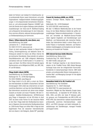 Firmenverzeichnis – Internet

bietet mit Partnern wie Eutelsat für Endverbraucher, semi-professionelle Nutzer sowie Unternehmen und große
Organisationen maßgeschneiderte Breitbandzugangslösungen in mit entsprechenden terrestrischen Infrastrukturen un- und unterversorgten Regionen. EUSANET optimiert die Dienste durch eigene Gateways sowie attraktive
Zusatzleistungen wie Voice-over-IP, Multifeed-Empfang
und umfangreiche Serviceleistungen für den Endkunden.
Hinzu kommen effiziente, exklusive Versorgungslösungen
zur Breitbandanbindung von Kommunen.
EUserv / ISPpro Internet KG, Jena (Denic, eco)
Geschäftsführung: Dirk Seidel
Lahnsteiner Str. 7, 07629 Hermsdorf
Tel: 03641/3101010, www.euserv.de
EUserv ist stark wachsender Anbieter im Bereich Webhosting, Domainregistrierung und dedizierte Server. Im
Hintergrund arbeitet für EUserv die ISPpro Internet KG
als technischer Dienstleister. Diese betreibt mit weiteren
Geschäftsbereichen seit 1998 erfolgreich Webhosting
und betreut mehr als 70.000 Kunden in 10 Ländern Europas und Asien. Die ISPpro Internet KG betreibt eigene
Rechenzentren und ist Mitglied bei DENIC, eco, RIPE, NIC.
AT und RA Italiana.
Filiago GmbH, Lübeck (VATM)
Geschäftsführung: Utz Christoph Wilke
Hamburger Str. 19, 23795 Bad Segeberg
Tel: 04551/908800, www.filiago.de
Die Filiago GmbH & Co KG zählt zu einem der führenden Internetanbieter via Satellit in Deutschland. Seit dem
Gründungsjahr 2003 erlebt das Unternehmen ein kontinuierliches Wachstum und baut die Geschäftsfelder aus.
Das Unternehmen verzeichnet seit Jahren einen stetigen
Zuwachs an Kunden und neuen Produkten. Mit dem innovativen Satelliten-Breitbandservice ASTRA2Connect
ging Filiago in Kooperation mit der SES-Astra im April
2007 als deren erster Partner für den deutschen Markt
an den Start. Filiago bietet den Breitbandservice besonders in Regionen ohne terrestrischen Breitbandanschluss
an. 2009 wurde Filiago zum dritten Mal in Folge bei dem
begehrtesten Preis der deutschen Internetwirtschaft,
dem eco-Award, in der Kategorie „Bester ISP“ gewürdigt.

86

Freenet AG, Hamburg (AKNN, eco, VATM)
Vorstand: Christoph Vilanek, Stephan Esch, Joachim
Preisig
Hollerstraße 126, 24782 Büdelsdorf
Tel: 04331/691000, www.freenet.ag
Mit über 15 Millionen Mobilfunkkunden ist die Freenet
Group mit der Marke Mobilcom-Debitel der größte netzunabhängige Telekommunikationsanbieter in Deutschland und vermarktet als Mobilfunk-Service-Provider
neben eigenen Angeboten und Dienstleistungen auch
Mobilfunk- und Datenprodukte aller deutschen Netzbetreiber. Das Unternehmen bietet in seinen Shops und in
breiter Präsenz in Fachhandel, Elektronik- und Flächenmärkten Unabhängigkeit und Kompetenz bei der Kundenberatung und Auswahl der Produkte.
GMX Internet Services GmbH, München
Geschäftsführung: Markus Huhn
Frankfurter Ring 129, 80807 München
Tel: 089/143390, www.gmx.net
Mit über 10-jähriger Expertise in der Internet-Kommunikation ist der FreeMail Pionier GMX (Global Message
Exchange) heute einer der erfolgreichsten Kommunikationsdienste im deutschsprachigen Internet. GMX bietet
privaten und professionellen Nutzern leistungsstarke, innovative Mail- und Messaging-Lösungen für die digitale
Kommunikation.
HessenKom GmbH & Co. KG, Frankfurt a.M.
Geschäftsführung: Peer Kohlstetter
Heegheimer Str. 14, 63674 Altenstadt
Tel: 06047/987718, www.hessenkom.de
HessenKom, Mitglied der Blue Networks Gruppe (www.
blue-networks.de), ist Spezialist für ISP Dienste. DSL,
SDSL, VDSL und ADSL inkl. fester IP Adressen gehören genauso zum Produktportfolio wie MPLS-VPN und
IPSEC-VPN. Das Unternehmen realisiert deutschlandweit
professionelle, synchrone Internetanschlüsse sowie
MPLS- und IPSEC-Lösungen und bietet individuelle Zusatzleistungen wie Standleitungen, managed Firewalls
und Support Center.

Portel.de - Dschungelführer 2013

 