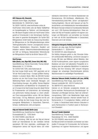 Firmenverzeichnis – Internet

HFO Telecom AG, Chemnitz
Vorstand: Achim Hager, Jörg Böckel
Bahnhofstraße 18, 95028 Hof a. Saale
Tel: 09281/1448100, www.hochfranken-online.de
HochFranken Online bietet unter der Marke TeleNetPool
ein Komplettangebot an Telefonie- und Internetprodukten. Mit diesem Angebot richtet sich HochFranken Online
gezielt an Firmenkunden in der Heimatregion Hochfranken sowie im gesamten Bundesgebiet. Die Tochter BSO
Billingsolutions GmbH bietet als Outsourcing-Dienstleister Billingservices an. Die Billingdienstleistungen stehen
Telefongesellschaften, Internet- und Application-ServiceProvidern, Netzbetreibern, Citycarriern, Resellern und
Anbietern weiterer Telekommunikationsdienstleistungen
wie VoIP zur Verfügung. Bedeutendster Referenzkunde
der Billingsolutions GmbH ist die British Telecom (BT).
Host Europe,
Köln (Denic, eco, Ripe NCC, Green Grid, IHK, KIU)
Geschäftsführung: Patrick Pulvermüller, Thomas Vollrath
Welserstraße 14, 51149 Köln
Tel: 02203/1045 1040, www.hosteurope.de
Die Host Europe GmbH wurde 1997 gegründet und ist
Teil der Host Europe Group – Europas größtem HostingAnbieter in privatem Besitz. Mehr als 800.000 Kunden
beziehen von der Host Europe Group Domain-Services,
Webhosting-Pakete sowie individuelle Managed- und
Cloud-Hosting-Lösungen. Als größter Domain-Registrar
in Großbritannien und Marktführer für virtualisierte Server in Europa ist die Host Europe Group der ideale Partner
für Privatanwender und Unternehmen, die hochwertige
und performante Hosting-Lösungen zu einem attraktiven Preis-Leistungsverhältnis suchen. Mit den Marken
Host Europe, 123-reg, Webfusion, dynamic-net AG und
Donhost verfügt die Host Europe Group über eine herausragende Marktpräsenz in Deutschland, Österreich,
Schweiz, Großbritannien, USA und Spanien.
http.net Internet GmbH, Berlin (eco)
Geschäftsführung: Harald Buchner, Helga Krüger
Grunewaldstraße 22, 13355 Berlin
Tel: 030/2100900, www.http.net
Seit der Gründung 1996 hat sich die http.net Internet
GmbH auf Internetdienste für den indirekten Vertrieb
spezialisiert. Mit ihren regionalen, unabhängigen Vertriebspartnern betreut die http.net kleine und mittel-

Portel.de - Dschungelführer 2013

ständische Unternehmen mit Internet Basisdiensten wie
Domainservices, SSL-Zertifikaten, eMaildiensten, DSL,
Internetanbindung sowie Web-, Server- und Applicationhosting-Angeboten. http.net setzt bewusst auf das Potenzial kleiner und mittelständischer Internetdienstleister.
Mit diesem Konzept entstand ein bundesweites Netzwerk
von rund 1.200 Business-Vertriebspartnern. Diese versehen die http.net-Produkte zusätzlich mit eigenen Leistungen und Mehrwerten und vermarkten sie ihrerseits
an mehr als 40.000 Geschäftskunden in Deutschland,
Österreich und in der Schweiz.
Intergenia Intergenia Holding GmbH, Köln
Vorstand: Jan-Jaap Jager, Bernhard Vogtland
Daimlerstraße 9-11, 50354 Hürth
Tel: 02233/6120, www.intergenia.de
Die Holding intergenia gehört zu den führenden Anbietern professioneller Webhosting- und Server-Lösungen in
Europa. Mit über zwei Millionen aktiven Websites, über
40.000 Kundensystemen, einem eigenen europäischem
Backbone und einer hart kalkulierten Preispolitik ist intergenia einer der weltweiten Marktführer im dedizierten
Hosting. Seit ihrer Gründung 1997 verbucht intergenia
entgegen der schwierigen Branchensituation jährliche
Wachstumsraten im zweistelligen Prozentbereich.
Interxion Telecom GmbH, Frankfurt a.M. (eco, VATM)
Geschäftsführung: Peter Knapp, Jaap Camman
Hanauer Landstraße 302, 60314 Frankfurt a.M.
Tel: 069/401470, www.interxion.de
Interxion ist ein führender europäischer Anbieter von
Carrier-neutralen Rechenzentrums-Dienstleistungen für
Colocation und Managed Services. Nach der Unternehmensgründung 1998 in den Niederlanden folgte rasch
die europaweite Expansion. Interxion betreibt heute 32
Rechenzentren in 13 europäischen Städten, verteilt auf
11 Länder. In Deutschland bietet Interxion Colocation in
sechs Rechenzentren in Frankfurt sowie im Rechenzentrum Düsseldorf.
MarcanT GmbH, Bielefeld
Geschäftsführung: Thorsten Hojas
Ravensberger Str. 10 G, 33602 Bielefeld
Tel: 0521/959450, www.marcant.net
Die Marcant GmbH ist Entwickler und Anbieter von individuellen IT-Lösungen für Firmenkunden. Als Full-ServiceSystemhaus mit eigenem Rechenzentrum und eigener

87

 