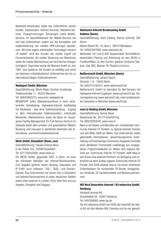 Firmenverzeichnis – Internet

Backbone-Infrastruktur bietet das Unternehmen seinen
Kunden insbesondere Internet-Services, Netzwerk-Services, Programmierungen, Schulungen sowie MobileServices. Im Geschäftsbereich der Mobile-Services hat
sich das Unternehmen zudem auf die Konzeption und
Implementierung von mobilen VPN-Lösungen spezialisiert. Mit einer eigens entwickelten Technologie namens
„IP-mobile“ wird den Kunden der mobile Zugriff auf
Firmennetzwerke, die mobile Steuerung von Maschinen
sowie die mobile Überwachung von technischen Anlagen
ermöglicht. Gegründet wurde die Marcant GmbH im Jahr
1997. Das Spektrum der Kunden ist vielfältig und reicht
von kleineren mittelständischen Unternehmen bis hin zu
international tätigen Großunternehmen.
Mediaport GmbH, München
Geschäftsführung: Martin Bilger, Günther Ernstberger
Theatinerstraße 11, 80333 München
Tel: 089/20802210, www.kms-mediaport.de
MEDIAPORT liefert Glasfaseranschluss in einer strukturierten Verkabelung, Highspeed-Internet breitbandig
mit Rückkanal - also ohne Telefonverbindung - Zugang
zu allen internationalen Telefonprovidern, individuelle
Netzwerke, Videokonferenz sowie die Basis für hauseigenes Facility-Management. Ein Full-Service-Zentrum im
Gebäude bietet allen privaten und gewerblichen Mietern
Beratung und Lösungen in sämtlichen Bereichen der Informations- und Kommunikationstechnik.
Mesh GmbH, Düsseldorf (Denic, eco)
Geschäftsführung: Claudia Gharavi Nouri
In der Steele 37a, 40599 Düsseldorf
Tel: 0211/38555000, www.mesh.eu
Die MESH GmbH, gegründet 2001 in Bonn, ist einer
der führenden Betreiber von Internet-Rechenzentren.
Zum Angebot gehören neben Housing, Colocation und
IP-Traffic auch Software-, DSL-, SDSL- und DomainDienste. Das Unternehmen hat seinen Sitz in Düsseldorf
und betreibt Rechenzentren in vielen deutschen Städten
sowie unter anderem in London, Paris, New York und Los
Angeles, Shanghai und Singapur.

88

Netclusive Internet Broadcasting GmbH,
Koblenz (Denic)
Geschäftsführung: Sven Eulberg, Dennis Schmidt, Cliff
Simon
Robert-Bosch-Str. 10, Haus I, 56410 Montabaur
Tel: 02602/947080, www.netclusive.de
Webhoster mit rund 6.400 Quadratmeter Technikfläche,
dezentralem Peering und Anbindung an den DECIX in
Frankfurt/Main. Zu den Carriern gehören Deutsche Telekom, Colt, MCI, Maineo-TK, Plusline und Arcor.
NetService24 GmbH, München (Denic)
Geschäftsführung: Johann Dasch
Stromstr. 1-5, 10555 Berlin
Tel: 030/770192010, www.netservice24.de
NetService24 GmbH ist Spezialist für Net-Services mit
Highspeed-Internet-Zugängen (www.connect24.de), Domairegistrierung (www.domain24.de) unter professionelles Colocation in München (www.colo24.de).
nexx.tv Holding GmbH, München
Geschäftsführung: Dennis Beste
Betastrasse 9a, 85774 Unterföhring
Tel: 089/20003540, www.nexx.tv
Nexx.tv ist Initiator und Betreiber von umfassenden Community Internet-TV Portalen zu Special-Interest Themen
und seit Mitte 2006 am Markt. Das Unternehmen bietet
gebündelte Informationen, abwechslungsreiche Unterhaltung und hochwertige Community-Angebote innerhalb
einer attraktiven Themenwelt unabhängig von vorgegebenen Programmabläufen an. Neben dem eigenen Betrieb von Community Internet-TV Portalen stellt Nexx.tv
sein Know-how externen Partnern zur Verfügung und unterstützt sie beim Aufbau eigener Community Internet-TV
Portale. Seit 2008 arbeitet nexx.tv mit einem erfahrenen
Entwicklerteam für namenhafte TV-Sender, Verlagshäuser, Verbände, CE-Gerätehersteller und Markenunternehmen.
NGI Next Generation Internet / H3 netservice GmbH,
Hamburg
Vorstand: Konrad Hill
Schulterblatt 58, 20357 Hamburg
Tel: 040/306060, www.ngi.de
Die H3 netservice GmbH hat 2005 das Geschäft der Axero AG mit den Marken NGI, Faventia und Ay-net gekauft.

Portel.de - Dschungelführer 2013

 