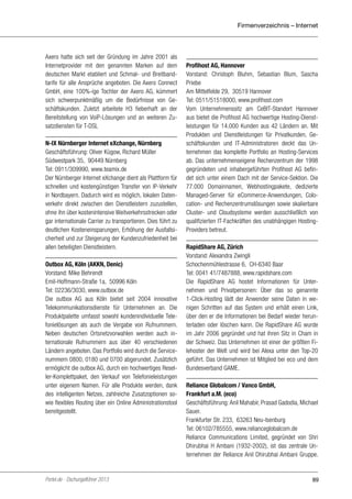 Firmenverzeichnis – Internet

Axero hatte sich seit der Gründung im Jahre 2001 als
Internetprovider mit den genannten Marken auf dem
deutschen Markt etabliert und Schmal- und Breitbandtarife für alle Ansprüche angeboten. Die Axero Connect
GmbH, eine 100%-ige Tochter der Axero AG, kümmert
sich schwerpunktmäßig um die Bedürfnisse von Geschäftskunden. Zuletzt arbeitete H3 fieberhaft an der
Bereitstellung von VoiP-Lösungen und an weiteren Zusatzdiensten für T-DSL
N-IX Nürnberger Internet eXchange, Nürnberg
Geschäftsführung: Oliver Kügow, Richard Müller
Südwestpark 35, 90449 Nürnberg
Tel: 0911/309990, www.teamix.de
Der Nürnberger Internet eXchange dient als Plattform für
schnellen und kostengünstigen Transfer von IP-Verkehr
in Nordbayern. Dadurch wird es möglich, lokalen Datenverkehr direkt zwischen den Dienstleistern zuzustellen,
ohne ihn über kostenintensive Weitverkehrsstrecken oder
gar internationale Carrier zu transportieren. Dies führt zu
deutlichen Kosteneinsparungen, Erhöhung der Ausfallsicherheit und zur Steigerung der Kundenzufriedenheit bei
allen beteiligten Dienstleistern.
Outbox AG, Köln (AKKN, Denic)
Vorstand: Mike Behrendt
Emil-Hoffmann-Straße 1a, 50996 Köln
Tel: 02236/3030, www.outbox.de
Die outbox AG aus Köln bietet seit 2004 innovative
Telekommunikationsdienste für Unternehmen an. Die
Produktpalette umfasst sowohl kundenindividuelle Telefonielösungen als auch die Vergabe von Rufnummern.
Neben deutschen Ortsnetzvorwahlen werden auch internationale Rufnummern aus über 40 verschiedenen
Ländern angeboten. Das Portfolio wird durch die Servicenummern 0800, 0180 und 0700 abgerundet. Zusätzlich
ermöglicht die outbox AG, durch ein hochwertiges Reseller-Komplettpaket, den Verkauf von Telefonieleistungen
unter eigenem Namen. Für alle Produkte werden, dank
des intelligenten Netzes, zahlreiche Zusatzoptionen sowie flexibles Routing über ein Online Administrationstool
bereitgestellt.

Portel.de - Dschungelführer 2013

Profihost AG, Hannover
Vorstand: Christoph Bluhm, Sebastian Blum, Sascha
Priebe
Am Mittelfelde 29, 30519 Hannover
Tel: 0511/51518000, www.profihost.com
Vom Unternehmenssitz am CeBIT-Standort Hannover
aus bietet die Profihost AG hochwertige Hosting-Dienstleistungen für 14.000 Kunden aus 42 Ländern an. Mit
Produkten und Dienstleistungen für Privatkunden, Geschäftskunden und IT-Administratoren deckt das Unternehmen das komplette Portfolio an Hosting-Services
ab. Das unternehmenseigene Rechenzentrum der 1998
gegründeten und inhabergeführten Profihost AG befindet sich unter einem Dach mit der Service-Sektion. Die
77.000 Domainnamen, Webhostingpakete, dedizierte
Managed-Server für eCommerce-Anwendungen, Colocation- und Rechenzentrumslösungen sowie skalierbare
Cluster- und Cloudsysteme werden ausschließlich von
qualifizierten IT-Fachkräften des unabhängigen HostingProviders betreut.
RapidShare AG, Zürich
Vorstand: Alexandra Zwingli
Schochenmühlestrasse 6, CH-6340 Baar
Tel: 0041 41/7487888, www.rapidshare.com
Die RapidShare AG hostet Informationen für Unternehmen und Privatpersonen: Über das so genannte
1-Click-Hosting lädt der Anwender seine Daten in wenigen Schritten auf das System und erhält einen Link,
über den er die Informationen bei Bedarf wieder herunterladen oder löschen kann. Die RapidShare AG wurde
im Jahr 2006 gegründet und hat ihren Sitz in Cham in
der Schweiz. Das Unternehmen ist einer der größten Filehoster der Welt und wird bei Alexa unter den Top-20
geführt. Das Unternehmen ist Mitglied bei eco und dem
Bundesverband GAME.
Reliance Globalcom / Vanco GmbH,
Frankfurt a.M. (eco)
Geschäftsführung: Anil Mahabir, Prasad Gadodia, Michael
Sauer.
Frankfurter Str. 233, 63263 Neu-Isenburg
Tel: 06102/785555, www.relianceglobalcom.de
Reliance Communications Limited, gegründet von Shri
Dhirubhai H Ambani (1932-2002), ist das zentrale Unternehmen der Reliance Anil Dhirubhai Ambani Gruppe.

89

 