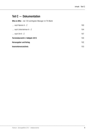 Inhalt - Teil C

Teil C — Dokumentation
Who-is-Who – die 120 wichtigsten Manager im TK-Markt
… nach Namen A - Z	

180

… nach Unternehmen A - Z	

184

… nach Ort A - Z	

187

Terminübersicht 2. Halbjahr 2013 	

190

Herausgeber und Verlag 	

192

Inserentenverzeichnis	

193

Portel.de - Dschungelführer 2013 Inhaltsverzeichnis

9

 
