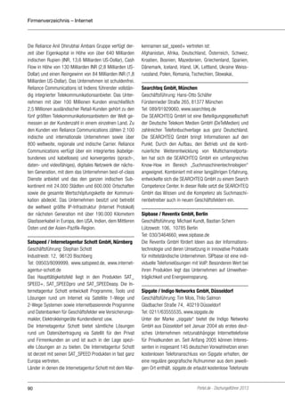 Firmenverzeichnis – Internet

Die Reliance Anil Dhirubhai Ambani Gruppe verfügt derzeit über Eigenkapital in Höhe von über 640 Milliarden
indischen Rupien (INR, 13,6 Milliarden US-Dollar), Cash
Flow in Höhe von 130 Milliarden INR (2,8 Milliarden USDollar) und einen Reingewinn von 84 Milliarden INR (1,8
Milliarden US-Dollar). Das Unternehmen ist schuldenfrei.
Reliance Communications ist Indiens führender vollständig integrierter Telekommunikationsanbieter. Das Unternehmen mit über 100 Millionen Kunden einschließlich
2,5 Millionen ausländischer Retail-Kunden gehört zu den
fünf größten Telekommunikationsanbietern der Welt gemessen an der Kundenzahl in einem einzelnen Land. Zu
den Kunden von Reliance Communications zählen 2.100
indische und internationale Unternehmen sowie über
800 weltweite, regionale und indische Carrier. Reliance
Communications verfügt über ein integriertes (kabelgebundenes und kabelloses) und konvergentes (sprach-,
daten- und videofähiges), digitales Netzwerk der nächsten Generation, mit dem das Unternehmen best-of-class
Dienste anbietet und das den ganzen indischen Subkontinent mit 24.000 Städten und 600.000 Ortschaften
sowie die gesamte Wertschöpfungskette der Kommunikation abdeckt. Das Unternehmen besitzt und betreibt
die weltweit größte IP-Infrastruktur (Internet Protokoll)
der nächsten Generation mit über 190.000 Kilometern
Glasfaserkabel in Europa, den USA, Indien, dem Mittleren
Osten und der Asien-Pazifik-Region.
Satspeed / Internetagentur Schott GmbH, Nürnberg
Geschäftsführung: Stephan Schott
Industriestr. 12, 96120 Bischberg
Tel: 09503/8099999, www.satspeed.de, www.internetagentur-schott.de
Das Haupttätigkeitsfeld liegt in den Produkten SAT_
SPEED+, SAT_SPEEDpro und SAT_SPEEDeasy. Die Internetagentur Schott entwickelt Programme, Tools und
Lösungen rund um Internet via Satellite 1-Wege und
2-Wege Systemen sowie internetbasierende Programme
und Datenbanken für Geschäftsfelder wie Versicherungsmakler, Elektrokleingeräte Kundendienst usw.
Die Internetagentur Schott bietet sämtliche Lösungen
rund um Datenübertragung via Satellit für den Privat
und Firmenkunden an und ist auch in der Lage spezielle Lösungen an zu bieten. Die Internetagentur Schott
ist derzeit mit seinen SAT_SPEED Produkten in fast ganz
Europa vertreten.
Länder in denen die Internetagentur Schott mit dem Mar-

90

kennamen sat_speed+ vertreten ist:
Afghanistan, Afrika, Deutschland, Österreich, Schweiz,
Kroatien, Bosnien, Mazedonien, Griechenland, Spanien,
Dänemark, Iceland, Irland, UK, Lettland, Ukraine Weissrussland, Polen, Romania, Tschechien, Slowakai,
Searchteq GmbH, München
Geschäftsführung: Hans-Otto Schäfer
Fürstenrieder Straße 265, 81377 München
Tel: 089/91929060, www.searchteq.de
Die SEARCHTEQ GmbH ist eine Beteiligungsgesellschaft
der Deutsche Telekom Medien GmbH (DeTeMedien) und
zahlreicher Telefonbuchverlage aus ganz Deutschland.
Die SEARCHTEQ GmbH bringt Informationen auf den
Punkt. Durch den Aufbau, den Betrieb und die kontinuierliche Weiterentwicklung von Multichannelportalen hat sich die SEARCHTEQ GmbH ein umfangreiches
Know-How im Bereich „Suchmaschinentechnologien“
angeeignet. Kombiniert mit einer langjährigen Erfahrung,
entwickelte sich die SEARCHTEQ GmbH zu einem Search
Competence Center. In dieser Rolle setzt die SEARCHTEQ
GmbH das Wissen und die Kompetenz als Suchmaschinenbetreiber auch in neuen Geschäftsfeldern ein.
Sipbase / Reventix GmbH, Berlin
Geschäftsführung: Michael Kundt, Bastian Schern
Lützowstr. 106, 10785 Berlin
Tel: 030/3464660, www.sipbase.de
Die Reventix GmbH fördert Ideen aus der Informationstechnologie und deren Umsetzung in innovative Produkte
für mittelständische Unternehmen. SIPbase ist eine individuelle Telefonielösungen mit VoIP. Besonderen Wert bei
ihren Produkten legt das Unternehmen auf Umweltverträglichkeit und Energieeinsparung.
Sipgate / Indigo Networks GmbH, Düsseldorf
Geschäftsführung: Tim Mois, Thilo Salmon
Gladbacher Straße 74, 40219 Düsseldorf
Tel: 0211/63555535, www.sipgate.de
Unter der Marke „sipgate“ bietet die Indigo Networks
GmbH aus Düsseldorf seit Januar 2004 als erstes deutsches Unternehmen netzunabhängige Internettelefonie
für Privatkunden an. Seit Anfang 2005 können Interessenten in insgesamt 145 deutschen Vorwahlnetzen einen
kostenlosen Telefonanschluss von Sipgate erhalten, der
eine reguläre geografische Rufnummer aus dem jeweiligen Ort enthält. sipgate.de erlaubt kostenlose Telefonate

Portel.de - Dschungelführer 2013

 