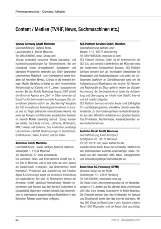 Firmenverzeichnis – Content / Medien

Content / Medien (TV/HF, News, Suchmaschinen etc.)
12snap Germany GmbH, München
Geschäftsführung: Stefanie Krebs
Lazarettstraße 4, 80636 München
Tel: 089/3066660, www.12snap.com
12snap entwickelt innovative Mobile Marketing- und
Kundenbindungslösungen für Werbetreibende. Bei der
Gestaltung seiner preisgekrönten Kampagnen und
Marketing-Programme verbindet das 1999 gegründete
Unternehmen Mobilfunk- und Onlinetechnik sowie Kreation auf höchstem Niveau. 12snap ist als weltweit einziger Mobile Marketing-Anbieter auf dem renommierten
Werbefestival von Cannes mit 4 „Löwen“ ausgezeichnet
worden. Bei den Mobile Marketing Awards 2007 erhielt
die Münchner Agentur eine „Sim“ in Silber sowie den o2
Grand Prix für die innovativste mobile Kampagne. Das Unternehmen platzierte sich in der „Red Herring“-Rangliste
der 100 innovativsten Technologieunternehmen in Europa und ist Träger zahlreicher internationaler Awards. Als
einer der Pioniere und führenden europäischen Anbieter
im Bereich Mobile Marketing betreut 12snap Kunden
wie adidas, Coca-Cola, Ferrero, Lufthansa, McDonald’s,
MTV, Unilever und Vodafone. Das in München ansässige
Unternehmen unterhält Niederlassungen in Deutschland,
Großbritannien, Italien, Finnland und der Türkei.
Airmotion GmbH, München
Geschäftsführung: Caspar Schilgen, Manfred Bodmeier
Tassiloplatz 7, 81541 München
Tel: 089/85632777, www.airmotion.de
Die Airmotion News und Entertainment GmbH hat ihren Sitz in München und ist seit mehr als zehn Jahren
am Medienmarkt erfolgreich. Das Unternehmen bietet
Konzeption, Produktion und Auslieferung von Inhalten
(News & Communitys) sowie die technische Entwicklung
von Applikationen. Mit über 40 Mitarbeitern betreut die
Airmotion GmbH Mobilfunk-Netzbetreiber, Medien-Unternehmen und Kunden aus dem Bereich Automotive in
Deutschland, Österreich und der Schweiz. Das Unternehmen ist international ausgerichtet und Marktführer in den
Bereichen Teletext sowie News on Board.

94

SES Platform Services GmbH, München
Geschäftsführung: Wilfried Urner
Betastr. 1-10, 85774 Unterföhring
Tel: 089/18963000, www.ses-ps.com
SES Platform Services GmbH ist ein Unternehmen der
SES S.A. und betreibt in Unterföhring bei München eines
der modernsten Sendezentren Europas. SES Platform
Services versteht sich als technischer Dienstleister für
Broadcaster und Produktionshäuser und bietet ein umfassendes Spektrum an Dienstleistungen rund um die
Aufbereitung und Übertragung von Inhalten für Fernsehund Radiokanäle an. Dazu gehören neben der digitalen
Archivierung die Sendeabwicklung sowie die Aufbereitung und Übertragung der Inhalte über Satellit, Internet
und auf mobile Endgeräte.
SES Platform Services verbreitet heute rund 300 digitale
TV- und Radioprogramme, interaktive Dienste sowie Datendienste. Zu den Kunden gehören namhafte Broadcaster aus dem öffentlich-rechtlichen und privaten Bereich,
Pay-TV-Anbieter, Rechteinhaber, Kabelnetzbetreiber sowie Großunternehmen.
Audiofon Direkt GmbH, Hannover
Geschäftsführung: Erwin Aschebach
Schiffgraben 33, 30175 Hannover
Tel: 0511/2791580, www. Audials fon.de
Audiofon Direkt bietet Ihnen die technische Plattform für
alle professionellen Audiotex-Anwendungen sowie Produkte aus den Bereichen SMS, MMS, Billingsystemen
und vermarktungsfähige Internetdienste an.
Beate Uhse AG, Flensburg (DVTM)
Vorstand: Serge van der Hooft
Gutenbergstr. 12, 24941 Flensburg
Tel: 0461/88800, www.beate-uhse.ag
Die Beate Uhse Unternehmensgruppe ist mit Niederlassungen in 15 Ländern auf 60 Märkten aktiv und mit rund
280 Mio. Euro Umsatz Marktführer in Erotik-Business.
Die Produkte werden über den Großhandel, im Versand
und Einzelhandel sowie über das Internet vertrieben. Mit
fast 300 Shops ist Beate Uhse in zehn Ländern präsent.
Rund 1500 Mitarbeiter sind bei Beate Uhse beschäftigt.

Portel.de - Dschungelführer 2013

 