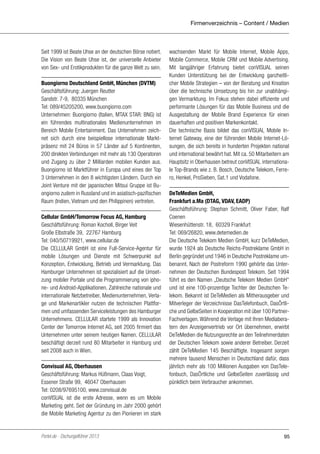 Firmenverzeichnis – Content / Medien

Seit 1999 ist Beate Uhse an der deutschen Börse notiert.
Die Vision von Beate Uhse ist, der universelle Anbieter
von Sex- und Erotikprodukten für die ganze Welt zu sein.
Buongiorno Deutschland GmbH, München (DVTM)
Geschäftsführung: Juergen Reutter
Sandstr. 7-9, 80335 München
Tel: 089/45205200, www.buongiorno.com
Unternehmen: Buongiorno (Italien, MTAX STAR: BNG) ist
ein führendes multinationales Medienunternehmen im
Bereich Mobile Entertainment. Das Unternehmen zeichnet sich durch eine beispiellose internationale Marktpräsenz mit 24 Büros in 57 Länder auf 5 Kontinenten,
200 direkten Verbindungen mit mehr als 130 Operatoren
und Zugang zu über 2 Milliarden mobilen Kunden aus.
Buongiorno ist Marktführer in Europa und eines der Top
3 Unternehmen in den 8 wichtigsten Ländern. Durch ein
Joint Venture mit der japanischen Mitsui Gruppe ist Buongiorno zudem in Russland und im asiatisch-pazifischen
Raum (Indien, Vietnam und den Philippinen) vertreten.
Cellular GmbH/Tomorrow Focus AG, Hamburg
Geschäftsführung: Roman Kocholl, Birger Veit
Große Elbstraße 39, 22767 Hamburg
Tel: 040/50719921, www.cellular.de
Die CELLULAR GmbH ist eine Full-Service-Agentur für
mobile Lösungen und Dienste mit Schwerpunkt auf
Konzeption, Entwicklung, Betrieb und Vermarktung. Das
Hamburger Unternehmen ist spezialisiert auf die Umsetzung mobiler Portale und die Programmierung von iphone- und Android-Applikationen. Zahlreiche nationale und
internationale Netzbetreiber, Medienunternehmen, Verlage und Markenartikler nutzen die technischen Plattformen und umfassenden Serviceleistungen des Hamburger
Unternehmens. CELLULAR startete 1999 als Innovation
Center der Tomorrow Internet AG, seit 2005 firmiert das
Unternehmen unter seinem heutigen Namen. CELLULAR
beschäftigt derzeit rund 80 Mitarbeiter in Hamburg und
seit 2008 auch in Wien.
Convisual AG, Oberhausen
Geschäftsführung: Markus Hüßmann, Claas Voigt,
Essener Straße 99, 46047 Oberhausen
Tel: 0208/97695100, www.convisual.de
conVISUAL ist die erste Adresse, wenn es um Mobile
Marketing geht. Seit der Gründung im Jahr 2000 gehört
die Mobile Marketing Agentur zu den Pionieren im stark

Portel.de - Dschungelführer 2013

wachsenden Markt für Mobile Internet, Mobile Apps,
Mobile Commerce, Mobile CRM und Mobile Advertising.
Mit langjähriger Erfahrung bietet conVISUAL seinen
Kunden Unterstützung bei der Entwicklung ganzheitlicher Mobile Strategien – von der Beratung und Kreation
über die technische Umsetzung bis hin zur unabhängigen Vermarktung. Im Fokus stehen dabei effiziente und
performante Lösungen für das Mobile Business und die
Ausgestaltung der Mobile Brand Experience für einen
dauerhaften und positiven Markenkontakt.
Die technische Basis bildet das conVISUAL Mobile Internet Gateway, eine der führenden Mobile Internet-Lösungen, die sich bereits in hunderten Projekten national
und international bewährt hat. Mit ca. 50 Mitarbeitern am
Hauptsitz in Oberhausen betreut conVISUAL internationale Top-Brands wie z. B. Bosch, Deutsche Telekom, Ferrero, Henkel, ProSieben, Sat.1 und Vodafone.
DeTeMedien GmbH,
Frankfurt a.Ma (DTAG, VDAV, EADP)
Geschäftsführung: Stephan Schmitt, Oliver Faber, Ralf
Coenen
Wiesenhüttenstr. 18, 60329 Frankfurt
Tel: 069/26820, www.detemedien.de
Die Deutsche Telekom Medien GmbH, kurz DeTeMedien,
wurde 1924 als Deutsche Reichs-Postreklame GmbH in
Berlin gegründet und 1946 in Deutsche Postreklame umbenannt. Nach der Postreform 1990 gehörte das Unternehmen der Deutschen Bundespost Telekom. Seit 1994
führt es den Namen „Deutsche Telekom Medien GmbH“
und ist eine 100-prozentige Tochter der Deutschen Telekom. Bekannt ist DeTeMedien als Mitherausgeber und
Mitverleger der Verzeichnisse DasTelefonbuch, DasÖrtliche und GelbeSeiten in Kooperation mit über 100 PartnerFachverlagen. Während die Verlage mit Ihren Mediaberatern den Anzeigenvertrieb vor Ort übernehmen, erwirbt
DeTeMedien die Nutzungsrechte an den Teilnehmerdaten
der Deutschen Telekom sowie anderer Betreiber. Derzeit
zählt DeTeMedien 145 Beschäftigte. Insgesamt sorgen
mehrere tausend Menschen in Deutschland dafür, dass
jährlich mehr als 100 Millionen Ausgaben von DasTelefonbuch, DasÖrtliche und GelbeSeiten zuverlässig und
pünktlich beim Verbraucher ankommen.

95

 
