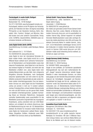 Firmenverzeichnis – Content / Medien

FischerAppelt, tv media GmbH, Stuttgart
Geschäftsführung: Andreas Vill
Neckarstraße 155, 70190 Stuttgart
Tel: 0711/18570500, www.fischerappelt-tvmedia.com
fischerAppelt, relations ist die PR-Agentur der fischerAppelt AG, der Föderation der Ideen. Die Agentur beschäftigt
PR-Experten an den Standorten Hamburg, Berlin, Düsseldorf, Köln, Frankfurt, Stuttgart und München. Aktuelle Kunden sind unter anderem CosmosDirekt, Tempo,
LEGO, OLYMPUS, GlaxoSmithKline, NAVIGON sowie verschiedene Verbände und Ministerien.
Jesta Digital GmbH, Berlin (VATM)
Geschäftsführung: Eric Aintabi, Judah Bendayan, Markus
Peuler
Karl-Liebknecht-Str. 5, 10178 Berlin
Tel: 030/69538100, www.jamba.de/corp
Jesta Digital ist einer der international führenden Anbieter mobiler Inhalte. Jesta Digital erreicht bis zu eine
Milliarde Nutzer weltweit durch zahlreiche Partnerschaften mit Netzbetreibern und Handyherstellern sowie über
bekannte Produktportale. Jesta Digital hat in der Branche
das breiteste Angebot an Produkten, die direkt über das
Mobiltelefon erhältlich sind. Jesta Digital bietet mehr
beliebte Markeninhalte aus aller Welt, mehr erfolgreiche
Klingeltöne führender Musiklabels, mehr Handyspiele
bekannter Spielehersteller und mehr direkt für das Mobiltelefon produzierte Originalinhalte als jeder andere Anbieter mobiler Unterhaltungsprodukte. Einer der bekanntesten Services von Jesta Digital sind die Produktseiten
Jamba und Jamster in mehr als 15 Ländern weltweit.
Jambas Produktportfolio umfasst beliebte Markeninhalte
von mehr als 800 Partnern aus der ganzen Welt, Inhalte
von beliebten Unterhaltungsmarken, qualitativ hochwertige Musik von führenden Plattenfirmen, Handyspiele
namhafter Spielehersteller sowie ausschließlich für das
Mobiltelefon produzierte Originalinhalte des hauseigenen
Kreativteams. Jamba unterstützt mehr als 4.000 Mobiltelefone und ermöglicht die einfache Abrechnung über
die Mobilfunkrechnung bei mehr als 125 Netzbetreibern
weltweit. Als Anbieter für innovative mobile Inhalte bringt
Jesta Digital den Handynutzern weltweit Musik, Spiele,
Videos, Klingeltöne, Grafiken, Infodienste sowie SMSund MMS-Push Services direkt auf das Mobiltelefon.

96

Gofresh GmbH / Itsmy Games, München
Geschäftsführung: Jukka Saarelainen, Antonio Vince
Staybl, Sabine Irrgang
Lilienstraße 7, 81669 München
Tel: 089/62303730, www.gofresh.de
Der mobile user generated content Pionier Gofresh GmbH
(München, New York, London, Madrid), ist Betreiber der
mobilen Community itsmy.com und ist ausschließlich im
mobilen Internet tätig. Gofresh kooperiert mit weltweit
führenden Mobilfunkanbietern sowie allen wichtigen Akteuren des mobile advertising in den USA und Europa. Die
stärkste Community Marke im mobilen Internet, „itsmy.
com”, ist ein Netzanbieter-unabhängiger Service und für
den Endkunden im mobilen Internet kostenlos. Seit dem
Launch im Sommer 2006 wurde itsmy.com zum UGCstärksten mobile social networking Service weltweit, außerhalb von Japan und Korea.
Google Germany GmbH, Hamburg
Geschäftsführung: Eric Schmidt
ABC-Straße 19, 20354 Hamburg
Tel: 040/808179000, www.google.de
Google ist eine profitable, auf Suchdienste spezialisierte
Aktiengesellschaft. Das nach dem mathematischen Begriff „Googol“ benannte Unternehmen betreibt GoogleWebsites in vielen internationalen Domains, von denen
www.google.com den höchsten Besucherverkehr aufweist.
Aufgrund der Schnelligkeit, Genauigkeit und Benutzerfreundlichkeit hat Google den Ruf der „weltbesten Suchmaschine“ erzielt. Das Unternehmen bietet zudem für Firmenkunden, wie z. B. Werbetreibende, Content-Publisher
und Website-Manager, kostengünstige Werbung und eine
Vielzahl von kommerziellen Suchdiensten an. Mit bahnbrechenden Technologien und kontinuierlichen Innovationen
setzt Google seine Unternehmensphilosophie „die Informationen der Welt zu organisieren und allgemein nutzbar
und zugänglich zu machen“ in die Tat um.
Immobilien Scout GmbH, Berlin
Management: Dirk Hoffmann, Marc Stilke
Andreasstr. 10, 10243 Berlin
Tel: 030/243011100, www.immobilienscout24.de
ImmobilienScout24 ist der größte deutsche InternetMarktplatz für Immobilien. Mit über 9 Millionen Besuchern (Unique Visitors; laut comScore Media Metrix) pro
Monat ist die Website auch das mit Abstand meistbe-

Portel.de - Dschungelführer 2013

 