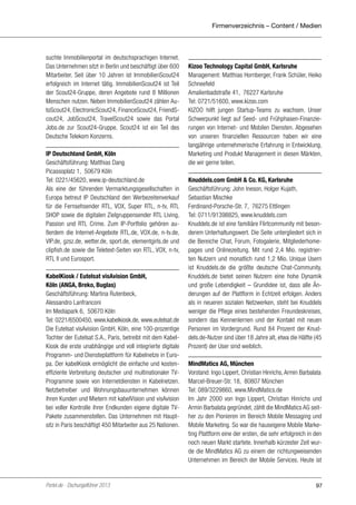 Firmenverzeichnis – Content / Medien

suchte Immobilienportal im deutschsprachigen Internet.
Das Unternehmen sitzt in Berlin und beschäftigt über 600
Mitarbeiter. Seit über 10 Jahren ist ImmobilienScout24
erfolgreich im Internet tätig. ImmobilienScout24 ist Teil
der Scout24-Gruppe, deren Angebote rund 8 Millionen
Menschen nutzen. Neben ImmobilienScout24 zählen AutoScout24, ElectronicScout24, FinanceScout24, FriendScout24, JobScout24, TravelScout24 sowie das Portal
Jobs.de zur Scout24-Gruppe. Scout24 ist ein Teil des
Deutsche Telekom Konzerns.
IP Deutschland GmbH, Köln
Geschäftsführung: Matthias Dang
Picassoplatz 1, 50679 Köln
Tel: 0221/45620, www.ip-deutschland.de
Als eine der führenden Vermarktungsgesellschaften in
Europa betreut IP Deutschland den Werbezeitenverkauf
für die Fernsehsender RTL, VOX, Super RTL, n-tv, RTL
SHOP sowie die digitalen Zielgruppensender RTL Living,
Passion und RTL Crime. Zum IP-Portfolio gehören außerdem die Internet-Angebote RTL.de, VOX.de, n-tv.de,
VIP.de, gzsz.de, wetter.de, sport.de, elementgirls.de und
clipfish.de sowie die Teletext-Seiten von RTL, VOX, n-tv,
RTL II und Eurosport.
KabelKiosk / Eutelsat visAvision GmbH,
Köln (ANGA, Breko, Buglas)
Geschäftsführung: Martina Rutenbeck,
Alessandro Lanfranconi
Im Mediapark 6, 50670 Köln
Tel: 0221/6500450, www.kabelkiosk.de, www.eutelsat.de
Die Eutelsat visAvision GmbH, Köln, eine 100-prozentige
Tochter der Eutelsat S.A., Paris, betreibt mit dem KabelKiosk die erste unabhängige und voll integrierte digitale
Programm- und Diensteplattform für Kabelnetze in Europa. Der kabelKiosk ermöglicht die einfache und kosteneffiziente Verbreitung deutscher und multinationaler TVProgramme sowie von Internetdiensten in Kabelnetzen.
Netzbetreiber und Wohnungsbauunternehmen können
ihren Kunden und Mietern mit kabelVision und visAvision
bei voller Kontrolle ihrer Endkunden eigene digitale TVPakete zusammenstellen. Das Unternehmen mit Hauptsitz in Paris beschäftigt 450 Mitarbeiter aus 25 Nationen.

Portel.de - Dschungelführer 2013

Kizoo Technology Capital GmbH, Karlsruhe
Management: Matthias Hornberger, Frank Schüler, Heiko
Schneefeld
Amalienbadstraße 41, 76227 Karlsruhe
Tel: 0721/51600, www.kizoo.com
KIZOO hilft jungen Startup-Teams zu wachsen. Unser
Schwerpunkt liegt auf Seed- und Frühphasen-Finanzierungen von Internet- und Mobilen Diensten. Abgesehen
von unseren finanziellen Ressourcen haben wir eine
langjährige unternehmerische Erfahrung in Entwicklung,
Marketing und Produkt Management in diesen Märkten,
die wir gerne teilen.
Knuddels.com GmbH & Co. KG, Karlsruhe
Geschäftsführung: John Ineson, Holger Kujath,
Sebastian Mischke
Ferdinand-Porsche-Str. 7, 76275 Ettlingen
Tel: 0711/91398825, www.knuddels.com
Knuddels.de ist eine familiäre Flirtcommunity mit besonderem Unterhaltungswert. Die Seite untergliedert sich in
die Bereiche Chat, Forum, Fotogalerie, Mitgliederhomepages und Onlinezeitung. Mit rund 2,4 Mio. registrierten Nutzern und monatlich rund 1,2 Mio. Unique Usern
ist Knuddels.de die größte deutsche Chat-Community.
Knuddels.de bietet seinen Nutzern eine hohe Dynamik
und große Lebendigkeit – Grundidee ist, dass alle Änderungen auf der Plattform in Echtzeit erfolgen. Anders
als in neueren sozialen Netzwerken, steht bei Knuddels
weniger die Pflege eines bestehenden Freundeskreises,
sondern das Kennenlernen und der Kontakt mit neuen
Personen im Vordergrund. Rund 84 Prozent der Knuddels.de-Nutzer sind über 18 Jahre alt, etwa die Hälfte (45
Prozent) der User sind weiblich.
MindMatics AG, München
Vorstand: Ingo Lippert, Christian Hinrichs, Armin Barbalata
Marcel-Breuer-Str. 18, 80807 München
Tel: 089/3229860, www.MindMatics.de
Im Jahr 2000 von Ingo Lippert, Christian Hinrichs und
Armin Barbalata gegründet, zählt die MindMatics AG seither zu den Pionieren im Bereich Mobile Messaging und
Mobile Marketing. So war die hauseigene Mobile Marketing Plattform eine der ersten, die sehr erfolgreich in den
noch neuen Markt startete. Innerhalb kürzester Zeit wurde die MindMatics AG zu einem der richtungweisenden
Unternehmen im Bereich der Mobile Services. Heute ist

97

 