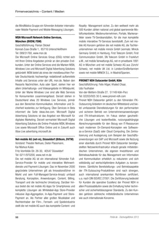 Firmenverzeichnis – Content / Medien

die MindMatics Gruppe ein führender Anbieter internationaler Mobile Payment und Mobile Messaging Lösungen.
MSN Microsoft Network Online Services,
München (BVDW, FSM)
Geschäftsführung: Florian Stickel
Konrad-Zuse-Straße 1, 85716 Unterschleißheim
Tel: 089/31760, www.msn.de
Die Microsoft Online Services Group (OSG) richtet sich
mit Ihren Online Angeboten primär an den privaten Endkunden. Unter der Online Services sind die Marken MSN,
Windows Live und Microsoft Digital Advertising Solutions
gebündelt: MSN bietet als eines der meistbesuchten Portale Deutschlands hochwertige redaktionell aufbereitete
Inhalte und Services unter der URL msn.de. Neben den
Ressorts Nachrichten, Auto oder Sport, stehen hier vor
allem Unterhaltungs- und Videoangebote im Mittelpunkt.
Unter der Marke Windows Live sind alle Web Services
für Konsumenten zusammengefasst. Derzeit stehen in
Deutschland etwa 20 Windows Live Services, primär
aus den Bereichen Kommunikation, Information und Sicherheit kostenlos zur Verfügung. Über Services in Beta
informiert die Seite ideas.live.com. Microsoft Digital
Advertising Solutions ist das Angebot von Microsoft für
digitales Marketing. Derzeit vermarktet Microsoft Digital
Advertising Solutions die Online-Produkte MSN, Windows
Live sowie Microsoft Office Online und in Zukunft auch
Xbox Live advertising.microsoft.de
Net-mobile AG (net-m), Düsseldorf (Bitkom, DVTM)
Vorstand: Theodor Niehues, Dieter Plassmann,
Kai Markus Kulas
Fritz-Vomfelde-Str. 26-30, 40547 Düsseldorf
Tel: 0211/970200, www.net-m.de
Die net mobile AG ist ein international führender FullService-Provider für mobile und interaktive Mehrwertdienste und Payment-Lösungen. Das im November 2000
gegründete Unternehmen gilt als Innovationsführer im
Markt und sein Full-Managed-Service-Ansatz umfasst
Beratung, Konzeption, Anwendungen, Content, Billing,
Transport und die technische Umsetzung. Darüber hinaus bietet die net mobile AG Apps für Smartphones und
komplette Lösungen als Whitelabel-App Store-Provider
inklusive App-Aggregation, In-App-Payment und StorePayment an. Als Partner aller großen Musiklabel und
Rechteinhaber der Film-, Fernseh- und Spieleindustrie
stellt die net mobile AG auch das komplette Content- und

98

Royalty- Management sicher. Zu den weltweit mehr als
500 Kunden zählen national und global operierende Mobilfunkanbieter, Medienunternehmen, Portale, Markenartikler sowie TV-Sendeanstalten, für die man komplette
mobile interaktive TV-Services bereitstellt. Zum net mobile AG Konzern gehören die net mobile AG, die Tochterunternehmen net mobile minick GmbH (vormals: Minick
Germany GmbH) in Hamburg, First Telecom GmbH, First
Communication GmbH, SN Telecom GmbH in Frankfurt
a.M., net mobile Verwaltungs AG, net-m privatbank 1891
AG in München und net mobile Schweiz AG aus Zürich/
Schweiz, net mobile UK Ltd. in London/Großbritannien
sowie net mobile MINICK S.L. in Madrid/Spanien.
PIRONET NDH Datacenter GmbH, Köln
Geschäftsführung: Felix Höger, Khaled Chaar,
Udo Faulhaber
Von-der-Wettern-Straße 27, 51149 Köln-Porz
Tel: 02203/935 30 0, www.pironet-ndh.com
Pironet NDH Datacenter gehört zu den führenden ITKOutsourcing Anbietern im deutschen Mittelstand und bietet umfassende Dienstleistungen für den performanten
und sicheren Betrieb von Unternehmensanwendungen
und ITK-Infrastrukturen. Im Fokus stehen ganzheitliche Lösungen und kostenflexible, nutzungsabhängige
Abrechnungsmodelle für den Bezug von IT-Ressourcen
nach modernen On-Demand-Konzepten wie Softwareas-a-Service (SaaS) oder Cloud Computing. Die Zentralisierung und Auslagerung zum Beispiel der Geschäftsanwendungen von SAP und Microsoft sowie die Nutzung
einer ebenfalls durch Pironet NDH Datacenter bereitgestellten Netzwerkinfrastruktur erlaubt gerade mittelständischen Unternehmen, die eigenen Investitionen und
Betriebsaufwände für das Management von Information
und Kommunikation erheblich zu reduzieren und sich
vollständig auf wertschöpfendere Aufgaben zu konzentrieren. Sämtliche Bereitstellungs- und Betriebsaspekte
der ITK-Outsoucing-Produktlinien sind nach strengen,
auch international anerkannten Richtlinien zertifiziert,
u.a. nach DIN ISO/IEC 27001. Die Zertifizierung bedeutet
für Kunden die operative Exzellenz der Pironet NDH in
allen Prozessabläufen sowie die Einhaltung hoher technischer und sicherheitsbezogener Standards. Zu den Kunden gehören zahlreiche mittelständische Unternehmen
wie auch internationale Konzerne.

Portel.de - Dschungelführer 2013

 