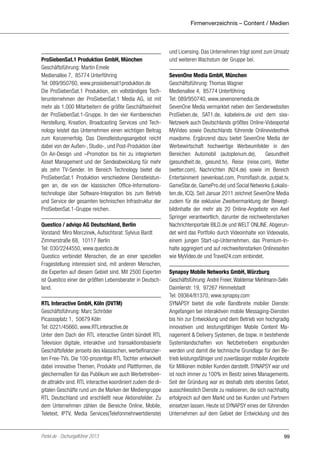 Firmenverzeichnis – Content / Medien

ProSiebenSat.1 Produktion GmbH, München
Geschäftsführung: Martin Emele
Medienallee 7, 85774 Unterföhring
Tel: 089/950760, www.prosiebensat1produktion.de
Die ProSiebenSat.1 Produktion, ein vollständiges Tochterunternehmen der ProSiebenSat.1 Media AG, ist mit
mehr als 1.000 Mitarbeitern die größte Geschäftseinheit
der ProSiebenSat.1-Gruppe. In den vier Kernbereichen
Herstellung, Kreation, Broadcasting Services und Technology leistet das Unternehmen einen wichtigen Beitrag
zum Konzernerfolg. Das Dienstleistungsangebot reicht
dabei von der Außen-, Studio-, und Post-Produktion über
On Air-Design und –Promotion bis hin zu integriertem
Asset Management und der Sendeabwicklung für mehr
als zehn TV-Sender. Im Bereich Technology bietet die
ProSiebenSat.1 Produktion verschiedene Dienstleistungen an, die von der klassischen Office-Informationstechnologie über Software-Integration bis zum Betrieb
und Service der gesamten technischen Infrastruktur der
ProSiebenSat.1-Gruppe reichen.
Questico / adviqo AG Deutschland, Berlin
Vorstand: Miro Morczinek, Aufsichtsrat: Sylvius Bardt 
Zimmerstraße 68, 10117 Berlin
Tel: 030/2244550, www.questico.de
Questico verbindet Menschen, die an einer speziellen
Fragestellung interessiert sind, mit anderen Menschen,
die Experten auf diesem Gebiet sind. Mit 2500 Experten
ist Questico einer der größten Lebensberater in Deutschland.
RTL Interactive GmbH, Köln (DVTM)
Geschäftsführung: Marc Schröder
Picassoplatz 1, 50679 Köln
Tel: 0221/45660, www.RTLinteractive.de
Unter dem Dach der RTL interactive GmbH bündelt RTL
Television digitale, interaktive und transaktionsbasierte
Geschäftsfelder jenseits des klassischen, werbefinanzierten Free-TVs. Die 100-prozentige RTL Tochter entwickelt
dabei innovative Themen, Produkte und Plattformen, die
gleichermaßen für das Publikum wie auch Werbetreibende attraktiv sind. RTL interactive koordiniert zudem die digitalen Geschäfte rund um die Marken der Mediengruppe
RTL Deutschland und erschließt neue Aktionsfelder. Zu
dem Unternehmen zählen die Bereiche Online, Mobile,
Teletext, IPTV, Media Services(Telefonmehrwertdienste)

Portel.de - Dschungelführer 2013

und Licensing. Das Unternehmen trägt somit zum Umsatz
und weiteren Wachstum der Gruppe bei.
SevenOne Media GmbH, München
Geschäftsführung: Thomas Wagner
Medienallee 4, 85774 Unterföhring
Tel: 089/950740, www.sevenonemedia.de
SevenOne Media vermarktet neben den Senderwebsiten
ProSieben.de, SAT1.de, kabeleins.de und dem sixxNetzwerk auch Deutschlands größtes Online-Videoportal
MyVideo sowie Deutschlands führende Onlinevideothek
maxdome. Ergänzend dazu bietet SevenOne Media der
Werbewirtschaft hochwertige Werbeumfelder in den
Bereichen Automobil (autoplenum.de),
Gesundheit
(gesundheit.de, gesund.tv), Reise (reise.com), Wetter
(wetter.com), Nachrichten (N24.de) sowie im Bereich
Entertainment (sevenload.com, Promiflash.de, putpat.tv,
GameStar.de, GamePro.de) und Social Networks (Lokalisten.de, ICQ). Seit Januar 2011 zeichnet SevenOne Media
zudem für die exklusive Zweitvermarktung der Bewegtbildinhalte der mehr als 20 Online-Angebote von Axel
Springer verantwortlich, darunter die reichweitenstarken
Nachrichtenportale BILD.de und WELT ONLINE. Abgerundet wird das Portfolio durch Videoinhalte von Videovalis,
einem jungen Start-up-Unternehmen, das Premium-Inhalte aggregiert und auf reichweitenstarken Onlineseiten
wie MyVideo.de und Travel24.com einbindet.
Synapsy Mobile Networks GmbH, Würzburg
Geschäftsführung: André Freier, Waldemar Mehlmann-Selin
Daimlerstr. 19, 97267 Himmelstadt
Tel: 09364/81370, www.synapsy.com
SYNAPSY bietet die volle Bandbreite mobiler Dienste:
Angefangen bei interaktiven mobile Messaging-Diensten
bis hin zur Entwicklung und dem Betrieb von hochgradig
innovativen und leistungsfähigen Mobile Content Management & Delivery Systemen, die bspw. in bestehende
Systemlandschaften von Netzbetreibern eingebunden
werden und damit die technische Grundlage für den Betrieb leistungsfähiger und zuverlässiger mobiler Angebote
für Millionen mobiler Kunden darstellt. SYNAPSY war und
ist noch immer zu 100% im Besitz seines Managements.
Seit der Gründung war es deshalb stets oberstes Gebot,
ausschliesslich Dienste zu realisieren, die sich nachhaltig
erfolgreich auf dem Markt und bei Kunden und Partnern
einsetzen lassen. Heute ist SYNAPSY eines der führenden
Unternehmen auf dem Gebiet der Entwicklung und des

99

 