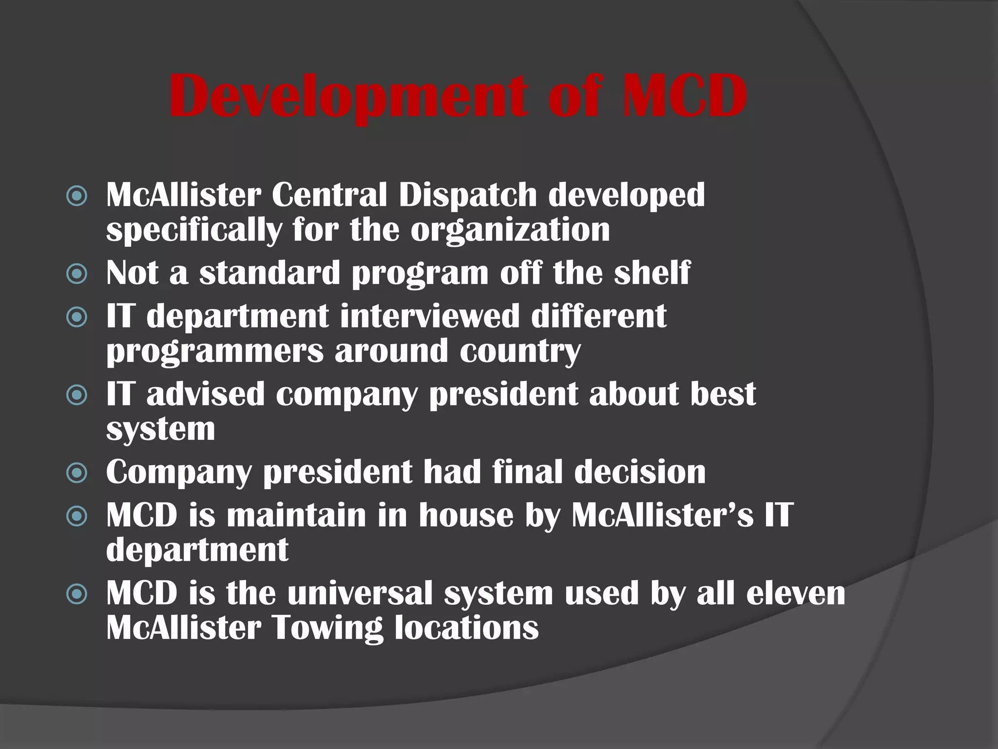 Development of MCDMcAllister Central Dispatch developed specifically for the organizationNot a standard program off the shelfIT department interviewed different programmers around countryIT advised company president about best systemCompany president had final decisionMCD is maintain in house by McAllister’s IT departmentMCD is the universal system used by all eleven McAllister Towing locations